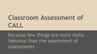 Classroom Assessment of
CALL
Because few things are more meta-
fabulous than the assessment of
assessments
 