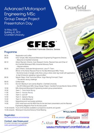 Advanced Motorsport
Engineering MSc
Group Design Project
Presentation Day
14 May 2015,
Building 41, SC2
Cranfield University
www.motorsport.cranfield.ac.uk
Programme
08:30 Registration and coffee
09:00 Clive Temple, MSc Advanced Motorsport Engineering Programme Director,
– Welcome to Cranfield University
09:10 Adrian Reynard, Director, Auto Research Centre, Reynard Cars and Chair of
the Cranfield Motorsport MSc Industrial Advisory Panel
– Keynote address
09:20 Jack Chilvers, Graduate Aerodynamicist, Lotus F1 Team,
Winner of the Adrian Reynard Prize for the Best Motorsport MSc Thesis
- Numerical study of wingtip vortex flows using a stress-strain lag model with applications
to high lift devices operating in ground effect
09:35 Sylvain Filippi, Chief Technical Officer, Virgin Racing Formula E Team
– The electric racing challenge
09:50 Coffee break
10:15 Drs Kim Blackburn and James Brighton, Cranfield University
– the 2015 Motorsport MSc Group Design Project: Cranfield Formula Electric Series (CFES)
10:30 MSc Advanced Motorsport Engineering student group presentations
10:30 Team 1 - Tesla Verde Racing
11:00 Team 2 - Impulse Racing
11:30 Team 3 - Lion GP
12:00 Team 4 - Galvanic Racing
12.30 Team 5 - Volta Motorsport
13:00 Networking lunch and poster exhibition
14:00 CFES virtual race and the MSA Prize for the best team presentation and the Racecar
Engineering Magazine Prize for the best poster
14:30 onwards Tours of the facilities available to prospective students and guests
14:30 onwards Motorsport Industrial Advisory Panel Meeting
Registration
http://www.cranfield.ac.uk/motorsportgp
Contact: Jess Greenwood
For further information and registration,
mailto:j.greenwood@cranfield.ac.uk
 