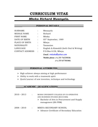 CURRICULUM VITAE
Mboka Richard Mwanyela.
_______ PERSONAL DETAILS______________________
SURNAME : Mwanyela
MIDDLE NAME : Richard
FIRST NAME : Mboka
DATE OF BIRTH : 05th
September, 1989
PLACE OF BIRTH : Mbeya
NATIONALITY : Tanzanian
LANGUAGE : English & Kiswahili (both Oral & Writing)
CONTACT ADDRESS : P.O.Box 6158, Mbeya.
Email; rmboka@yahoo.com
Mobile phone: (+) 255 763250546.
:(+) 255 657501066.
_______ PERSONAL ATTRIBUTES______________________
 High achiever always aiming at high performance
 Ability to work with a teamwork spirit
 Quick Learner of new invention, technique and technology
_______ACADEMIC _QUALIFICATIONS______________________
2010 – 2013 : MOSHI UNIVERSITY COLLEGE OF CO-OPERATIVE
AND BUSINESS STUDIES (MUCCOBS)
 Bachelor of Arts in Procurement and Supply
management (BA PSM)
2008 – 2010 : MBEYA SECONDARY SCHOOL
 Advance Certificate of Secondary Education
 