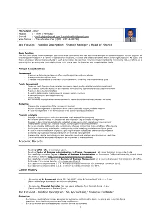 1
Job Focuses - Position Description: Finance Manager / Head of Finance
Basic Function:
T he functions of the finance manager position can be considered who has additional analysis responsibilities that include support of
the management team in a variety of operational decisions, assumes the latter view of the finance manager position. A s such, the
finance manager should manage funds in such a manner as to maximize return on investment while minimizing risk, and while als o
ensuring that an adequate control structure is in place over the transfer and investment of funds .
Principal Accountabilities:
Management
- M aintain a documented system of accounting policies and procedures
- M anage outsourced functions
- O versee the operations of the treasury department, achieving the department's goals
Funds Management
- Forecast cash flow positions, related borrowing needs, and available funds for investment
- Ensure that sufficient funds are available to meet ongoing operational and capital investment
- M aintain banking relationships
- A ssist in determining the company's proper capital structure
- A rrange for equity and debt financing
- Invest funds
- Recommend appropriate dividend issuances, based on dividend and expected cash flows
Budgeting
- M anage the preparation of the company's budget
- Report to management on variances from the established budget, and the reasons
- A ssist management in the formulation of its overall s trategic direction
Financial Analysis
- Engage in ongoing cost reduction analyses in all areas of the company
- Review the performance of competitors and report on key issues to management
- Engage in benchmarking studies to establish areas of potential operational improvement
- Interpret the company's financial results to management and recommend
- Review company bottlenecks and recommend changes to improve the overall level of company
- P articipate in costing activities to create products that meeting predetermined price goals
- A ssist in the determination of product pricing in relation to features offered and competitor
- C ompile key business metrics and report on them to management
- M anage the capital budgeting process, based on constraint analysis and discounted cash flow
- C reate additional analyses and reports as requested by management
Academic Records
- Reading CIMA –UK , O perational Level.
- Reading Master of Business Administration in Finance Management at Jaipur National U niversity, India
- Successfully completed Degree in Master of Business Administration at P aramount C alifornia U niversity, U nited State
of A merica. details; http://www.pcu.edu/programs/master-degree
- Successfully completed Degree in Bachelor of Business Management at V avuniya C ampus of the U niversity of Jaffna,
Sri Lanka. For course details; http://www.vau.jfn.ac.lk
- Successfully completed the G.C .E. A dvance Level Examination in C o mmerce Stream in 2003.
- Successfully completed the G.C .E. O rdinary Level Examination in 1999.
Career History
- A ssigning as Sr. Accountant since 2012 at A HB T rading & C ontracting C o.W.L.L – Q atar
(Real Estate large Business Scale in State of Q atar)
- A ssigned as Financial Controller for two years at Rapido P est Control, Doha – Q atar
(P esticide M anagement in State of Q atar)
Job Focused - Position Description: Sr. Accountant / Financial Controller
Accounting:
- P erform accounting functions as assigned including, but not limited to book, reconcile and report in -force
premium, direct written premium and loss fund balance.
- Back-up month-end duties assigned to other Senior A ccountants.
Mohamed Jesly
Mobile : - +974 7749 6807
E-mail : - jmif.global@gmail.com / jeslyibrahim@gmail.com
Visa Status : - Transferable Visa ( QID : 28314408748)
 
