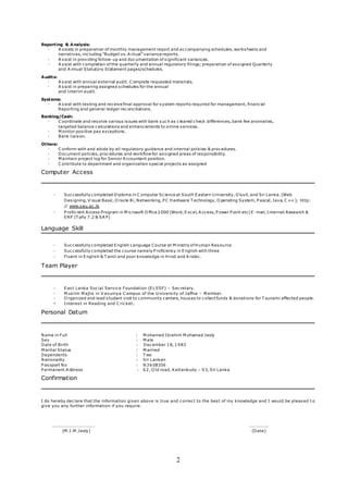 2
Reporting & Analysis:
- A ssists in preparation of monthly management report and accompanying schedules, worksheets and
narratives, including “Budget vs. A ctual” variance reports.
- A ssist in providing follow-up and documentation of significant variances.
- A ssist with completion of the quarterly and annual regulatory filings; preparation of assigned Quarterly
and A nnual Statutory Statement pages/schedules.
Audits:
- A ssist with annual external audit. C omplete requested materials.
- A ssist in preparing assigned schedules for the annual
and interim audit.
Systems:
- A ssist with testing and receive final approval for system reports required for management, financial
Reporting and general ledger reconciliations.
Banking/Cash:
- C oordinate and resolve various issues with bank such as cleared check differences, bank fee anomalies,
targeted balance calculations and enhancements to online services.
- M onitor positive pay exceptions.
- Bank liaison.
Others:
- C onform with and abide by all regulatory guidance and internal policies & procedures.
- Document policies, procedures and workflow for assigned areas of responsibility.
- M aintain project log for Senior A ccountant position.
- C ontribute to department and organization special projects as assigned
Computer Access
- Successfully completed Diploma in C omputer Science at South Eastern U niversity, O luvil, and Sri Lanka. (Web
Designing, V isual Basic, O racle 8i, Networking, P C Hardware T echnology, O perating System, P ascal, Java, C ++ ); http:
// www.seu.ac.lk
- P roficient Access Program in M icrosoft O ffice 2000 (Word, Excel, A ccess, P ower P oint etc) E -mail, Internet Research &
ERP (T ally 7.2 & SA P)
Language Skill
- Successfully completed English Language Course at M inistry of Human Resource
- Successfully completed the course namely P roficiency in English with three
- Fluent in English & T amil and poor knowledge in Hindi and A rabic.
Team Player
- East Lanka Social Service Foundation (ELSSF) – Secretary.
- M uslim M ajlis in V avuniya C ampus of the U niversity of Jaffna – M ember.
- O rganized and lead student visit to community centers, houses to collect funds & donations for T sunami affected people.
- Interest in Reading and C ricket.
Personal Datum
Name in Full : M ohamed Ibrahim M ohamed Jesly
Sex : M ale
Date of Birth : December 18, 1983
M arital Status : M arried
Dependents : T wo
Nationality : Sri Lankan
P assport No : N3608356
P ermanent A ddress : 62, O ld road, Kattankudy – 03, Sri Lanka
Confirmation
I do hereby declare that the information given above is true and correct to the best of my knowledge and I would be pleased t o
give you any further information if you require.
…………………………………. ……………….
(M .I.M .Jesly) (Date)
 