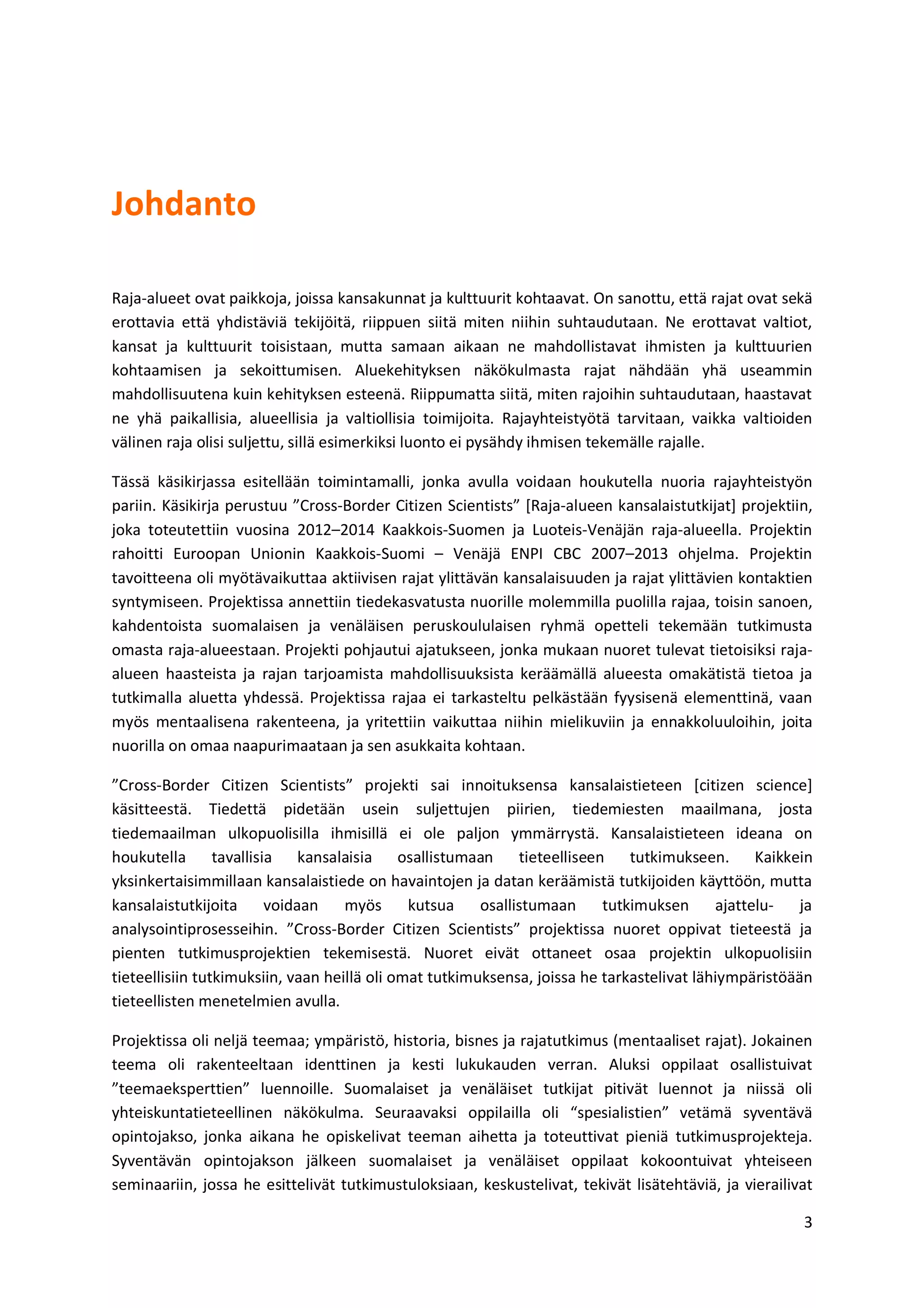 3
Johdanto
Raja-alueet ovat paikkoja, joissa kansakunnat ja kulttuurit kohtaavat. On sanottu, että rajat ovat sekä
erottavia että yhdistäviä tekijöitä, riippuen siitä miten niihin suhtaudutaan. Ne erottavat valtiot,
kansat ja kulttuurit toisistaan, mutta samaan aikaan ne mahdollistavat ihmisten ja kulttuurien
kohtaamisen ja sekoittumisen. Aluekehityksen näkökulmasta rajat nähdään yhä useammin
mahdollisuutena kuin kehityksen esteenä. Riippumatta siitä, miten rajoihin suhtaudutaan, haastavat
ne yhä paikallisia, alueellisia ja valtiollisia toimijoita. Rajayhteistyötä tarvitaan, vaikka valtioiden
välinen raja olisi suljettu, sillä esimerkiksi luonto ei pysähdy ihmisen tekemälle rajalle.
Tässä käsikirjassa esitellään toimintamalli, jonka avulla voidaan houkutella nuoria rajayhteistyön
pariin. Käsikirja perustuu ”Cross-Border Citizen Scientists” [Raja-alueen kansalaistutkijat] projektiin,
joka toteutettiin vuosina 2012–2014 Kaakkois-Suomen ja Luoteis-Venäjän raja-alueella. Projektin
rahoitti Euroopan Unionin Kaakkois-Suomi – Venäjä ENPI CBC 2007–2013 ohjelma. Projektin
tavoitteena oli myötävaikuttaa aktiivisen rajat ylittävän kansalaisuuden ja rajat ylittävien kontaktien
syntymiseen. Projektissa annettiin tiedekasvatusta nuorille molemmilla puolilla rajaa, toisin sanoen,
kahdentoista suomalaisen ja venäläisen peruskoululaisen ryhmä opetteli tekemään tutkimusta
omasta raja-alueestaan. Projekti pohjautui ajatukseen, jonka mukaan nuoret tulevat tietoisiksi raja-
alueen haasteista ja rajan tarjoamista mahdollisuuksista keräämällä alueesta omakätistä tietoa ja
tutkimalla aluetta yhdessä. Projektissa rajaa ei tarkasteltu pelkästään fyysisenä elementtinä, vaan
myös mentaalisena rakenteena, ja yritettiin vaikuttaa niihin mielikuviin ja ennakkoluuloihin, joita
nuorilla on omaa naapurimaataan ja sen asukkaita kohtaan.
”Cross-Border Citizen Scientists” projekti sai innoituksensa kansalaistieteen [citizen science]
käsitteestä. Tiedettä pidetään usein suljettujen piirien, tiedemiesten maailmana, josta
tiedemaailman ulkopuolisilla ihmisillä ei ole paljon ymmärrystä. Kansalaistieteen ideana on
houkutella tavallisia kansalaisia osallistumaan tieteelliseen tutkimukseen. Kaikkein
yksinkertaisimmillaan kansalaistiede on havaintojen ja datan keräämistä tutkijoiden käyttöön, mutta
kansalaistutkijoita voidaan myös kutsua osallistumaan tutkimuksen ajattelu- ja
analysointiprosesseihin. ”Cross-Border Citizen Scientists” projektissa nuoret oppivat tieteestä ja
pienten tutkimusprojektien tekemisestä. Nuoret eivät ottaneet osaa projektin ulkopuolisiin
tieteellisiin tutkimuksiin, vaan heillä oli omat tutkimuksensa, joissa he tarkastelivat lähiympäristöään
tieteellisten menetelmien avulla.
Projektissa oli neljä teemaa; ympäristö, historia, bisnes ja rajatutkimus (mentaaliset rajat). Jokainen
teema oli rakenteeltaan identtinen ja kesti lukukauden verran. Aluksi oppilaat osallistuivat
”teemaeksperttien” luennoille. Suomalaiset ja venäläiset tutkijat pitivät luennot ja niissä oli
yhteiskuntatieteellinen näkökulma. Seuraavaksi oppilailla oli “spesialistien” vetämä syventävä
opintojakso, jonka aikana he opiskelivat teeman aihetta ja toteuttivat pieniä tutkimusprojekteja.
Syventävän opintojakson jälkeen suomalaiset ja venäläiset oppilaat kokoontuivat yhteiseen
seminaariin, jossa he esittelivät tutkimustuloksiaan, keskustelivat, tekivät lisätehtäviä, ja vierailivat
 