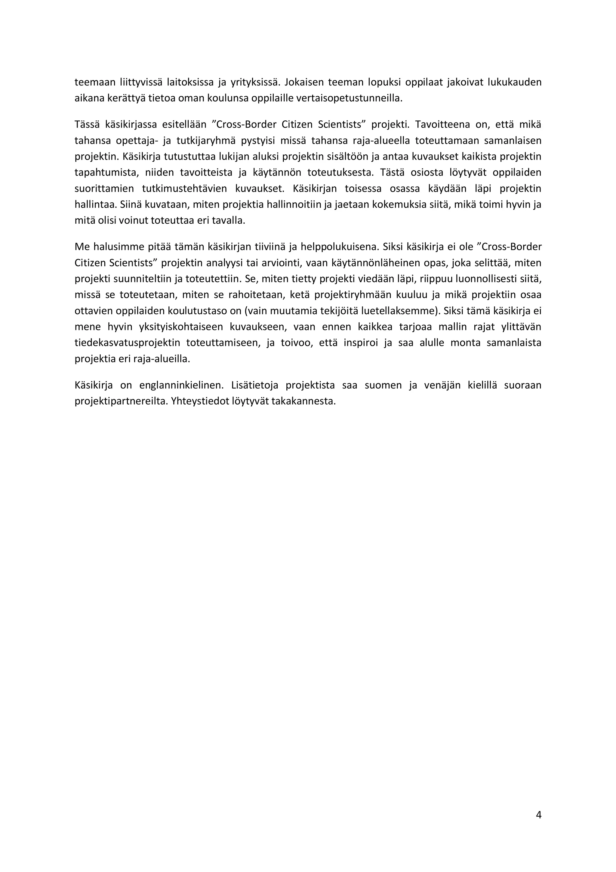 4
teemaan liittyvissä laitoksissa ja yrityksissä. Jokaisen teeman lopuksi oppilaat jakoivat lukukauden
aikana kerättyä tietoa oman koulunsa oppilaille vertaisopetustunneilla.
Tässä käsikirjassa esitellään ”Cross-Border Citizen Scientists” projekti. Tavoitteena on, että mikä
tahansa opettaja- ja tutkijaryhmä pystyisi missä tahansa raja-alueella toteuttamaan samanlaisen
projektin. Käsikirja tutustuttaa lukijan aluksi projektin sisältöön ja antaa kuvaukset kaikista projektin
tapahtumista, niiden tavoitteista ja käytännön toteutuksesta. Tästä osiosta löytyvät oppilaiden
suorittamien tutkimustehtävien kuvaukset. Käsikirjan toisessa osassa käydään läpi projektin
hallintaa. Siinä kuvataan, miten projektia hallinnoitiin ja jaetaan kokemuksia siitä, mikä toimi hyvin ja
mitä olisi voinut toteuttaa eri tavalla.
Me halusimme pitää tämän käsikirjan tiiviinä ja helppolukuisena. Siksi käsikirja ei ole ”Cross-Border
Citizen Scientists” projektin analyysi tai arviointi, vaan käytännönläheinen opas, joka selittää, miten
projekti suunniteltiin ja toteutettiin. Se, miten tietty projekti viedään läpi, riippuu luonnollisesti siitä,
missä se toteutetaan, miten se rahoitetaan, ketä projektiryhmään kuuluu ja mikä projektiin osaa
ottavien oppilaiden koulutustaso on (vain muutamia tekijöitä luetellaksemme). Siksi tämä käsikirja ei
mene hyvin yksityiskohtaiseen kuvaukseen, vaan ennen kaikkea tarjoaa mallin rajat ylittävän
tiedekasvatusprojektin toteuttamiseen, ja toivoo, että inspiroi ja saa alulle monta samanlaista
projektia eri raja-alueilla.
Käsikirja on englanninkielinen. Lisätietoja projektista saa suomen ja venäjän kielillä suoraan
projektipartnereilta. Yhteystiedot löytyvät takakannesta.
 