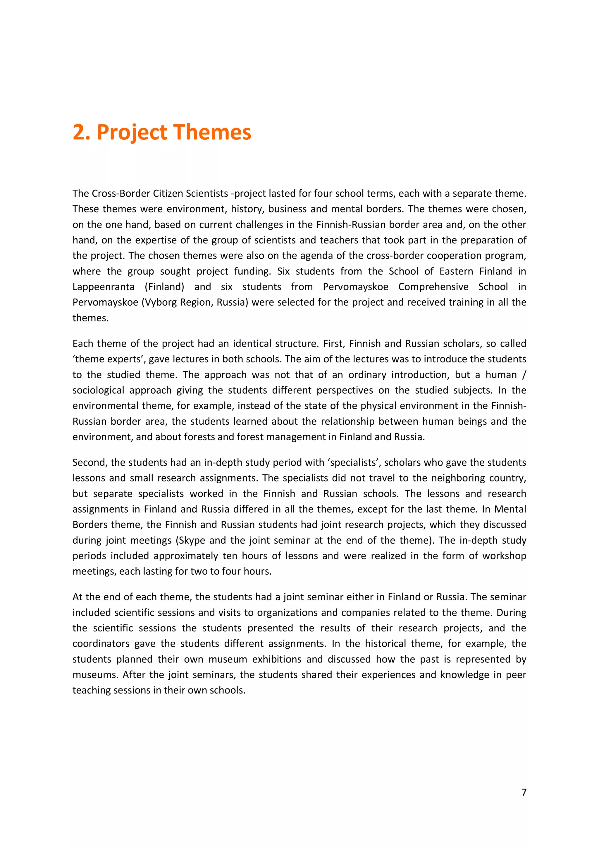 7
2. Project Themes
The Cross-Border Citizen Scientists -project lasted for four school terms, each with a separate theme.
These themes were environment, history, business and mental borders. The themes were chosen,
on the one hand, based on current challenges in the Finnish-Russian border area and, on the other
hand, on the expertise of the group of scientists and teachers that took part in the preparation of
the project. The chosen themes were also on the agenda of the cross-border cooperation program,
where the group sought project funding. Six students from the School of Eastern Finland in
Lappeenranta (Finland) and six students from Pervomayskoe Comprehensive School in
Pervomayskoe (Vyborg Region, Russia) were selected for the project and received training in all the
themes.
Each theme of the project had an identical structure. First, Finnish and Russian scholars, so called
‘theme experts’, gave lectures in both schools. The aim of the lectures was to introduce the students
to the studied theme. The approach was not that of an ordinary introduction, but a human /
sociological approach giving the students different perspectives on the studied subjects. In the
environmental theme, for example, instead of the state of the physical environment in the Finnish-
Russian border area, the students learned about the relationship between human beings and the
environment, and about forests and forest management in Finland and Russia.
Second, the students had an in-depth study period with ‘specialists’, scholars who gave the students
lessons and small research assignments. The specialists did not travel to the neighboring country,
but separate specialists worked in the Finnish and Russian schools. The lessons and research
assignments in Finland and Russia differed in all the themes, except for the last theme. In Mental
Borders theme, the Finnish and Russian students had joint research projects, which they discussed
during joint meetings (Skype and the joint seminar at the end of the theme). The in-depth study
periods included approximately ten hours of lessons and were realized in the form of workshop
meetings, each lasting for two to four hours.
At the end of each theme, the students had a joint seminar either in Finland or Russia. The seminar
included scientific sessions and visits to organizations and companies related to the theme. During
the scientific sessions the students presented the results of their research projects, and the
coordinators gave the students different assignments. In the historical theme, for example, the
students planned their own museum exhibitions and discussed how the past is represented by
museums. After the joint seminars, the students shared their experiences and knowledge in peer
teaching sessions in their own schools.
 
