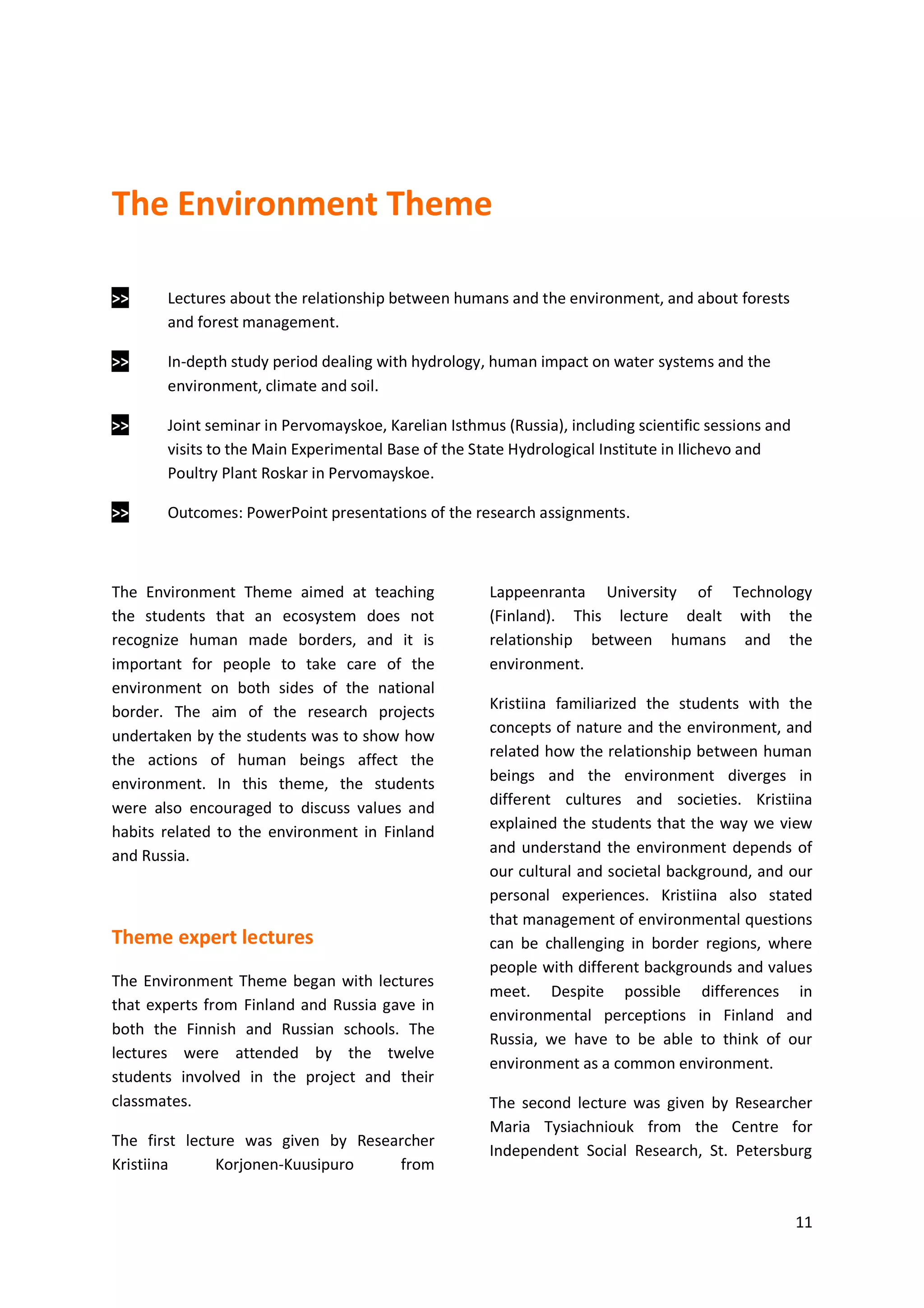 11
The Environment Theme
>> Lectures about the relationship between humans and the environment, and about forests
and forest management.
>> In-depth study period dealing with hydrology, human impact on water systems and the
environment, climate and soil.
>> Joint seminar in Pervomayskoe, Karelian Isthmus (Russia), including scientific sessions and
visits to the Main Experimental Base of the State Hydrological Institute in Ilichevo and
Poultry Plant Roskar in Pervomayskoe.
>> Outcomes: PowerPoint presentations of the research assignments.
The Environment Theme aimed at teaching
the students that an ecosystem does not
recognize human made borders, and it is
important for people to take care of the
environment on both sides of the national
border. The aim of the research projects
undertaken by the students was to show how
the actions of human beings affect the
environment. In this theme, the students
were also encouraged to discuss values and
habits related to the environment in Finland
and Russia.
Theme expert lectures
The Environment Theme began with lectures
that experts from Finland and Russia gave in
both the Finnish and Russian schools. The
lectures were attended by the twelve
students involved in the project and their
classmates.
The first lecture was given by Researcher
Kristiina Korjonen-Kuusipuro from
Lappeenranta University of Technology
(Finland). This lecture dealt with the
relationship between humans and the
environment.
Kristiina familiarized the students with the
concepts of nature and the environment, and
related how the relationship between human
beings and the environment diverges in
different cultures and societies. Kristiina
explained the students that the way we view
and understand the environment depends of
our cultural and societal background, and our
personal experiences. Kristiina also stated
that management of environmental questions
can be challenging in border regions, where
people with different backgrounds and values
meet. Despite possible differences in
environmental perceptions in Finland and
Russia, we have to be able to think of our
environment as a common environment.
The second lecture was given by Researcher
Maria Tysiachniouk from the Centre for
Independent Social Research, St. Petersburg
 