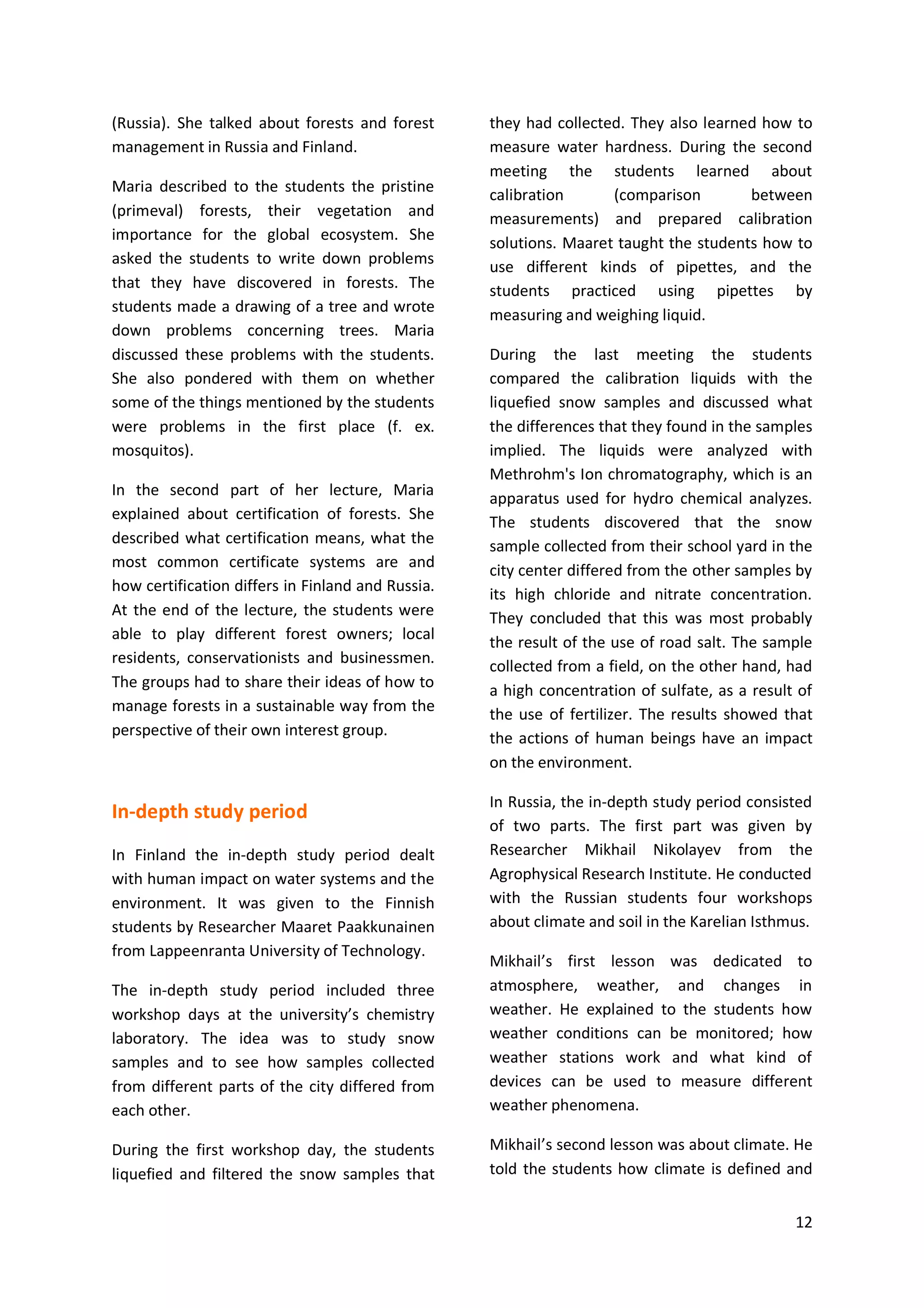 12
(Russia). She talked about forests and forest
management in Russia and Finland.
Maria described to the students the pristine
(primeval) forests, their vegetation and
importance for the global ecosystem. She
asked the students to write down problems
that they have discovered in forests. The
students made a drawing of a tree and wrote
down problems concerning trees. Maria
discussed these problems with the students.
She also pondered with them on whether
some of the things mentioned by the students
were problems in the first place (f. ex.
mosquitos).
In the second part of her lecture, Maria
explained about certification of forests. She
described what certification means, what the
most common certificate systems are and
how certification differs in Finland and Russia.
At the end of the lecture, the students were
able to play different forest owners; local
residents, conservationists and businessmen.
The groups had to share their ideas of how to
manage forests in a sustainable way from the
perspective of their own interest group.
In-depth study period
In Finland the in-depth study period dealt
with human impact on water systems and the
environment. It was given to the Finnish
students by Researcher Maaret Paakkunainen
from Lappeenranta University of Technology.
The in-depth study period included three
workshop days at the university’s chemistry
laboratory. The idea was to study snow
samples and to see how samples collected
from different parts of the city differed from
each other.
During the first workshop day, the students
liquefied and filtered the snow samples that
they had collected. They also learned how to
measure water hardness. During the second
meeting the students learned about
calibration (comparison between
measurements) and prepared calibration
solutions. Maaret taught the students how to
use different kinds of pipettes, and the
students practiced using pipettes by
measuring and weighing liquid.
During the last meeting the students
compared the calibration liquids with the
liquefied snow samples and discussed what
the differences that they found in the samples
implied. The liquids were analyzed with
Methrohm's Ion chromatography, which is an
apparatus used for hydro chemical analyzes.
The students discovered that the snow
sample collected from their school yard in the
city center differed from the other samples by
its high chloride and nitrate concentration.
They concluded that this was most probably
the result of the use of road salt. The sample
collected from a field, on the other hand, had
a high concentration of sulfate, as a result of
the use of fertilizer. The results showed that
the actions of human beings have an impact
on the environment.
In Russia, the in-depth study period consisted
of two parts. The first part was given by
Researcher Mikhail Nikolayev from the
Agrophysical Research Institute. He conducted
with the Russian students four workshops
about climate and soil in the Karelian Isthmus.
Mikhail’s first lesson was dedicated to
atmosphere, weather, and changes in
weather. He explained to the students how
weather conditions can be monitored; how
weather stations work and what kind of
devices can be used to measure different
weather phenomena.
Mikhail’s second lesson was about climate. He
told the students how climate is defined and
 
