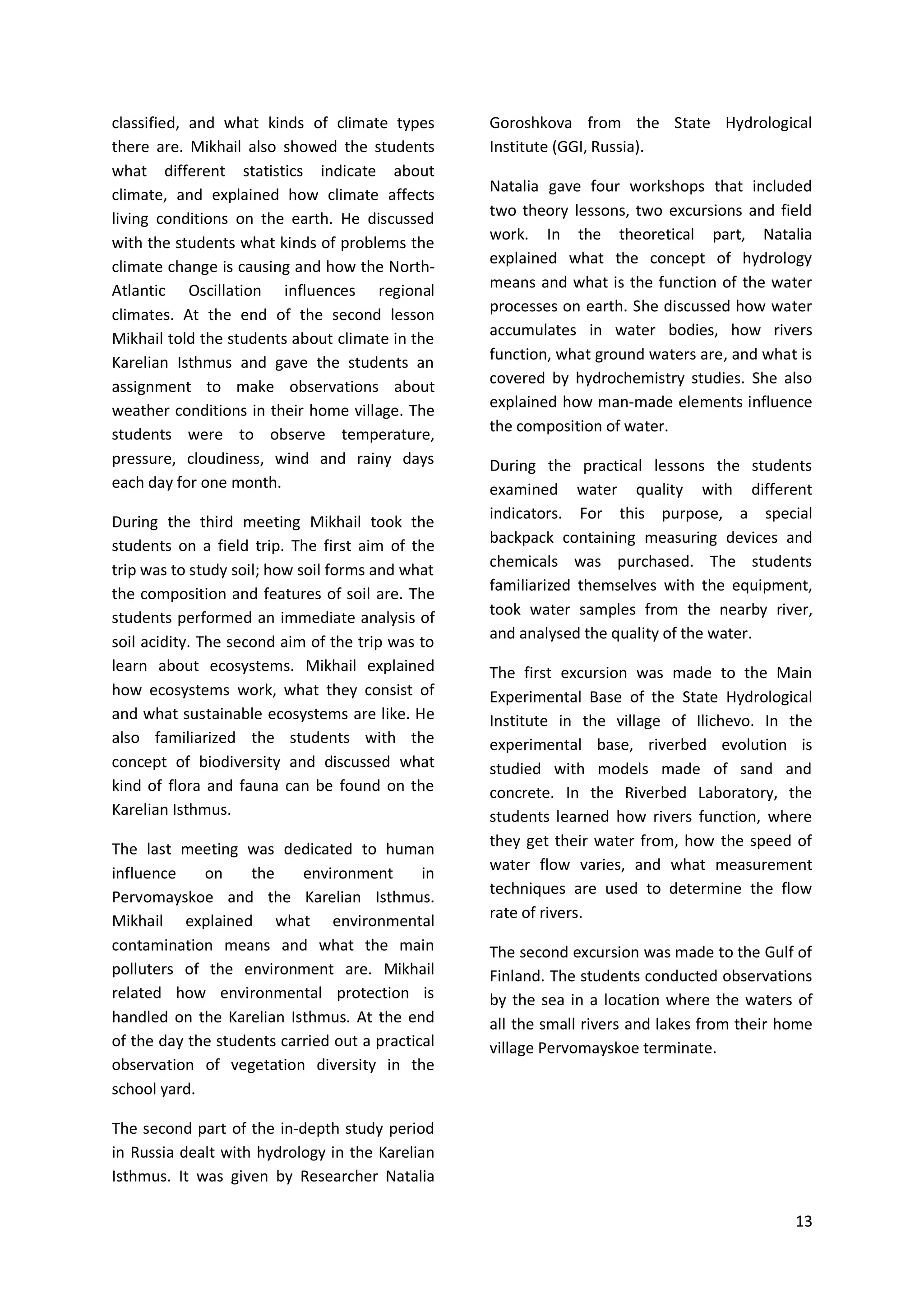 13
classified, and what kinds of climate types
there are. Mikhail also showed the students
what different statistics indicate about
climate, and explained how climate affects
living conditions on the earth. He discussed
with the students what kinds of problems the
climate change is causing and how the North-
Atlantic Oscillation influences regional
climates. At the end of the second lesson
Mikhail told the students about climate in the
Karelian Isthmus and gave the students an
assignment to make observations about
weather conditions in their home village. The
students were to observe temperature,
pressure, cloudiness, wind and rainy days
each day for one month.
During the third meeting Mikhail took the
students on a field trip. The first aim of the
trip was to study soil; how soil forms and what
the composition and features of soil are. The
students performed an immediate analysis of
soil acidity. The second aim of the trip was to
learn about ecosystems. Mikhail explained
how ecosystems work, what they consist of
and what sustainable ecosystems are like. He
also familiarized the students with the
concept of biodiversity and discussed what
kind of flora and fauna can be found on the
Karelian Isthmus.
The last meeting was dedicated to human
influence on the environment in
Pervomayskoe and the Karelian Isthmus.
Mikhail explained what environmental
contamination means and what the main
polluters of the environment are. Mikhail
related how environmental protection is
handled on the Karelian Isthmus. At the end
of the day the students carried out a practical
observation of vegetation diversity in the
school yard.
The second part of the in-depth study period
in Russia dealt with hydrology in the Karelian
Isthmus. It was given by Researcher Natalia
Goroshkova from the State Hydrological
Institute (GGI, Russia).
Natalia gave four workshops that included
two theory lessons, two excursions and field
work. In the theoretical part, Natalia
explained what the concept of hydrology
means and what is the function of the water
processes on earth. She discussed how water
accumulates in water bodies, how rivers
function, what ground waters are, and what is
covered by hydrochemistry studies. She also
explained how man-made elements influence
the composition of water.
During the practical lessons the students
examined water quality with different
indicators. For this purpose, a special
backpack containing measuring devices and
chemicals was purchased. The students
familiarized themselves with the equipment,
took water samples from the nearby river,
and analysed the quality of the water.
The first excursion was made to the Main
Experimental Base of the State Hydrological
Institute in the village of Ilichevo. In the
experimental base, riverbed evolution is
studied with models made of sand and
concrete. In the Riverbed Laboratory, the
students learned how rivers function, where
they get their water from, how the speed of
water flow varies, and what measurement
techniques are used to determine the flow
rate of rivers.
The second excursion was made to the Gulf of
Finland. The students conducted observations
by the sea in a location where the waters of
all the small rivers and lakes from their home
village Pervomayskoe terminate.
 