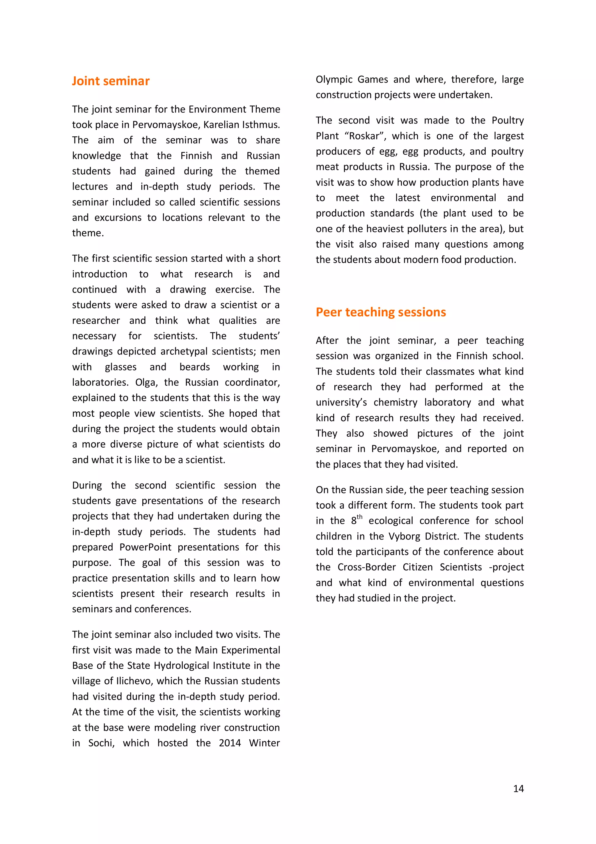 14
Joint seminar
The joint seminar for the Environment Theme
took place in Pervomayskoe, Karelian Isthmus.
The aim of the seminar was to share
knowledge that the Finnish and Russian
students had gained during the themed
lectures and in-depth study periods. The
seminar included so called scientific sessions
and excursions to locations relevant to the
theme.
The first scientific session started with a short
introduction to what research is and
continued with a drawing exercise. The
students were asked to draw a scientist or a
researcher and think what qualities are
necessary for scientists. The students’
drawings depicted archetypal scientists; men
with glasses and beards working in
laboratories. Olga, the Russian coordinator,
explained to the students that this is the way
most people view scientists. She hoped that
during the project the students would obtain
a more diverse picture of what scientists do
and what it is like to be a scientist.
During the second scientific session the
students gave presentations of the research
projects that they had undertaken during the
in-depth study periods. The students had
prepared PowerPoint presentations for this
purpose. The goal of this session was to
practice presentation skills and to learn how
scientists present their research results in
seminars and conferences.
The joint seminar also included two visits. The
first visit was made to the Main Experimental
Base of the State Hydrological Institute in the
village of Ilichevo, which the Russian students
had visited during the in-depth study period.
At the time of the visit, the scientists working
at the base were modeling river construction
in Sochi, which hosted the 2014 Winter
Olympic Games and where, therefore, large
construction projects were undertaken.
The second visit was made to the Poultry
Plant “Roskar”, which is one of the largest
producers of egg, egg products, and poultry
meat products in Russia. The purpose of the
visit was to show how production plants have
to meet the latest environmental and
production standards (the plant used to be
one of the heaviest polluters in the area), but
the visit also raised many questions among
the students about modern food production.
Peer teaching sessions
After the joint seminar, a peer teaching
session was organized in the Finnish school.
The students told their classmates what kind
of research they had performed at the
university’s chemistry laboratory and what
kind of research results they had received.
They also showed pictures of the joint
seminar in Pervomayskoe, and reported on
the places that they had visited.
On the Russian side, the peer teaching session
took a different form. The students took part
in the 8th
ecological conference for school
children in the Vyborg District. The students
told the participants of the conference about
the Cross-Border Citizen Scientists -project
and what kind of environmental questions
they had studied in the project.
 