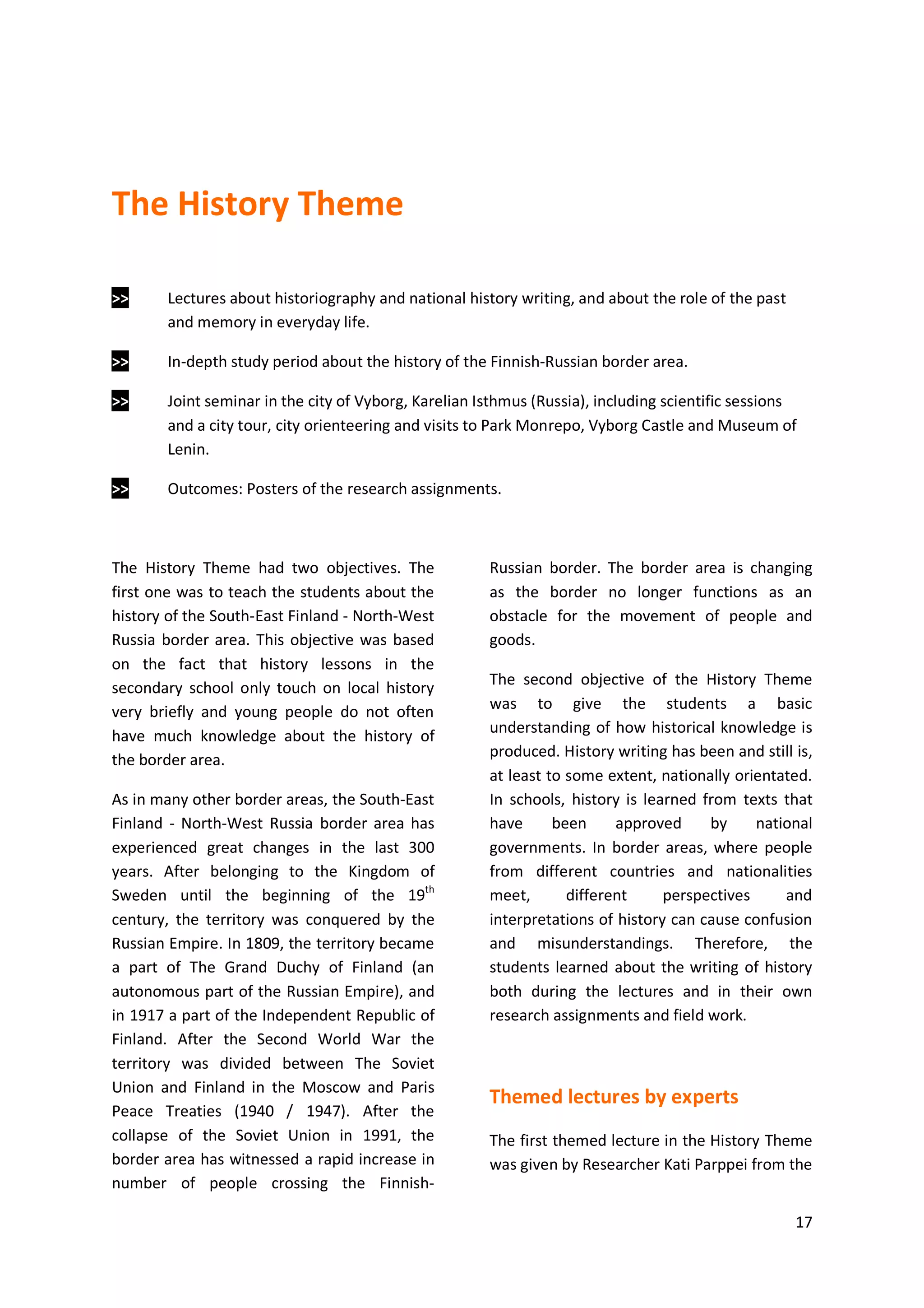 17
The History Theme
>> Lectures about historiography and national history writing, and about the role of the past
and memory in everyday life.
>> In-depth study period about the history of the Finnish-Russian border area.
>> Joint seminar in the city of Vyborg, Karelian Isthmus (Russia), including scientific sessions
and a city tour, city orienteering and visits to Park Monrepo, Vyborg Castle and Museum of
Lenin.
>> Outcomes: Posters of the research assignments.
The History Theme had two objectives. The
first one was to teach the students about the
history of the South-East Finland - North-West
Russia border area. This objective was based
on the fact that history lessons in the
secondary school only touch on local history
very briefly and young people do not often
have much knowledge about the history of
the border area.
As in many other border areas, the South-East
Finland - North-West Russia border area has
experienced great changes in the last 300
years. After belonging to the Kingdom of
Sweden until the beginning of the 19th
century, the territory was conquered by the
Russian Empire. In 1809, the territory became
a part of The Grand Duchy of Finland (an
autonomous part of the Russian Empire), and
in 1917 a part of the Independent Republic of
Finland. After the Second World War the
territory was divided between The Soviet
Union and Finland in the Moscow and Paris
Peace Treaties (1940 / 1947). After the
collapse of the Soviet Union in 1991, the
border area has witnessed a rapid increase in
number of people crossing the Finnish-
Russian border. The border area is changing
as the border no longer functions as an
obstacle for the movement of people and
goods.
The second objective of the History Theme
was to give the students a basic
understanding of how historical knowledge is
produced. History writing has been and still is,
at least to some extent, nationally orientated.
In schools, history is learned from texts that
have been approved by national
governments. In border areas, where people
from different countries and nationalities
meet, different perspectives and
interpretations of history can cause confusion
and misunderstandings. Therefore, the
students learned about the writing of history
both during the lectures and in their own
research assignments and field work.
Themed lectures by experts
The first themed lecture in the History Theme
was given by Researcher Kati Parppei from the
 