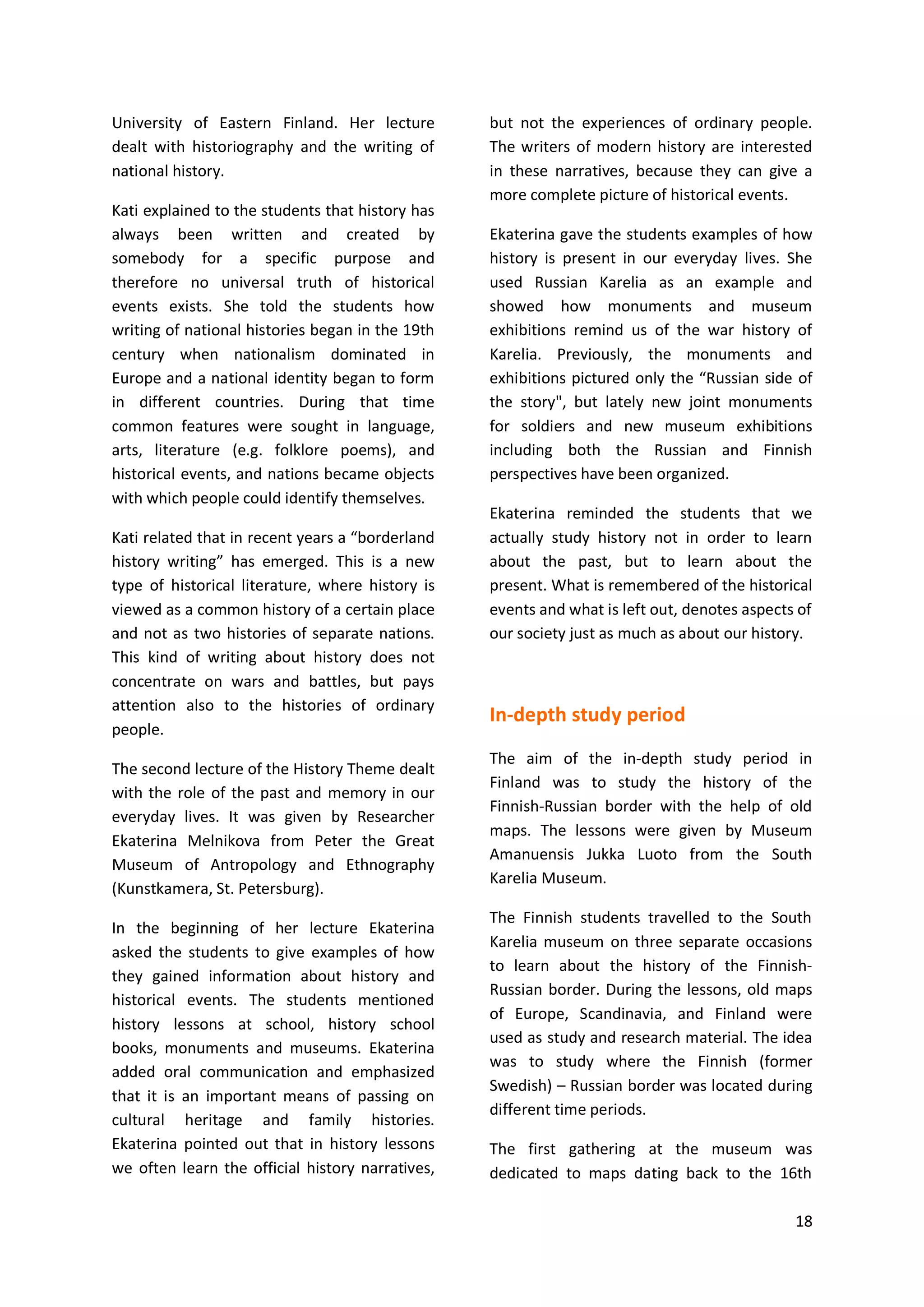 18
University of Eastern Finland. Her lecture
dealt with historiography and the writing of
national history.
Kati explained to the students that history has
always been written and created by
somebody for a specific purpose and
therefore no universal truth of historical
events exists. She told the students how
writing of national histories began in the 19th
century when nationalism dominated in
Europe and a national identity began to form
in different countries. During that time
common features were sought in language,
arts, literature (e.g. folklore poems), and
historical events, and nations became objects
with which people could identify themselves.
Kati related that in recent years a “borderland
history writing” has emerged. This is a new
type of historical literature, where history is
viewed as a common history of a certain place
and not as two histories of separate nations.
This kind of writing about history does not
concentrate on wars and battles, but pays
attention also to the histories of ordinary
people.
The second lecture of the History Theme dealt
with the role of the past and memory in our
everyday lives. It was given by Researcher
Ekaterina Melnikova from Peter the Great
Museum of Antropology and Ethnography
(Kunstkamera, St. Petersburg).
In the beginning of her lecture Ekaterina
asked the students to give examples of how
they gained information about history and
historical events. The students mentioned
history lessons at school, history school
books, monuments and museums. Ekaterina
added oral communication and emphasized
that it is an important means of passing on
cultural heritage and family histories.
Ekaterina pointed out that in history lessons
we often learn the official history narratives,
but not the experiences of ordinary people.
The writers of modern history are interested
in these narratives, because they can give a
more complete picture of historical events.
Ekaterina gave the students examples of how
history is present in our everyday lives. She
used Russian Karelia as an example and
showed how monuments and museum
exhibitions remind us of the war history of
Karelia. Previously, the monuments and
exhibitions pictured only the “Russian side of
the story", but lately new joint monuments
for soldiers and new museum exhibitions
including both the Russian and Finnish
perspectives have been organized.
Ekaterina reminded the students that we
actually study history not in order to learn
about the past, but to learn about the
present. What is remembered of the historical
events and what is left out, denotes aspects of
our society just as much as about our history.
In-depth study period
The aim of the in-depth study period in
Finland was to study the history of the
Finnish-Russian border with the help of old
maps. The lessons were given by Museum
Amanuensis Jukka Luoto from the South
Karelia Museum.
The Finnish students travelled to the South
Karelia museum on three separate occasions
to learn about the history of the Finnish-
Russian border. During the lessons, old maps
of Europe, Scandinavia, and Finland were
used as study and research material. The idea
was to study where the Finnish (former
Swedish) – Russian border was located during
different time periods.
The first gathering at the museum was
dedicated to maps dating back to the 16th
 