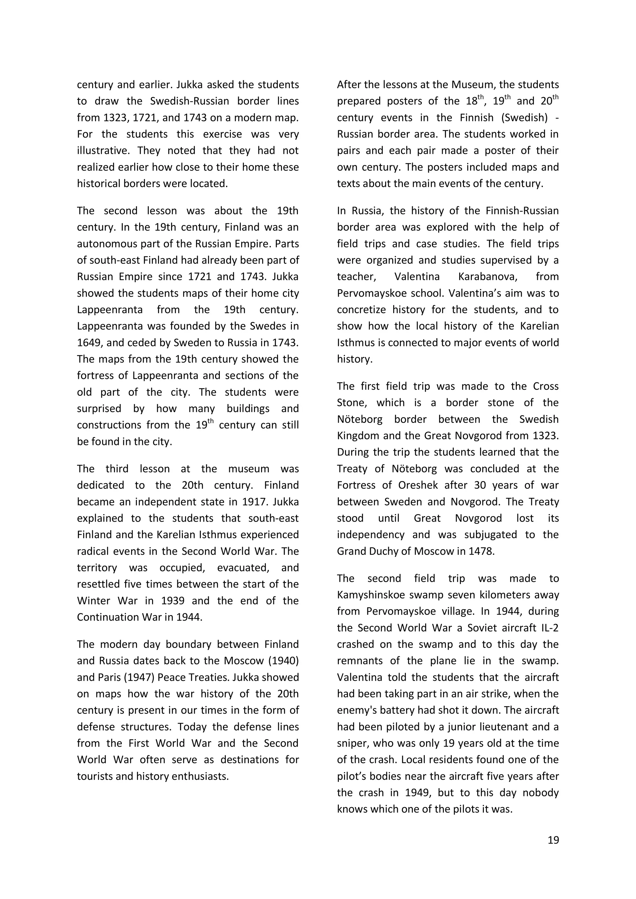 19
century and earlier. Jukka asked the students
to draw the Swedish-Russian border lines
from 1323, 1721, and 1743 on a modern map.
For the students this exercise was very
illustrative. They noted that they had not
realized earlier how close to their home these
historical borders were located.
The second lesson was about the 19th
century. In the 19th century, Finland was an
autonomous part of the Russian Empire. Parts
of south-east Finland had already been part of
Russian Empire since 1721 and 1743. Jukka
showed the students maps of their home city
Lappeenranta from the 19th century.
Lappeenranta was founded by the Swedes in
1649, and ceded by Sweden to Russia in 1743.
The maps from the 19th century showed the
fortress of Lappeenranta and sections of the
old part of the city. The students were
surprised by how many buildings and
constructions from the 19th
century can still
be found in the city.
The third lesson at the museum was
dedicated to the 20th century. Finland
became an independent state in 1917. Jukka
explained to the students that south-east
Finland and the Karelian Isthmus experienced
radical events in the Second World War. The
territory was occupied, evacuated, and
resettled five times between the start of the
Winter War in 1939 and the end of the
Continuation War in 1944.
The modern day boundary between Finland
and Russia dates back to the Moscow (1940)
and Paris (1947) Peace Treaties. Jukka showed
on maps how the war history of the 20th
century is present in our times in the form of
defense structures. Today the defense lines
from the First World War and the Second
World War often serve as destinations for
tourists and history enthusiasts.
After the lessons at the Museum, the students
prepared posters of the 18th
, 19th
and 20th
century events in the Finnish (Swedish) -
Russian border area. The students worked in
pairs and each pair made a poster of their
own century. The posters included maps and
texts about the main events of the century.
In Russia, the history of the Finnish-Russian
border area was explored with the help of
field trips and case studies. The field trips
were organized and studies supervised by a
teacher, Valentina Karabanova, from
Pervomayskoe school. Valentina’s aim was to
concretize history for the students, and to
show how the local history of the Karelian
Isthmus is connected to major events of world
history.
The first field trip was made to the Cross
Stone, which is a border stone of the
Nöteborg border between the Swedish
Kingdom and the Great Novgorod from 1323.
During the trip the students learned that the
Treaty of Nöteborg was concluded at the
Fortress of Oreshek after 30 years of war
between Sweden and Novgorod. The Treaty
stood until Great Novgorod lost its
independency and was subjugated to the
Grand Duchy of Moscow in 1478.
The second field trip was made to
Kamyshinskoe swamp seven kilometers away
from Pervomayskoe village. In 1944, during
the Second World War a Soviet aircraft IL-2
crashed on the swamp and to this day the
remnants of the plane lie in the swamp.
Valentina told the students that the aircraft
had been taking part in an air strike, when the
enemy's battery had shot it down. The aircraft
had been piloted by a junior lieutenant and a
sniper, who was only 19 years old at the time
of the crash. Local residents found one of the
pilot’s bodies near the aircraft five years after
the crash in 1949, but to this day nobody
knows which one of the pilots it was.
 