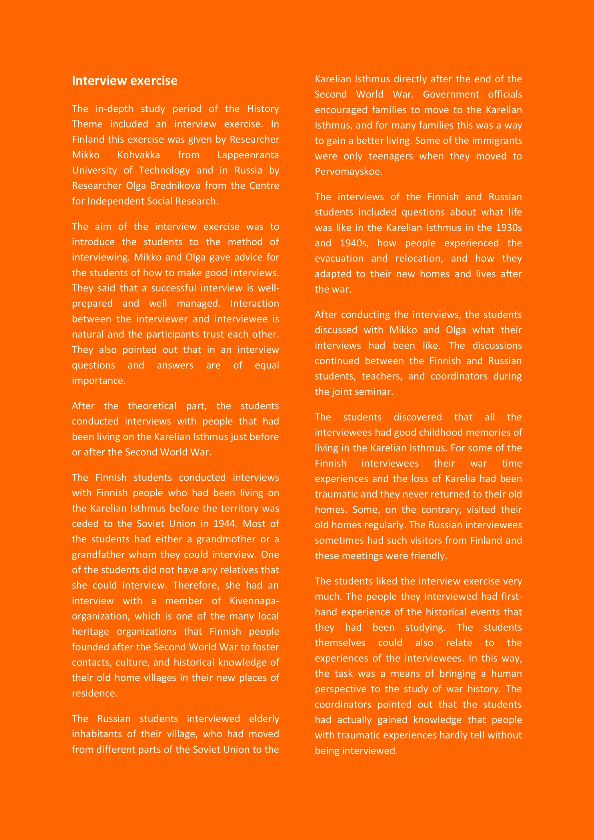 20
Interview exercise
The in-depth study period of the History
Theme included an interview exercise. In
Finland this exercise was given by Researcher
Mikko Kohvakka from Lappeenranta
University of Technology and in Russia by
Researcher Olga Brednikova from the Centre
for Independent Social Research.
The aim of the interview exercise was to
introduce the students to the method of
interviewing. Mikko and Olga gave advice for
the students of how to make good interviews.
They said that a successful interview is well-
prepared and well managed. Interaction
between the interviewer and interviewee is
natural and the participants trust each other.
They also pointed out that in an interview
questions and answers are of equal
importance.
After the theoretical part, the students
conducted interviews with people that had
been living on the Karelian Isthmus just before
or after the Second World War.
The Finnish students conducted interviews
with Finnish people who had been living on
the Karelian Isthmus before the territory was
ceded to the Soviet Union in 1944. Most of
the students had either a grandmother or a
grandfather whom they could interview. One
of the students did not have any relatives that
she could interview. Therefore, she had an
interview with a member of Kivennapa-
organization, which is one of the many local
heritage organizations that Finnish people
founded after the Second World War to foster
contacts, culture, and historical knowledge of
their old home villages in their new places of
residence.
The Russian students interviewed elderly
inhabitants of their village, who had moved
from different parts of the Soviet Union to the
Karelian Isthmus directly after the end of the
Second World War. Government officials
encouraged families to move to the Karelian
Isthmus, and for many families this was a way
to gain a better living. Some of the immigrants
were only teenagers when they moved to
Pervomayskoe.
The interviews of the Finnish and Russian
students included questions about what life
was like in the Karelian Isthmus in the 1930s
and 1940s, how people experienced the
evacuation and relocation, and how they
adapted to their new homes and lives after
the war.
After conducting the interviews, the students
discussed with Mikko and Olga what their
interviews had been like. The discussions
continued between the Finnish and Russian
students, teachers, and coordinators during
the joint seminar.
The students discovered that all the
interviewees had good childhood memories of
living in the Karelian Isthmus. For some of the
Finnish interviewees their war time
experiences and the loss of Karelia had been
traumatic and they never returned to their old
homes. Some, on the contrary, visited their
old homes regularly. The Russian interviewees
sometimes had such visitors from Finland and
these meetings were friendly.
The students liked the interview exercise very
much. The people they interviewed had first-
hand experience of the historical events that
they had been studying. The students
themselves could also relate to the
experiences of the interviewees. In this way,
the task was a means of bringing a human
perspective to the study of war history. The
coordinators pointed out that the students
had actually gained knowledge that people
with traumatic experiences hardly tell without
being interviewed.
 