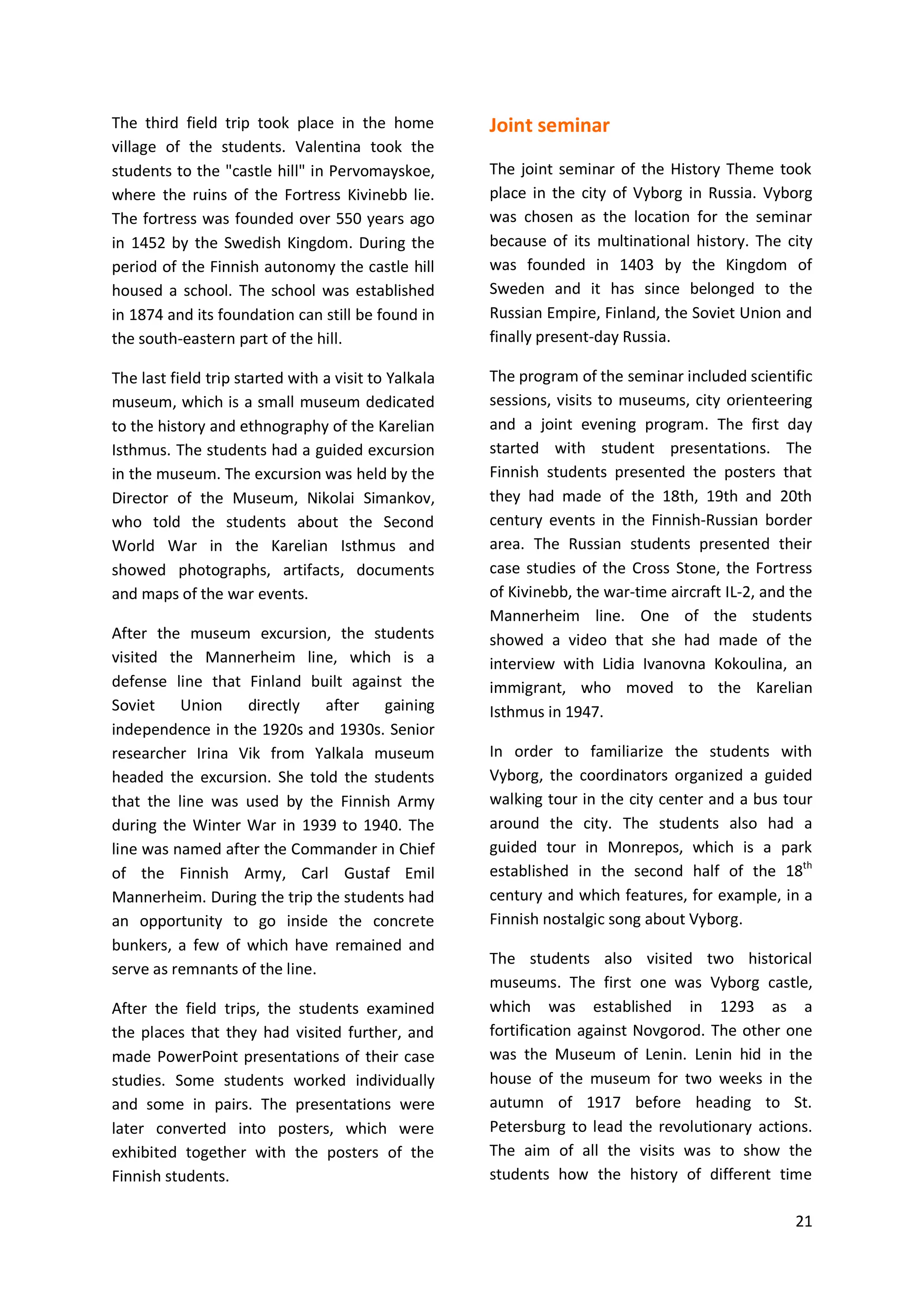 21
The third field trip took place in the home
village of the students. Valentina took the
students to the "castle hill" in Pervomayskoe,
where the ruins of the Fortress Kivinebb lie.
The fortress was founded over 550 years ago
in 1452 by the Swedish Kingdom. During the
period of the Finnish autonomy the castle hill
housed a school. The school was established
in 1874 and its foundation can still be found in
the south-eastern part of the hill.
The last field trip started with a visit to Yalkala
museum, which is a small museum dedicated
to the history and ethnography of the Karelian
Isthmus. The students had a guided excursion
in the museum. The excursion was held by the
Director of the Museum, Nikolai Simankov,
who told the students about the Second
World War in the Karelian Isthmus and
showed photographs, artifacts, documents
and maps of the war events.
After the museum excursion, the students
visited the Mannerheim line, which is a
defense line that Finland built against the
Soviet Union directly after gaining
independence in the 1920s and 1930s. Senior
researcher Irina Vik from Yalkala museum
headed the excursion. She told the students
that the line was used by the Finnish Army
during the Winter War in 1939 to 1940. The
line was named after the Commander in Chief
of the Finnish Army, Carl Gustaf Emil
Mannerheim. During the trip the students had
an opportunity to go inside the concrete
bunkers, a few of which have remained and
serve as remnants of the line.
After the field trips, the students examined
the places that they had visited further, and
made PowerPoint presentations of their case
studies. Some students worked individually
and some in pairs. The presentations were
later converted into posters, which were
exhibited together with the posters of the
Finnish students.
Joint seminar
The joint seminar of the History Theme took
place in the city of Vyborg in Russia. Vyborg
was chosen as the location for the seminar
because of its multinational history. The city
was founded in 1403 by the Kingdom of
Sweden and it has since belonged to the
Russian Empire, Finland, the Soviet Union and
finally present-day Russia.
The program of the seminar included scientific
sessions, visits to museums, city orienteering
and a joint evening program. The first day
started with student presentations. The
Finnish students presented the posters that
they had made of the 18th, 19th and 20th
century events in the Finnish-Russian border
area. The Russian students presented their
case studies of the Cross Stone, the Fortress
of Kivinebb, the war-time aircraft IL-2, and the
Mannerheim line. One of the students
showed a video that she had made of the
interview with Lidia Ivanovna Kokoulina, an
immigrant, who moved to the Karelian
Isthmus in 1947.
In order to familiarize the students with
Vyborg, the coordinators organized a guided
walking tour in the city center and a bus tour
around the city. The students also had a
guided tour in Monrepos, which is a park
established in the second half of the 18th
century and which features, for example, in a
Finnish nostalgic song about Vyborg.
The students also visited two historical
museums. The first one was Vyborg castle,
which was established in 1293 as a
fortification against Novgorod. The other one
was the Museum of Lenin. Lenin hid in the
house of the museum for two weeks in the
autumn of 1917 before heading to St.
Petersburg to lead the revolutionary actions.
The aim of all the visits was to show the
students how the history of different time
 