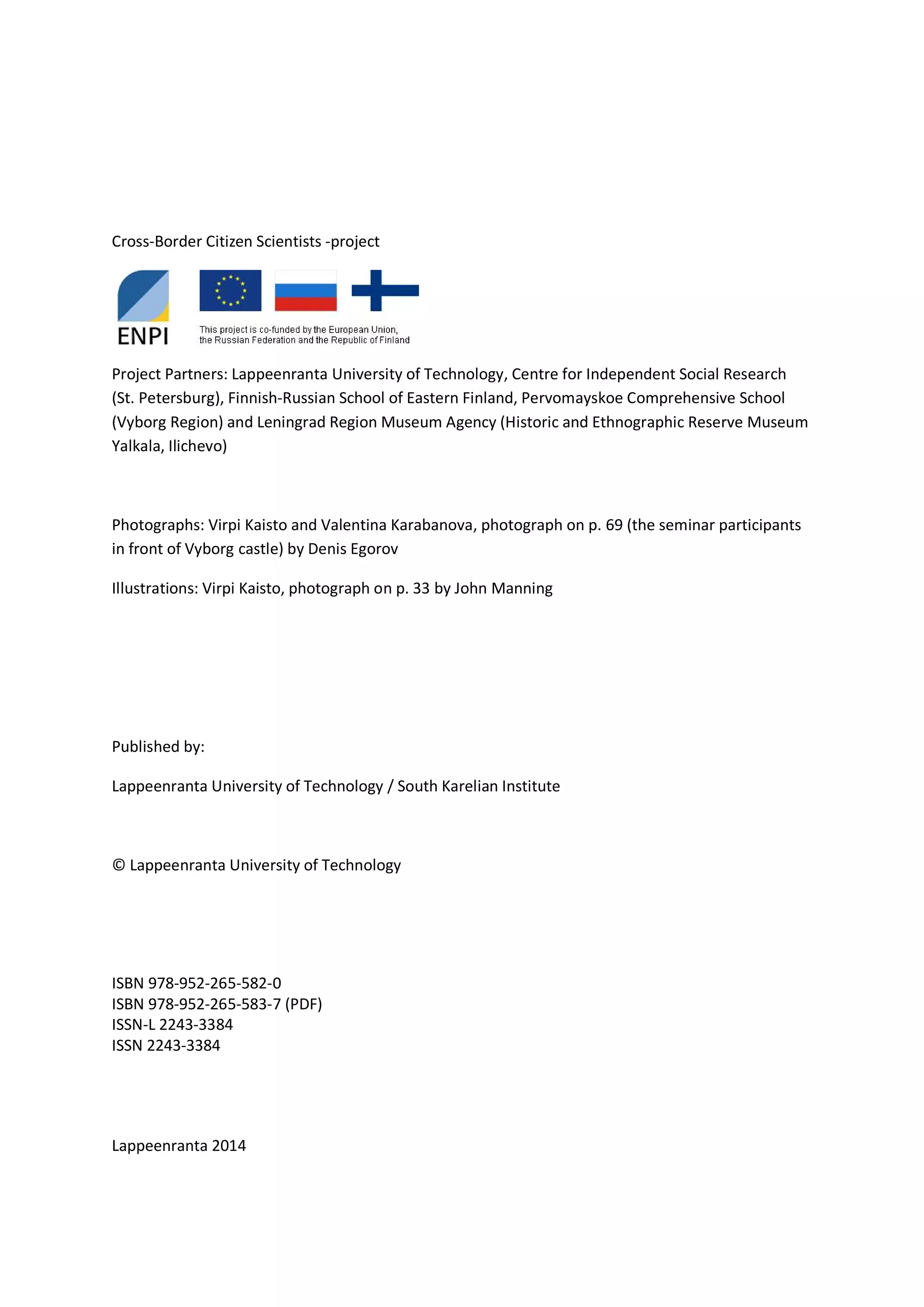 Cross-Border Citizen Scientists -project
Project Partners: Lappeenranta University of Technology, Centre for Independent Social Research
(St. Petersburg), Finnish-Russian School of Eastern Finland, Pervomayskoe Comprehensive School
(Vyborg Region) and Leningrad Region Museum Agency (Historic and Ethnographic Reserve Museum
Yalkala, Ilichevo)
Photographs: Virpi Kaisto and Valentina Karabanova, photograph on p. 69 (the seminar participants
in front of Vyborg castle) by Denis Egorov
Illustrations: Virpi Kaisto, photograph on p. 33 by John Manning
Published by:
Lappeenranta University of Technology / South Karelian Institute
© Lappeenranta University of Technology
ISBN 978-952-265-582-0
ISBN 978-952-265-583-7 (PDF)
ISSN-L 2243-3384
ISSN 2243-3384
Lappeenranta 2014
 