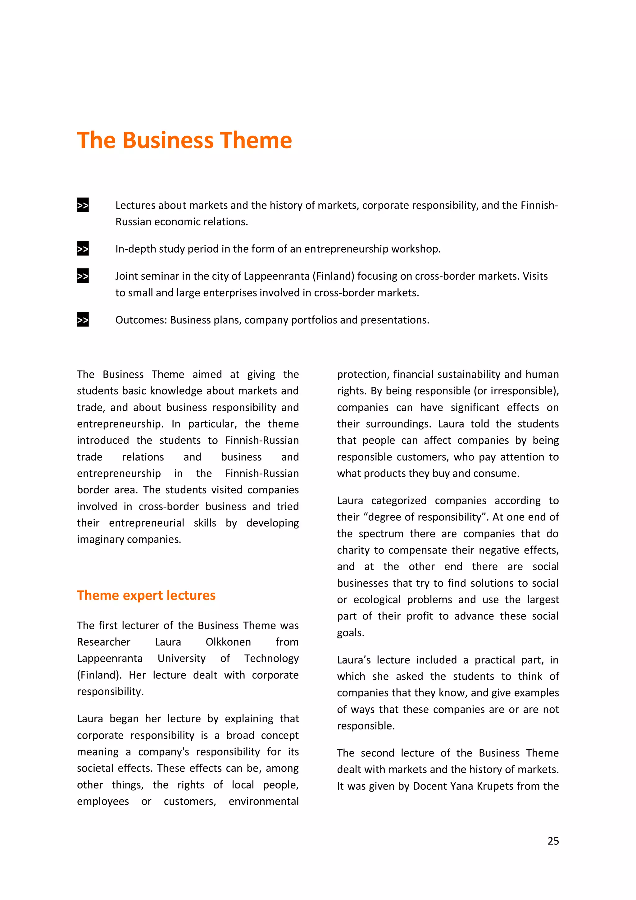 25
The Business Theme
>> Lectures about markets and the history of markets, corporate responsibility, and the Finnish-
Russian economic relations.
>> In-depth study period in the form of an entrepreneurship workshop.
>> Joint seminar in the city of Lappeenranta (Finland) focusing on cross-border markets. Visits
to small and large enterprises involved in cross-border markets.
>> Outcomes: Business plans, company portfolios and presentations.
The Business Theme aimed at giving the
students basic knowledge about markets and
trade, and about business responsibility and
entrepreneurship. In particular, the theme
introduced the students to Finnish-Russian
trade relations and business and
entrepreneurship in the Finnish-Russian
border area. The students visited companies
involved in cross-border business and tried
their entrepreneurial skills by developing
imaginary companies.
Theme expert lectures
The first lecturer of the Business Theme was
Researcher Laura Olkkonen from
Lappeenranta University of Technology
(Finland). Her lecture dealt with corporate
responsibility.
Laura began her lecture by explaining that
corporate responsibility is a broad concept
meaning a company's responsibility for its
societal effects. These effects can be, among
other things, the rights of local people,
employees or customers, environmental
protection, financial sustainability and human
rights. By being responsible (or irresponsible),
companies can have significant effects on
their surroundings. Laura told the students
that people can affect companies by being
responsible customers, who pay attention to
what products they buy and consume.
Laura categorized companies according to
their “degree of responsibility”. At one end of
the spectrum there are companies that do
charity to compensate their negative effects,
and at the other end there are social
businesses that try to find solutions to social
or ecological problems and use the largest
part of their profit to advance these social
goals.
Laura’s lecture included a practical part, in
which she asked the students to think of
companies that they know, and give examples
of ways that these companies are or are not
responsible.
The second lecture of the Business Theme
dealt with markets and the history of markets.
It was given by Docent Yana Krupets from the
 