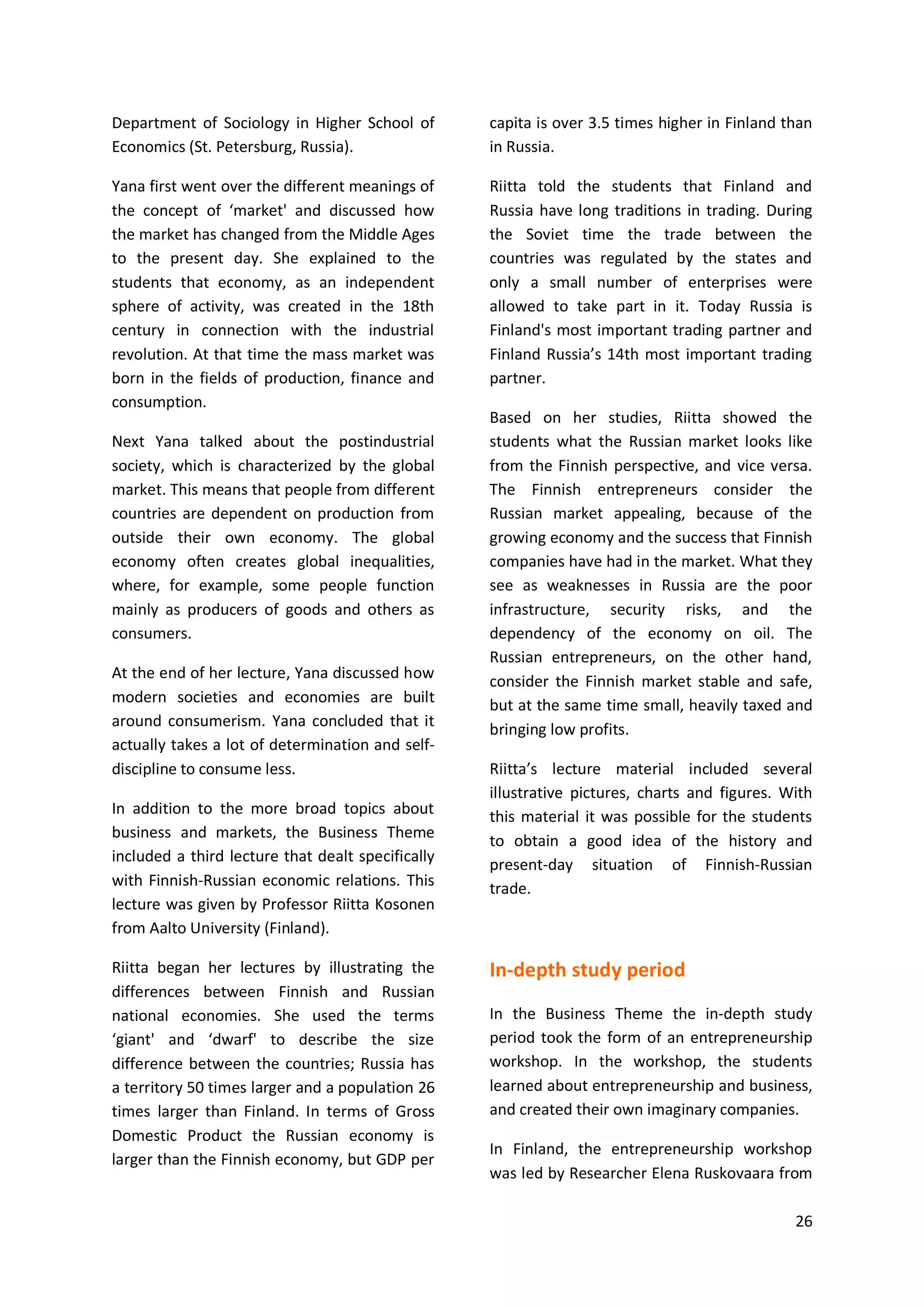 26
Department of Sociology in Higher School of
Economics (St. Petersburg, Russia).
Yana first went over the different meanings of
the concept of ‘market' and discussed how
the market has changed from the Middle Ages
to the present day. She explained to the
students that economy, as an independent
sphere of activity, was created in the 18th
century in connection with the industrial
revolution. At that time the mass market was
born in the fields of production, finance and
consumption.
Next Yana talked about the postindustrial
society, which is characterized by the global
market. This means that people from different
countries are dependent on production from
outside their own economy. The global
economy often creates global inequalities,
where, for example, some people function
mainly as producers of goods and others as
consumers.
At the end of her lecture, Yana discussed how
modern societies and economies are built
around consumerism. Yana concluded that it
actually takes a lot of determination and self-
discipline to consume less.
In addition to the more broad topics about
business and markets, the Business Theme
included a third lecture that dealt specifically
with Finnish-Russian economic relations. This
lecture was given by Professor Riitta Kosonen
from Aalto University (Finland).
Riitta began her lectures by illustrating the
differences between Finnish and Russian
national economies. She used the terms
‘giant' and ‘dwarf' to describe the size
difference between the countries; Russia has
a territory 50 times larger and a population 26
times larger than Finland. In terms of Gross
Domestic Product the Russian economy is
larger than the Finnish economy, but GDP per
capita is over 3.5 times higher in Finland than
in Russia.
Riitta told the students that Finland and
Russia have long traditions in trading. During
the Soviet time the trade between the
countries was regulated by the states and
only a small number of enterprises were
allowed to take part in it. Today Russia is
Finland's most important trading partner and
Finland Russia’s 14th most important trading
partner.
Based on her studies, Riitta showed the
students what the Russian market looks like
from the Finnish perspective, and vice versa.
The Finnish entrepreneurs consider the
Russian market appealing, because of the
growing economy and the success that Finnish
companies have had in the market. What they
see as weaknesses in Russia are the poor
infrastructure, security risks, and the
dependency of the economy on oil. The
Russian entrepreneurs, on the other hand,
consider the Finnish market stable and safe,
but at the same time small, heavily taxed and
bringing low profits.
Riitta’s lecture material included several
illustrative pictures, charts and figures. With
this material it was possible for the students
to obtain a good idea of the history and
present-day situation of Finnish-Russian
trade.
In-depth study period
In the Business Theme the in-depth study
period took the form of an entrepreneurship
workshop. In the workshop, the students
learned about entrepreneurship and business,
and created their own imaginary companies.
In Finland, the entrepreneurship workshop
was led by Researcher Elena Ruskovaara from
 