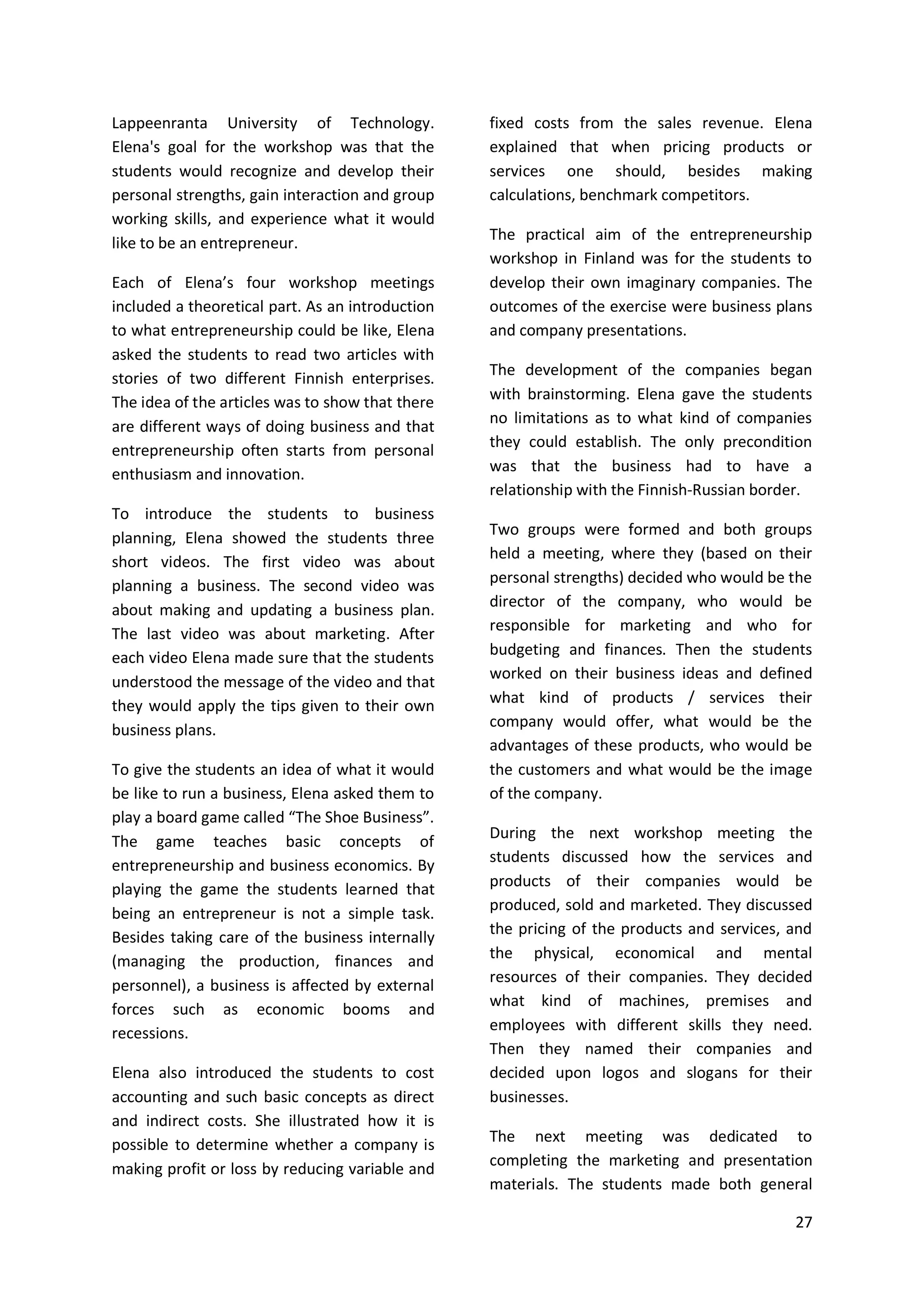 27
Lappeenranta University of Technology.
Elena's goal for the workshop was that the
students would recognize and develop their
personal strengths, gain interaction and group
working skills, and experience what it would
like to be an entrepreneur.
Each of Elena’s four workshop meetings
included a theoretical part. As an introduction
to what entrepreneurship could be like, Elena
asked the students to read two articles with
stories of two different Finnish enterprises.
The idea of the articles was to show that there
are different ways of doing business and that
entrepreneurship often starts from personal
enthusiasm and innovation.
To introduce the students to business
planning, Elena showed the students three
short videos. The first video was about
planning a business. The second video was
about making and updating a business plan.
The last video was about marketing. After
each video Elena made sure that the students
understood the message of the video and that
they would apply the tips given to their own
business plans.
To give the students an idea of what it would
be like to run a business, Elena asked them to
play a board game called “The Shoe Business”.
The game teaches basic concepts of
entrepreneurship and business economics. By
playing the game the students learned that
being an entrepreneur is not a simple task.
Besides taking care of the business internally
(managing the production, finances and
personnel), a business is affected by external
forces such as economic booms and
recessions.
Elena also introduced the students to cost
accounting and such basic concepts as direct
and indirect costs. She illustrated how it is
possible to determine whether a company is
making profit or loss by reducing variable and
fixed costs from the sales revenue. Elena
explained that when pricing products or
services one should, besides making
calculations, benchmark competitors.
The practical aim of the entrepreneurship
workshop in Finland was for the students to
develop their own imaginary companies. The
outcomes of the exercise were business plans
and company presentations.
The development of the companies began
with brainstorming. Elena gave the students
no limitations as to what kind of companies
they could establish. The only precondition
was that the business had to have a
relationship with the Finnish-Russian border.
Two groups were formed and both groups
held a meeting, where they (based on their
personal strengths) decided who would be the
director of the company, who would be
responsible for marketing and who for
budgeting and finances. Then the students
worked on their business ideas and defined
what kind of products / services their
company would offer, what would be the
advantages of these products, who would be
the customers and what would be the image
of the company.
During the next workshop meeting the
students discussed how the services and
products of their companies would be
produced, sold and marketed. They discussed
the pricing of the products and services, and
the physical, economical and mental
resources of their companies. They decided
what kind of machines, premises and
employees with different skills they need.
Then they named their companies and
decided upon logos and slogans for their
businesses.
The next meeting was dedicated to
completing the marketing and presentation
materials. The students made both general
 