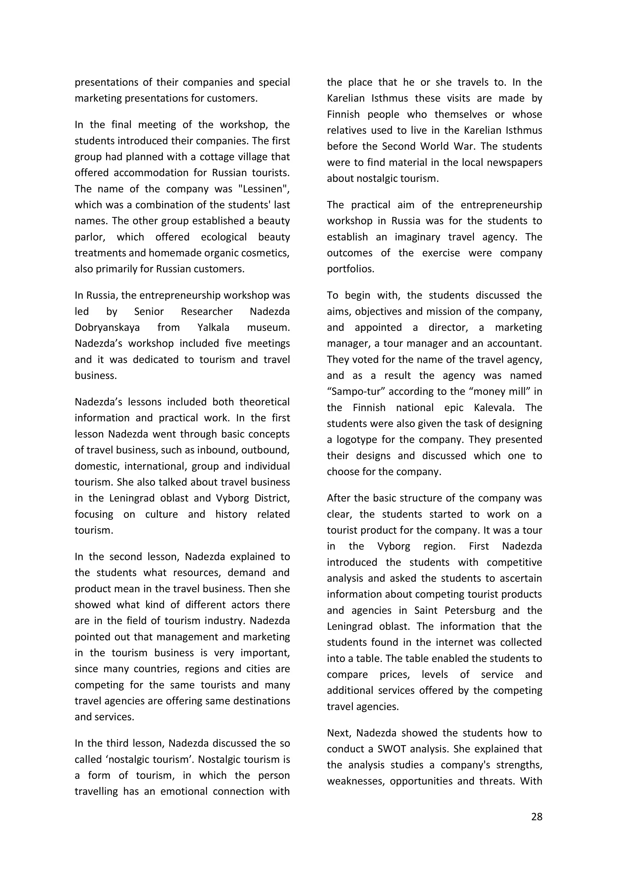 28
presentations of their companies and special
marketing presentations for customers.
In the final meeting of the workshop, the
students introduced their companies. The first
group had planned with a cottage village that
offered accommodation for Russian tourists.
The name of the company was "Lessinen",
which was a combination of the students' last
names. The other group established a beauty
parlor, which offered ecological beauty
treatments and homemade organic cosmetics,
also primarily for Russian customers.
In Russia, the entrepreneurship workshop was
led by Senior Researcher Nadezda
Dobryanskaya from Yalkala museum.
Nadezda’s workshop included five meetings
and it was dedicated to tourism and travel
business.
Nadezda’s lessons included both theoretical
information and practical work. In the first
lesson Nadezda went through basic concepts
of travel business, such as inbound, outbound,
domestic, international, group and individual
tourism. She also talked about travel business
in the Leningrad oblast and Vyborg District,
focusing on culture and history related
tourism.
In the second lesson, Nadezda explained to
the students what resources, demand and
product mean in the travel business. Then she
showed what kind of different actors there
are in the field of tourism industry. Nadezda
pointed out that management and marketing
in the tourism business is very important,
since many countries, regions and cities are
competing for the same tourists and many
travel agencies are offering same destinations
and services.
In the third lesson, Nadezda discussed the so
called ‘nostalgic tourism’. Nostalgic tourism is
a form of tourism, in which the person
travelling has an emotional connection with
the place that he or she travels to. In the
Karelian Isthmus these visits are made by
Finnish people who themselves or whose
relatives used to live in the Karelian Isthmus
before the Second World War. The students
were to find material in the local newspapers
about nostalgic tourism.
The practical aim of the entrepreneurship
workshop in Russia was for the students to
establish an imaginary travel agency. The
outcomes of the exercise were company
portfolios.
To begin with, the students discussed the
aims, objectives and mission of the company,
and appointed a director, a marketing
manager, a tour manager and an accountant.
They voted for the name of the travel agency,
and as a result the agency was named
“Sampo-tur” according to the “money mill” in
the Finnish national epic Kalevala. The
students were also given the task of designing
a logotype for the company. They presented
their designs and discussed which one to
choose for the company.
After the basic structure of the company was
clear, the students started to work on a
tourist product for the company. It was a tour
in the Vyborg region. First Nadezda
introduced the students with competitive
analysis and asked the students to ascertain
information about competing tourist products
and agencies in Saint Petersburg and the
Leningrad oblast. The information that the
students found in the internet was collected
into a table. The table enabled the students to
compare prices, levels of service and
additional services offered by the competing
travel agencies.
Next, Nadezda showed the students how to
conduct a SWOT analysis. She explained that
the analysis studies a company's strengths,
weaknesses, opportunities and threats. With
 