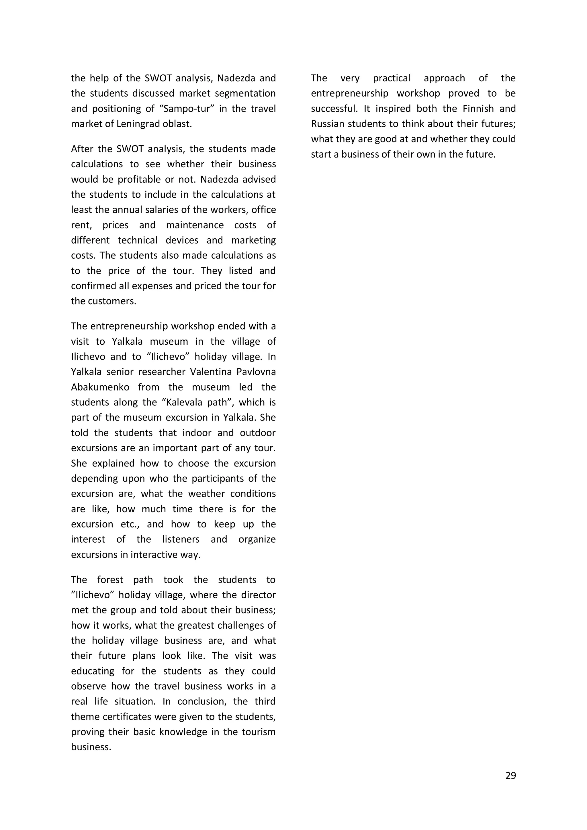 29
the help of the SWOT analysis, Nadezda and
the students discussed market segmentation
and positioning of “Sampo-tur” in the travel
market of Leningrad oblast.
After the SWOT analysis, the students made
calculations to see whether their business
would be profitable or not. Nadezda advised
the students to include in the calculations at
least the annual salaries of the workers, office
rent, prices and maintenance costs of
different technical devices and marketing
costs. The students also made calculations as
to the price of the tour. They listed and
confirmed all expenses and priced the tour for
the customers.
The entrepreneurship workshop ended with a
visit to Yalkala museum in the village of
Ilichevo and to “Ilichevo” holiday village. In
Yalkala senior researcher Valentina Pavlovna
Abakumenko from the museum led the
students along the “Kalevala path”, which is
part of the museum excursion in Yalkala. She
told the students that indoor and outdoor
excursions are an important part of any tour.
She explained how to choose the excursion
depending upon who the participants of the
excursion are, what the weather conditions
are like, how much time there is for the
excursion etc., and how to keep up the
interest of the listeners and organize
excursions in interactive way.
The forest path took the students to
”Ilichevo” holiday village, where the director
met the group and told about their business;
how it works, what the greatest challenges of
the holiday village business are, and what
their future plans look like. The visit was
educating for the students as they could
observe how the travel business works in a
real life situation. In conclusion, the third
theme certificates were given to the students,
proving their basic knowledge in the tourism
business.
The very practical approach of the
entrepreneurship workshop proved to be
successful. It inspired both the Finnish and
Russian students to think about their futures;
what they are good at and whether they could
start a business of their own in the future.
 