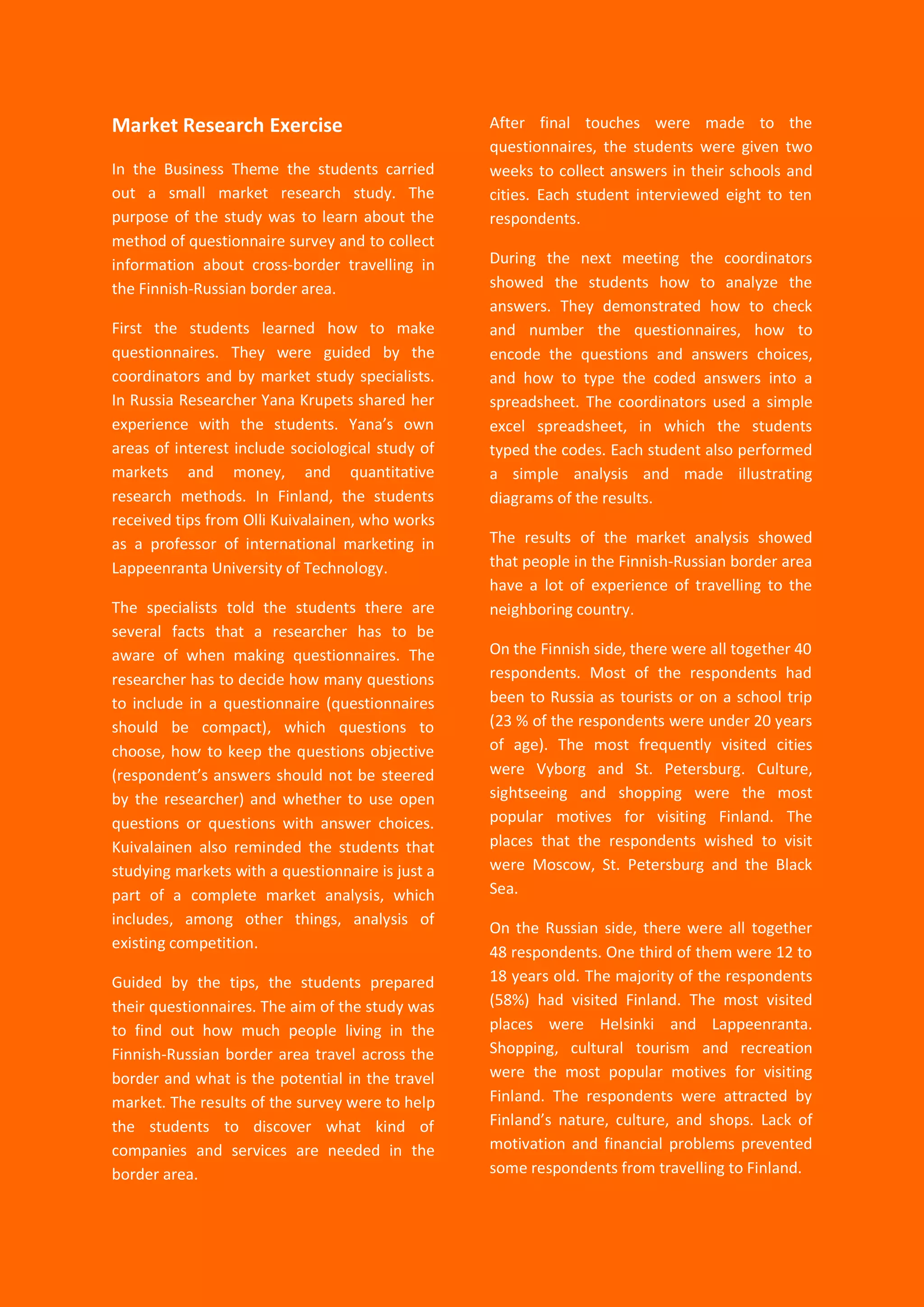 30
Market Research Exercise
In the Business Theme the students carried
out a small market research study. The
purpose of the study was to learn about the
method of questionnaire survey and to collect
information about cross-border travelling in
the Finnish-Russian border area.
First the students learned how to make
questionnaires. They were guided by the
coordinators and by market study specialists.
In Russia Researcher Yana Krupets shared her
experience with the students. Yana’s own
areas of interest include sociological study of
markets and money, and quantitative
research methods. In Finland, the students
received tips from Olli Kuivalainen, who works
as a professor of international marketing in
Lappeenranta University of Technology.
The specialists told the students there are
several facts that a researcher has to be
aware of when making questionnaires. The
researcher has to decide how many questions
to include in a questionnaire (questionnaires
should be compact), which questions to
choose, how to keep the questions objective
(respondent’s answers should not be steered
by the researcher) and whether to use open
questions or questions with answer choices.
Kuivalainen also reminded the students that
studying markets with a questionnaire is just a
part of a complete market analysis, which
includes, among other things, analysis of
existing competition.
Guided by the tips, the students prepared
their questionnaires. The aim of the study was
to find out how much people living in the
Finnish-Russian border area travel across the
border and what is the potential in the travel
market. The results of the survey were to help
the students to discover what kind of
companies and services are needed in the
border area.
After final touches were made to the
questionnaires, the students were given two
weeks to collect answers in their schools and
cities. Each student interviewed eight to ten
respondents.
During the next meeting the coordinators
showed the students how to analyze the
answers. They demonstrated how to check
and number the questionnaires, how to
encode the questions and answers choices,
and how to type the coded answers into a
spreadsheet. The coordinators used a simple
excel spreadsheet, in which the students
typed the codes. Each student also performed
a simple analysis and made illustrating
diagrams of the results.
The results of the market analysis showed
that people in the Finnish-Russian border area
have a lot of experience of travelling to the
neighboring country.
On the Finnish side, there were all together 40
respondents. Most of the respondents had
been to Russia as tourists or on a school trip
(23 % of the respondents were under 20 years
of age). The most frequently visited cities
were Vyborg and St. Petersburg. Culture,
sightseeing and shopping were the most
popular motives for visiting Finland. The
places that the respondents wished to visit
were Moscow, St. Petersburg and the Black
Sea.
On the Russian side, there were all together
48 respondents. One third of them were 12 to
18 years old. The majority of the respondents
(58%) had visited Finland. The most visited
places were Helsinki and Lappeenranta.
Shopping, cultural tourism and recreation
were the most popular motives for visiting
Finland. The respondents were attracted by
Finland’s nature, culture, and shops. Lack of
motivation and financial problems prevented
some respondents from travelling to Finland.
 