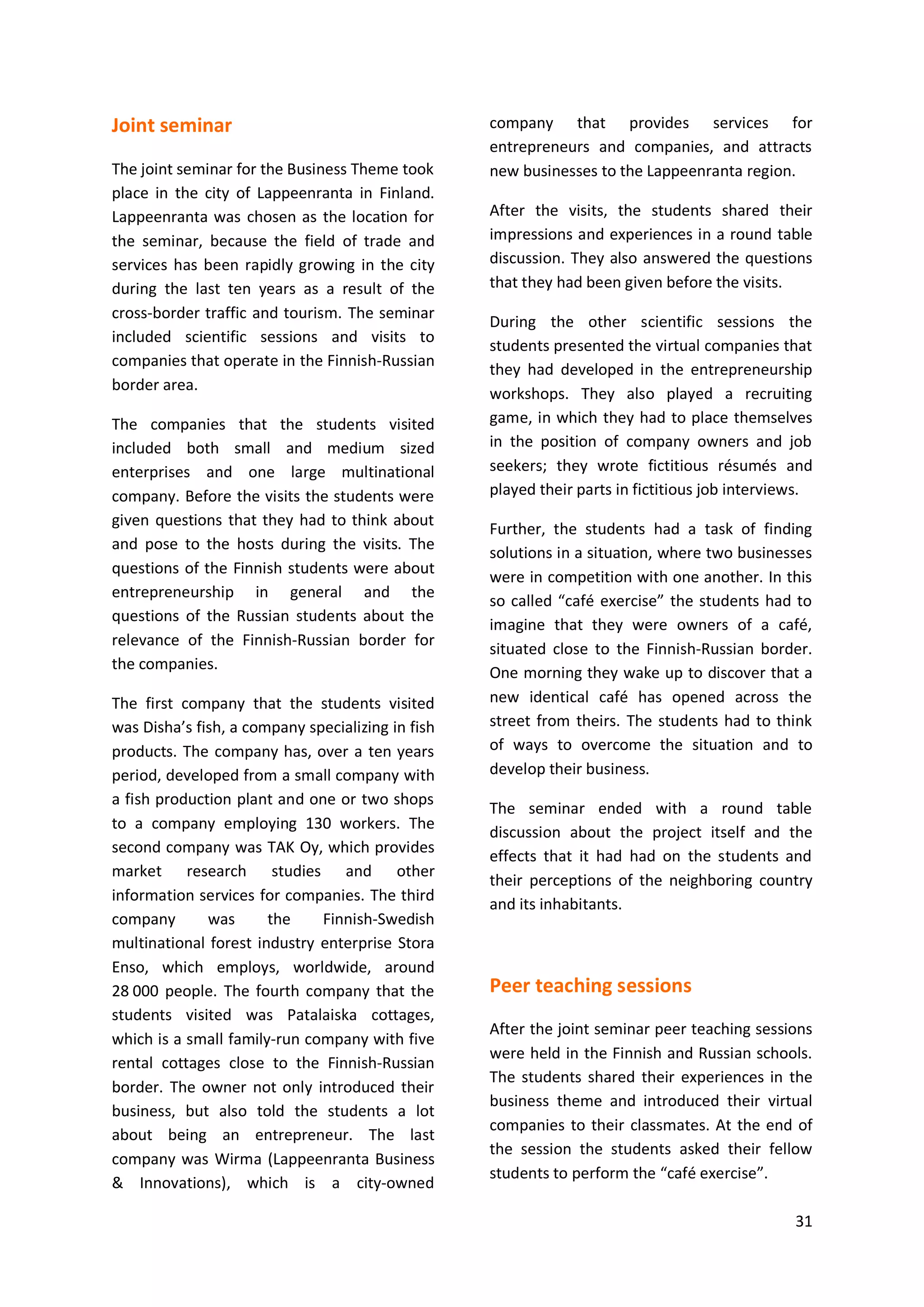 31
Joint seminar
The joint seminar for the Business Theme took
place in the city of Lappeenranta in Finland.
Lappeenranta was chosen as the location for
the seminar, because the field of trade and
services has been rapidly growing in the city
during the last ten years as a result of the
cross-border traffic and tourism. The seminar
included scientific sessions and visits to
companies that operate in the Finnish-Russian
border area.
The companies that the students visited
included both small and medium sized
enterprises and one large multinational
company. Before the visits the students were
given questions that they had to think about
and pose to the hosts during the visits. The
questions of the Finnish students were about
entrepreneurship in general and the
questions of the Russian students about the
relevance of the Finnish-Russian border for
the companies.
The first company that the students visited
was Disha’s fish, a company specializing in fish
products. The company has, over a ten years
period, developed from a small company with
a fish production plant and one or two shops
to a company employing 130 workers. The
second company was TAK Oy, which provides
market research studies and other
information services for companies. The third
company was the Finnish-Swedish
multinational forest industry enterprise Stora
Enso, which employs, worldwide, around
28 000 people. The fourth company that the
students visited was Patalaiska cottages,
which is a small family-run company with five
rental cottages close to the Finnish-Russian
border. The owner not only introduced their
business, but also told the students a lot
about being an entrepreneur. The last
company was Wirma (Lappeenranta Business
& Innovations), which is a city-owned
company that provides services for
entrepreneurs and companies, and attracts
new businesses to the Lappeenranta region.
After the visits, the students shared their
impressions and experiences in a round table
discussion. They also answered the questions
that they had been given before the visits.
During the other scientific sessions the
students presented the virtual companies that
they had developed in the entrepreneurship
workshops. They also played a recruiting
game, in which they had to place themselves
in the position of company owners and job
seekers; they wrote fictitious résumés and
played their parts in fictitious job interviews.
Further, the students had a task of finding
solutions in a situation, where two businesses
were in competition with one another. In this
so called “café exercise” the students had to
imagine that they were owners of a café,
situated close to the Finnish-Russian border.
One morning they wake up to discover that a
new identical café has opened across the
street from theirs. The students had to think
of ways to overcome the situation and to
develop their business.
The seminar ended with a round table
discussion about the project itself and the
effects that it had had on the students and
their perceptions of the neighboring country
and its inhabitants.
Peer teaching sessions
After the joint seminar peer teaching sessions
were held in the Finnish and Russian schools.
The students shared their experiences in the
business theme and introduced their virtual
companies to their classmates. At the end of
the session the students asked their fellow
students to perform the “café exercise”.
 