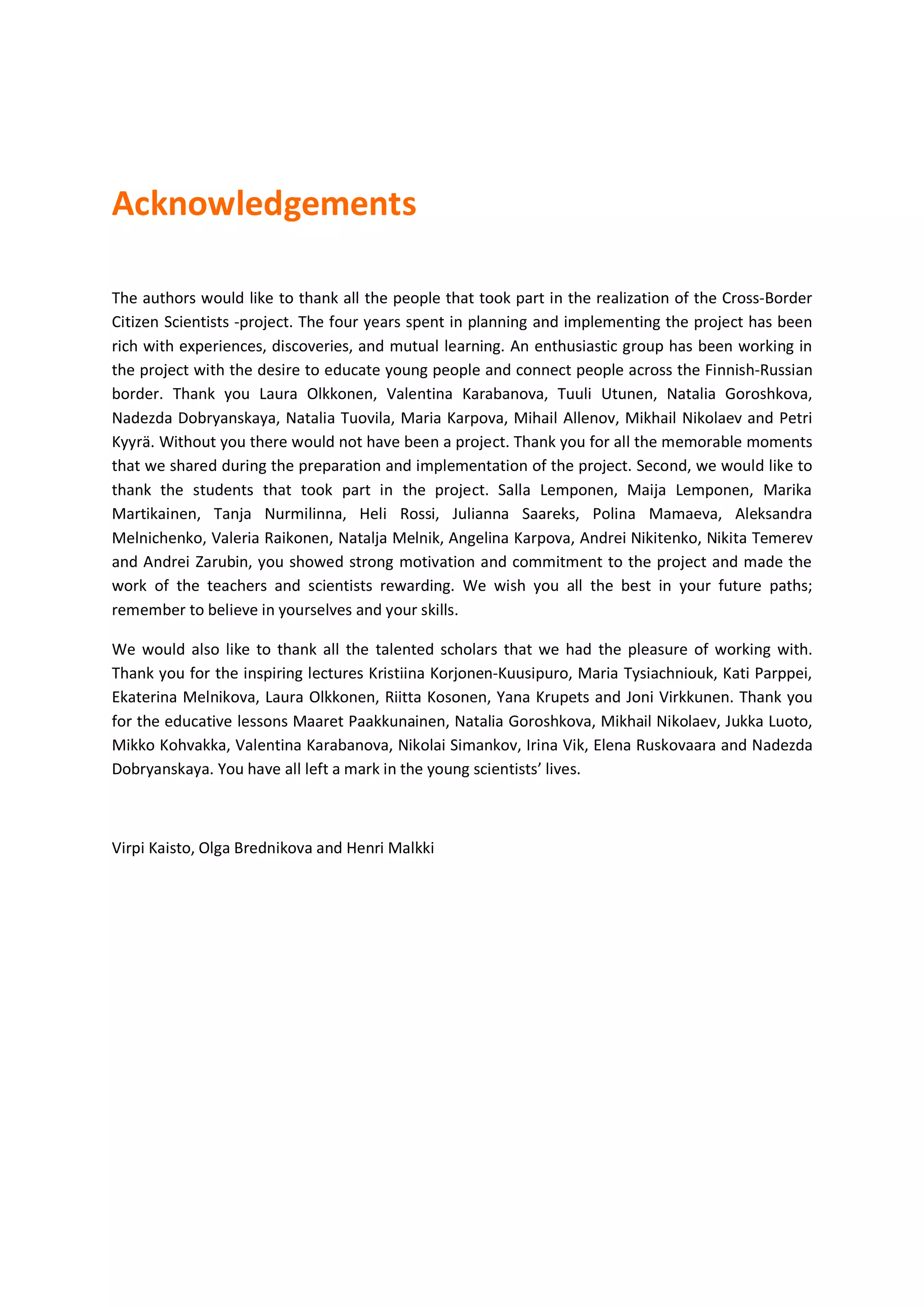 Acknowledgements
The authors would like to thank all the people that took part in the realization of the Cross-Border
Citizen Scientists -project. The four years spent in planning and implementing the project has been
rich with experiences, discoveries, and mutual learning. An enthusiastic group has been working in
the project with the desire to educate young people and connect people across the Finnish-Russian
border. Thank you Laura Olkkonen, Valentina Karabanova, Tuuli Utunen, Natalia Goroshkova,
Nadezda Dobryanskaya, Natalia Tuovila, Maria Karpova, Mihail Allenov, Mikhail Nikolaev and Petri
Kyyrä. Without you there would not have been a project. Thank you for all the memorable moments
that we shared during the preparation and implementation of the project. Second, we would like to
thank the students that took part in the project. Salla Lemponen, Maija Lemponen, Marika
Martikainen, Tanja Nurmilinna, Heli Rossi, Julianna Saareks, Polina Mamaeva, Aleksandra
Melnichenko, Valeria Raikonen, Natalja Melnik, Angelina Karpova, Andrei Nikitenko, Nikita Temerev
and Andrei Zarubin, you showed strong motivation and commitment to the project and made the
work of the teachers and scientists rewarding. We wish you all the best in your future paths;
remember to believe in yourselves and your skills.
We would also like to thank all the talented scholars that we had the pleasure of working with.
Thank you for the inspiring lectures Kristiina Korjonen-Kuusipuro, Maria Tysiachniouk, Kati Parppei,
Ekaterina Melnikova, Laura Olkkonen, Riitta Kosonen, Yana Krupets and Joni Virkkunen. Thank you
for the educative lessons Maaret Paakkunainen, Natalia Goroshkova, Mikhail Nikolaev, Jukka Luoto,
Mikko Kohvakka, Valentina Karabanova, Nikolai Simankov, Irina Vik, Elena Ruskovaara and Nadezda
Dobryanskaya. You have all left a mark in the young scientists’ lives.
Virpi Kaisto, Olga Brednikova and Henri Malkki
 