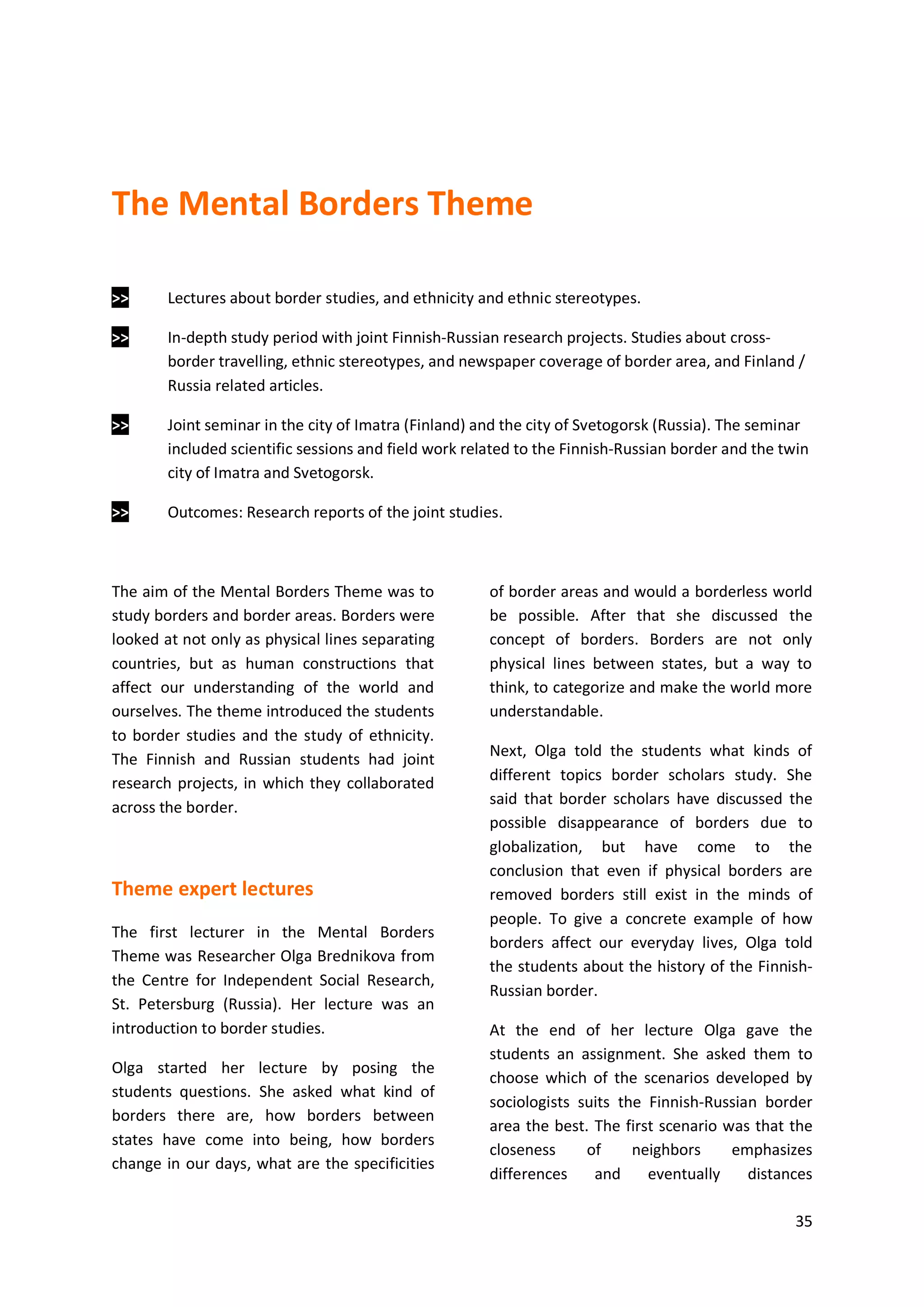 35
The Mental Borders Theme
>> Lectures about border studies, and ethnicity and ethnic stereotypes.
>> In-depth study period with joint Finnish-Russian research projects. Studies about cross-
border travelling, ethnic stereotypes, and newspaper coverage of border area, and Finland /
Russia related articles.
>> Joint seminar in the city of Imatra (Finland) and the city of Svetogorsk (Russia). The seminar
included scientific sessions and field work related to the Finnish-Russian border and the twin
city of Imatra and Svetogorsk.
>> Outcomes: Research reports of the joint studies.
The aim of the Mental Borders Theme was to
study borders and border areas. Borders were
looked at not only as physical lines separating
countries, but as human constructions that
affect our understanding of the world and
ourselves. The theme introduced the students
to border studies and the study of ethnicity.
The Finnish and Russian students had joint
research projects, in which they collaborated
across the border.
Theme expert lectures
The first lecturer in the Mental Borders
Theme was Researcher Olga Brednikova from
the Centre for Independent Social Research,
St. Petersburg (Russia). Her lecture was an
introduction to border studies.
Olga started her lecture by posing the
students questions. She asked what kind of
borders there are, how borders between
states have come into being, how borders
change in our days, what are the specificities
of border areas and would a borderless world
be possible. After that she discussed the
concept of borders. Borders are not only
physical lines between states, but a way to
think, to categorize and make the world more
understandable.
Next, Olga told the students what kinds of
different topics border scholars study. She
said that border scholars have discussed the
possible disappearance of borders due to
globalization, but have come to the
conclusion that even if physical borders are
removed borders still exist in the minds of
people. To give a concrete example of how
borders affect our everyday lives, Olga told
the students about the history of the Finnish-
Russian border.
At the end of her lecture Olga gave the
students an assignment. She asked them to
choose which of the scenarios developed by
sociologists suits the Finnish-Russian border
area the best. The first scenario was that the
closeness of neighbors emphasizes
differences and eventually distances
 