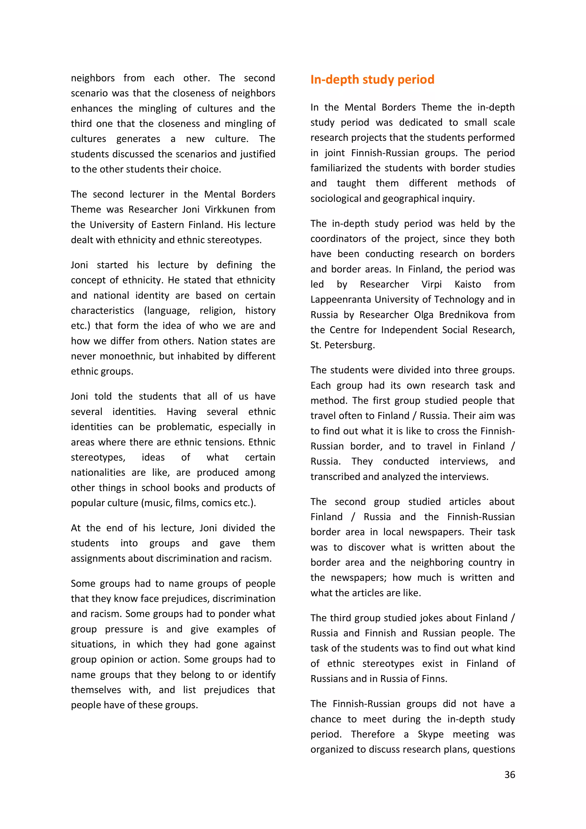 36
neighbors from each other. The second
scenario was that the closeness of neighbors
enhances the mingling of cultures and the
third one that the closeness and mingling of
cultures generates a new culture. The
students discussed the scenarios and justified
to the other students their choice.
The second lecturer in the Mental Borders
Theme was Researcher Joni Virkkunen from
the University of Eastern Finland. His lecture
dealt with ethnicity and ethnic stereotypes.
Joni started his lecture by defining the
concept of ethnicity. He stated that ethnicity
and national identity are based on certain
characteristics (language, religion, history
etc.) that form the idea of who we are and
how we differ from others. Nation states are
never monoethnic, but inhabited by different
ethnic groups.
Joni told the students that all of us have
several identities. Having several ethnic
identities can be problematic, especially in
areas where there are ethnic tensions. Ethnic
stereotypes, ideas of what certain
nationalities are like, are produced among
other things in school books and products of
popular culture (music, films, comics etc.).
At the end of his lecture, Joni divided the
students into groups and gave them
assignments about discrimination and racism.
Some groups had to name groups of people
that they know face prejudices, discrimination
and racism. Some groups had to ponder what
group pressure is and give examples of
situations, in which they had gone against
group opinion or action. Some groups had to
name groups that they belong to or identify
themselves with, and list prejudices that
people have of these groups.
In-depth study period
In the Mental Borders Theme the in-depth
study period was dedicated to small scale
research projects that the students performed
in joint Finnish-Russian groups. The period
familiarized the students with border studies
and taught them different methods of
sociological and geographical inquiry.
The in-depth study period was held by the
coordinators of the project, since they both
have been conducting research on borders
and border areas. In Finland, the period was
led by Researcher Virpi Kaisto from
Lappeenranta University of Technology and in
Russia by Researcher Olga Brednikova from
the Centre for Independent Social Research,
St. Petersburg.
The students were divided into three groups.
Each group had its own research task and
method. The first group studied people that
travel often to Finland / Russia. Their aim was
to find out what it is like to cross the Finnish-
Russian border, and to travel in Finland /
Russia. They conducted interviews, and
transcribed and analyzed the interviews.
The second group studied articles about
Finland / Russia and the Finnish-Russian
border area in local newspapers. Their task
was to discover what is written about the
border area and the neighboring country in
the newspapers; how much is written and
what the articles are like.
The third group studied jokes about Finland /
Russia and Finnish and Russian people. The
task of the students was to find out what kind
of ethnic stereotypes exist in Finland of
Russians and in Russia of Finns.
The Finnish-Russian groups did not have a
chance to meet during the in-depth study
period. Therefore a Skype meeting was
organized to discuss research plans, questions
 