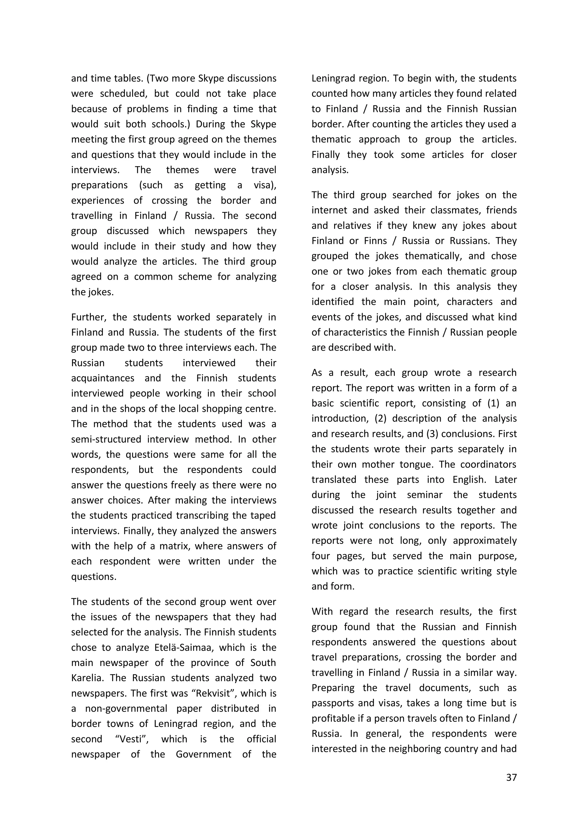 37
and time tables. (Two more Skype discussions
were scheduled, but could not take place
because of problems in finding a time that
would suit both schools.) During the Skype
meeting the first group agreed on the themes
and questions that they would include in the
interviews. The themes were travel
preparations (such as getting a visa),
experiences of crossing the border and
travelling in Finland / Russia. The second
group discussed which newspapers they
would include in their study and how they
would analyze the articles. The third group
agreed on a common scheme for analyzing
the jokes.
Further, the students worked separately in
Finland and Russia. The students of the first
group made two to three interviews each. The
Russian students interviewed their
acquaintances and the Finnish students
interviewed people working in their school
and in the shops of the local shopping centre.
The method that the students used was a
semi-structured interview method. In other
words, the questions were same for all the
respondents, but the respondents could
answer the questions freely as there were no
answer choices. After making the interviews
the students practiced transcribing the taped
interviews. Finally, they analyzed the answers
with the help of a matrix, where answers of
each respondent were written under the
questions.
The students of the second group went over
the issues of the newspapers that they had
selected for the analysis. The Finnish students
chose to analyze Etelä-Saimaa, which is the
main newspaper of the province of South
Karelia. The Russian students analyzed two
newspapers. The first was “Rekvisit”, which is
a non-governmental paper distributed in
border towns of Leningrad region, and the
second “Vesti”, which is the official
newspaper of the Government of the
Leningrad region. To begin with, the students
counted how many articles they found related
to Finland / Russia and the Finnish Russian
border. After counting the articles they used a
thematic approach to group the articles.
Finally they took some articles for closer
analysis.
The third group searched for jokes on the
internet and asked their classmates, friends
and relatives if they knew any jokes about
Finland or Finns / Russia or Russians. They
grouped the jokes thematically, and chose
one or two jokes from each thematic group
for a closer analysis. In this analysis they
identified the main point, characters and
events of the jokes, and discussed what kind
of characteristics the Finnish / Russian people
are described with.
As a result, each group wrote a research
report. The report was written in a form of a
basic scientific report, consisting of (1) an
introduction, (2) description of the analysis
and research results, and (3) conclusions. First
the students wrote their parts separately in
their own mother tongue. The coordinators
translated these parts into English. Later
during the joint seminar the students
discussed the research results together and
wrote joint conclusions to the reports. The
reports were not long, only approximately
four pages, but served the main purpose,
which was to practice scientific writing style
and form.
With regard the research results, the first
group found that the Russian and Finnish
respondents answered the questions about
travel preparations, crossing the border and
travelling in Finland / Russia in a similar way.
Preparing the travel documents, such as
passports and visas, takes a long time but is
profitable if a person travels often to Finland /
Russia. In general, the respondents were
interested in the neighboring country and had
 