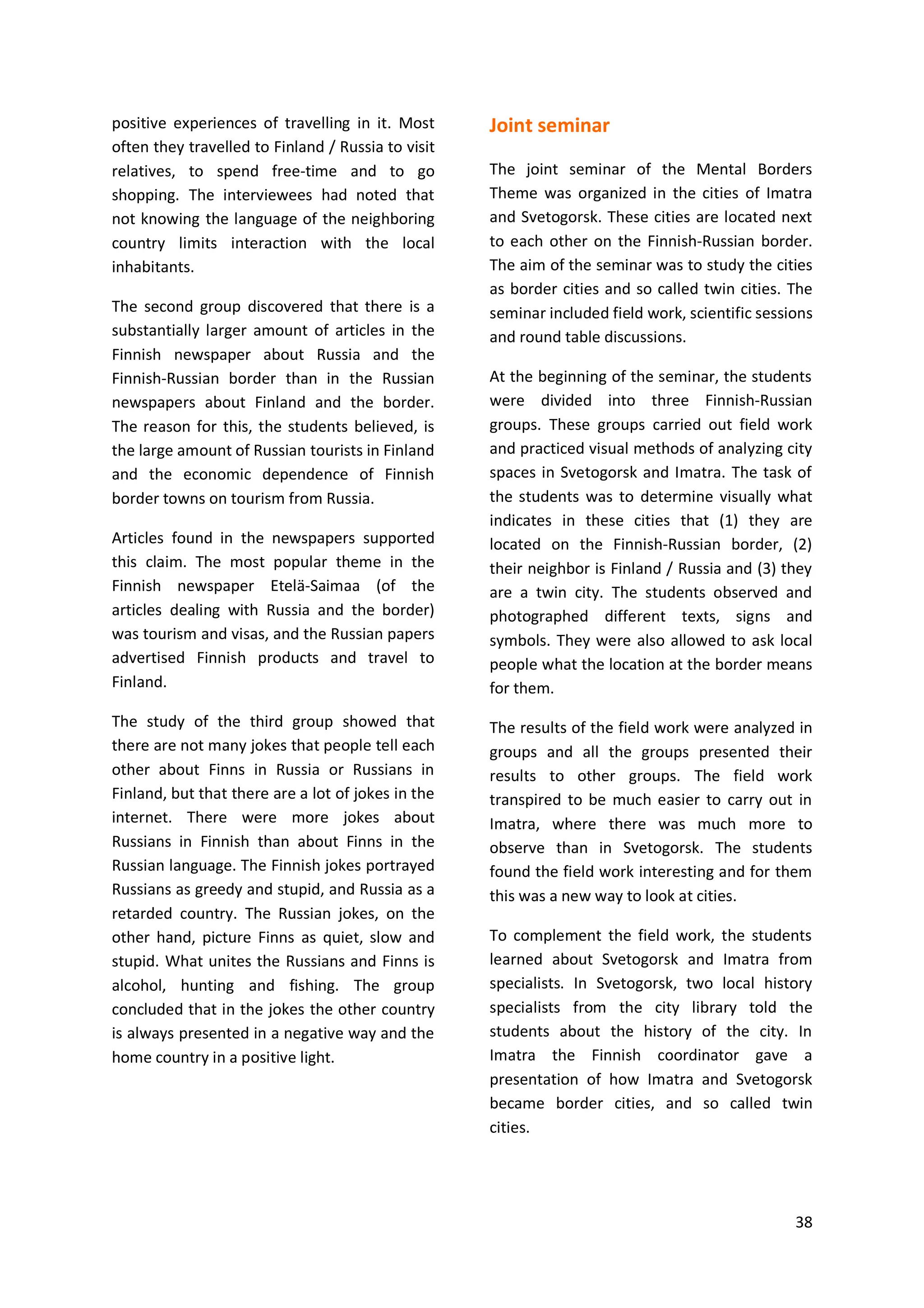 38
positive experiences of travelling in it. Most
often they travelled to Finland / Russia to visit
relatives, to spend free-time and to go
shopping. The interviewees had noted that
not knowing the language of the neighboring
country limits interaction with the local
inhabitants.
The second group discovered that there is a
substantially larger amount of articles in the
Finnish newspaper about Russia and the
Finnish-Russian border than in the Russian
newspapers about Finland and the border.
The reason for this, the students believed, is
the large amount of Russian tourists in Finland
and the economic dependence of Finnish
border towns on tourism from Russia.
Articles found in the newspapers supported
this claim. The most popular theme in the
Finnish newspaper Etelä-Saimaa (of the
articles dealing with Russia and the border)
was tourism and visas, and the Russian papers
advertised Finnish products and travel to
Finland.
The study of the third group showed that
there are not many jokes that people tell each
other about Finns in Russia or Russians in
Finland, but that there are a lot of jokes in the
internet. There were more jokes about
Russians in Finnish than about Finns in the
Russian language. The Finnish jokes portrayed
Russians as greedy and stupid, and Russia as a
retarded country. The Russian jokes, on the
other hand, picture Finns as quiet, slow and
stupid. What unites the Russians and Finns is
alcohol, hunting and fishing. The group
concluded that in the jokes the other country
is always presented in a negative way and the
home country in a positive light.
Joint seminar
The joint seminar of the Mental Borders
Theme was organized in the cities of Imatra
and Svetogorsk. These cities are located next
to each other on the Finnish-Russian border.
The aim of the seminar was to study the cities
as border cities and so called twin cities. The
seminar included field work, scientific sessions
and round table discussions.
At the beginning of the seminar, the students
were divided into three Finnish-Russian
groups. These groups carried out field work
and practiced visual methods of analyzing city
spaces in Svetogorsk and Imatra. The task of
the students was to determine visually what
indicates in these cities that (1) they are
located on the Finnish-Russian border, (2)
their neighbor is Finland / Russia and (3) they
are a twin city. The students observed and
photographed different texts, signs and
symbols. They were also allowed to ask local
people what the location at the border means
for them.
The results of the field work were analyzed in
groups and all the groups presented their
results to other groups. The field work
transpired to be much easier to carry out in
Imatra, where there was much more to
observe than in Svetogorsk. The students
found the field work interesting and for them
this was a new way to look at cities.
To complement the field work, the students
learned about Svetogorsk and Imatra from
specialists. In Svetogorsk, two local history
specialists from the city library told the
students about the history of the city. In
Imatra the Finnish coordinator gave a
presentation of how Imatra and Svetogorsk
became border cities, and so called twin
cities.
 