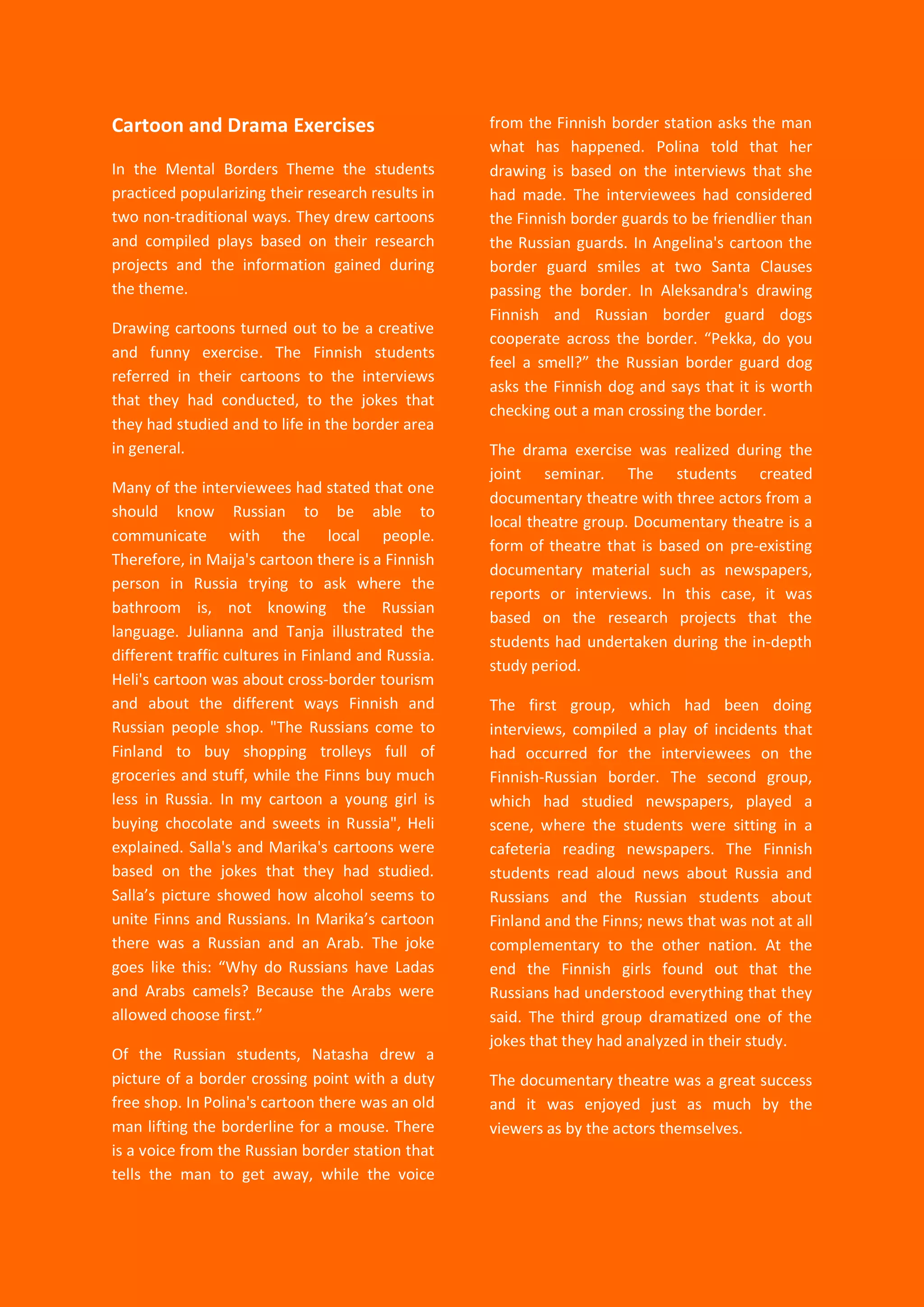 39
Cartoon and Drama Exercises
In the Mental Borders Theme the students
practiced popularizing their research results in
two non-traditional ways. They drew cartoons
and compiled plays based on their research
projects and the information gained during
the theme.
Drawing cartoons turned out to be a creative
and funny exercise. The Finnish students
referred in their cartoons to the interviews
that they had conducted, to the jokes that
they had studied and to life in the border area
in general.
Many of the interviewees had stated that one
should know Russian to be able to
communicate with the local people.
Therefore, in Maija's cartoon there is a Finnish
person in Russia trying to ask where the
bathroom is, not knowing the Russian
language. Julianna and Tanja illustrated the
different traffic cultures in Finland and Russia.
Heli's cartoon was about cross-border tourism
and about the different ways Finnish and
Russian people shop. "The Russians come to
Finland to buy shopping trolleys full of
groceries and stuff, while the Finns buy much
less in Russia. In my cartoon a young girl is
buying chocolate and sweets in Russia", Heli
explained. Salla's and Marika's cartoons were
based on the jokes that they had studied.
Salla’s picture showed how alcohol seems to
unite Finns and Russians. In Marika’s cartoon
there was a Russian and an Arab. The joke
goes like this: “Why do Russians have Ladas
and Arabs camels? Because the Arabs were
allowed choose first.”
Of the Russian students, Natasha drew a
picture of a border crossing point with a duty
free shop. In Polina's cartoon there was an old
man lifting the borderline for a mouse. There
is a voice from the Russian border station that
tells the man to get away, while the voice
from the Finnish border station asks the man
what has happened. Polina told that her
drawing is based on the interviews that she
had made. The interviewees had considered
the Finnish border guards to be friendlier than
the Russian guards. In Angelina's cartoon the
border guard smiles at two Santa Clauses
passing the border. In Aleksandra's drawing
Finnish and Russian border guard dogs
cooperate across the border. “Pekka, do you
feel a smell?” the Russian border guard dog
asks the Finnish dog and says that it is worth
checking out a man crossing the border.
The drama exercise was realized during the
joint seminar. The students created
documentary theatre with three actors from a
local theatre group. Documentary theatre is a
form of theatre that is based on pre-existing
documentary material such as newspapers,
reports or interviews. In this case, it was
based on the research projects that the
students had undertaken during the in-depth
study period.
The first group, which had been doing
interviews, compiled a play of incidents that
had occurred for the interviewees on the
Finnish-Russian border. The second group,
which had studied newspapers, played a
scene, where the students were sitting in a
cafeteria reading newspapers. The Finnish
students read aloud news about Russia and
Russians and the Russian students about
Finland and the Finns; news that was not at all
complementary to the other nation. At the
end the Finnish girls found out that the
Russians had understood everything that they
said. The third group dramatized one of the
jokes that they had analyzed in their study.
The documentary theatre was a great success
and it was enjoyed just as much by the
viewers as by the actors themselves.
 