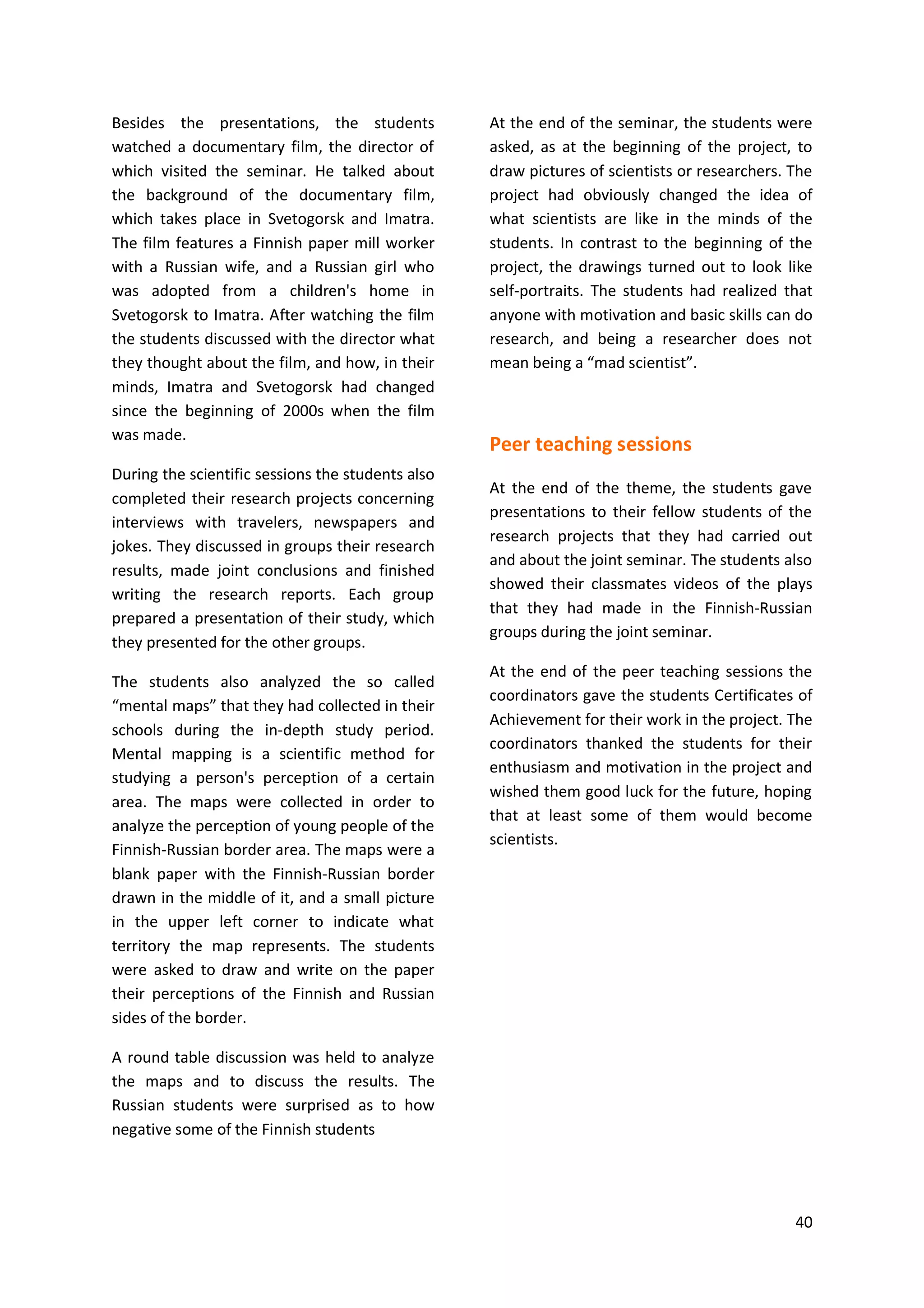 40
Besides the presentations, the students
watched a documentary film, the director of
which visited the seminar. He talked about
the background of the documentary film,
which takes place in Svetogorsk and Imatra.
The film features a Finnish paper mill worker
with a Russian wife, and a Russian girl who
was adopted from a children's home in
Svetogorsk to Imatra. After watching the film
the students discussed with the director what
they thought about the film, and how, in their
minds, Imatra and Svetogorsk had changed
since the beginning of 2000s when the film
was made.
During the scientific sessions the students also
completed their research projects concerning
interviews with travelers, newspapers and
jokes. They discussed in groups their research
results, made joint conclusions and finished
writing the research reports. Each group
prepared a presentation of their study, which
they presented for the other groups.
The students also analyzed the so called
“mental maps” that they had collected in their
schools during the in-depth study period.
Mental mapping is a scientific method for
studying a person's perception of a certain
area. The maps were collected in order to
analyze the perception of young people of the
Finnish-Russian border area. The maps were a
blank paper with the Finnish-Russian border
drawn in the middle of it, and a small picture
in the upper left corner to indicate what
territory the map represents. The students
were asked to draw and write on the paper
their perceptions of the Finnish and Russian
sides of the border.
A round table discussion was held to analyze
the maps and to discuss the results. The
Russian students were surprised as to how
negative some of the Finnish students
At the end of the seminar, the students were
asked, as at the beginning of the project, to
draw pictures of scientists or researchers. The
project had obviously changed the idea of
what scientists are like in the minds of the
students. In contrast to the beginning of the
project, the drawings turned out to look like
self-portraits. The students had realized that
anyone with motivation and basic skills can do
research, and being a researcher does not
mean being a “mad scientist”.
Peer teaching sessions
At the end of the theme, the students gave
presentations to their fellow students of the
research projects that they had carried out
and about the joint seminar. The students also
showed their classmates videos of the plays
that they had made in the Finnish-Russian
groups during the joint seminar.
At the end of the peer teaching sessions the
coordinators gave the students Certificates of
Achievement for their work in the project. The
coordinators thanked the students for their
enthusiasm and motivation in the project and
wished them good luck for the future, hoping
that at least some of them would become
scientists.
 