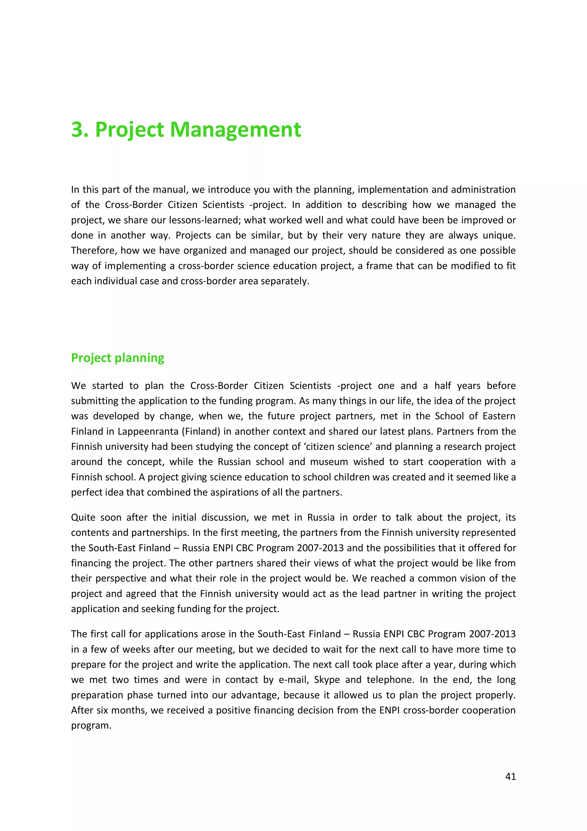 41
3. Project Management
In this part of the manual, we introduce you with the planning, implementation and administration
of the Cross-Border Citizen Scientists -project. In addition to describing how we managed the
project, we share our lessons-learned; what worked well and what could have been be improved or
done in another way. Projects can be similar, but by their very nature they are always unique.
Therefore, how we have organized and managed our project, should be considered as one possible
way of implementing a cross-border science education project, a frame that can be modified to fit
each individual case and cross-border area separately.
Project planning
We started to plan the Cross-Border Citizen Scientists -project one and a half years before
submitting the application to the funding program. As many things in our life, the idea of the project
was developed by change, when we, the future project partners, met in the School of Eastern
Finland in Lappeenranta (Finland) in another context and shared our latest plans. Partners from the
Finnish university had been studying the concept of ‘citizen science’ and planning a research project
around the concept, while the Russian school and museum wished to start cooperation with a
Finnish school. A project giving science education to school children was created and it seemed like a
perfect idea that combined the aspirations of all the partners.
Quite soon after the initial discussion, we met in Russia in order to talk about the project, its
contents and partnerships. In the first meeting, the partners from the Finnish university represented
the South-East Finland – Russia ENPI CBC Program 2007-2013 and the possibilities that it offered for
financing the project. The other partners shared their views of what the project would be like from
their perspective and what their role in the project would be. We reached a common vision of the
project and agreed that the Finnish university would act as the lead partner in writing the project
application and seeking funding for the project.
The first call for applications arose in the South-East Finland – Russia ENPI CBC Program 2007-2013
in a few of weeks after our meeting, but we decided to wait for the next call to have more time to
prepare for the project and write the application. The next call took place after a year, during which
we met two times and were in contact by e-mail, Skype and telephone. In the end, the long
preparation phase turned into our advantage, because it allowed us to plan the project properly.
After six months, we received a positive financing decision from the ENPI cross-border cooperation
program.
 