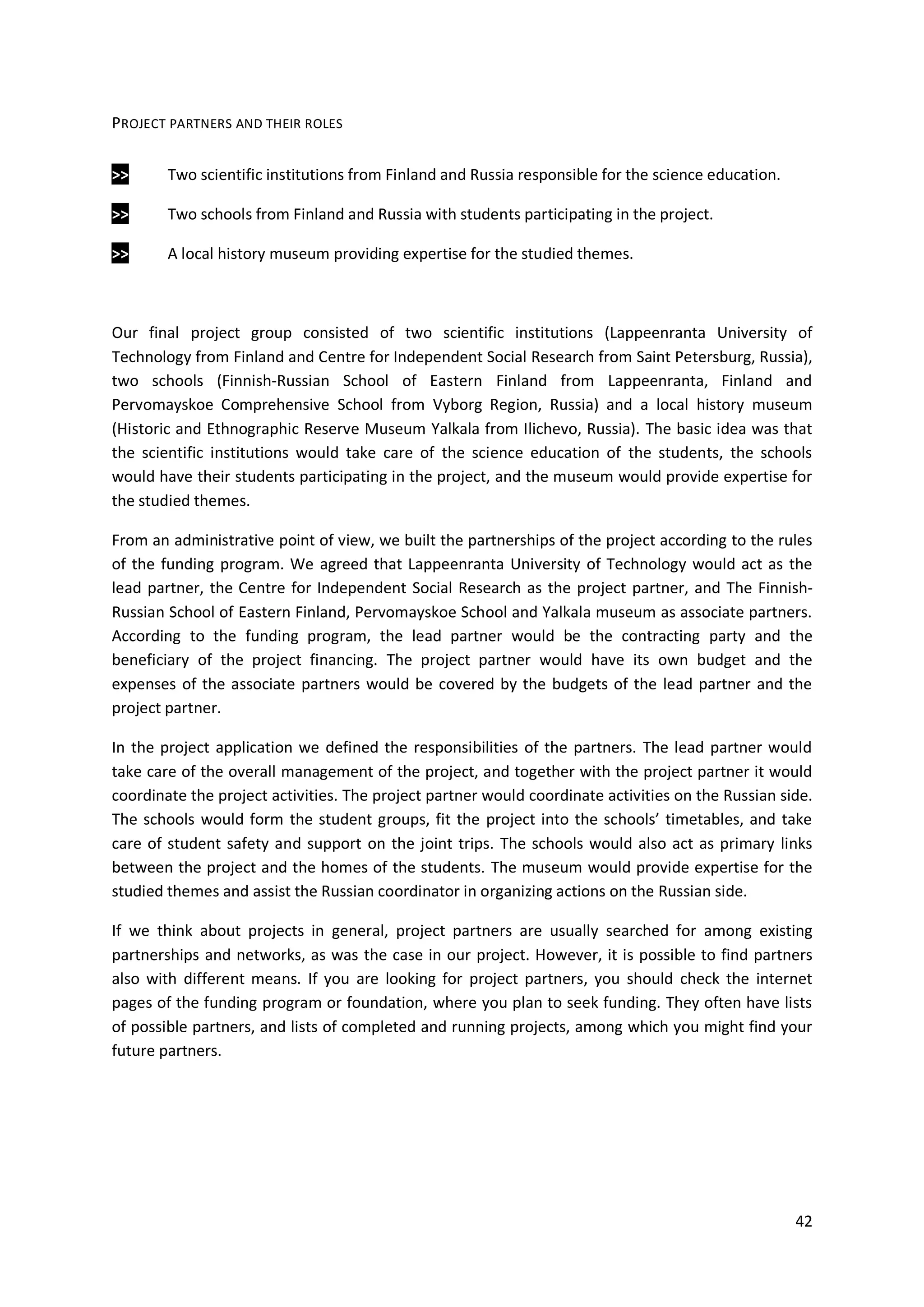 42
PROJECT PARTNERS AND THEIR ROLES
>> Two scientific institutions from Finland and Russia responsible for the science education.
>> Two schools from Finland and Russia with students participating in the project.
>> A local history museum providing expertise for the studied themes.
Our final project group consisted of two scientific institutions (Lappeenranta University of
Technology from Finland and Centre for Independent Social Research from Saint Petersburg, Russia),
two schools (Finnish-Russian School of Eastern Finland from Lappeenranta, Finland and
Pervomayskoe Comprehensive School from Vyborg Region, Russia) and a local history museum
(Historic and Ethnographic Reserve Museum Yalkala from Ilichevo, Russia). The basic idea was that
the scientific institutions would take care of the science education of the students, the schools
would have their students participating in the project, and the museum would provide expertise for
the studied themes.
From an administrative point of view, we built the partnerships of the project according to the rules
of the funding program. We agreed that Lappeenranta University of Technology would act as the
lead partner, the Centre for Independent Social Research as the project partner, and The Finnish-
Russian School of Eastern Finland, Pervomayskoe School and Yalkala museum as associate partners.
According to the funding program, the lead partner would be the contracting party and the
beneficiary of the project financing. The project partner would have its own budget and the
expenses of the associate partners would be covered by the budgets of the lead partner and the
project partner.
In the project application we defined the responsibilities of the partners. The lead partner would
take care of the overall management of the project, and together with the project partner it would
coordinate the project activities. The project partner would coordinate activities on the Russian side.
The schools would form the student groups, fit the project into the schools’ timetables, and take
care of student safety and support on the joint trips. The schools would also act as primary links
between the project and the homes of the students. The museum would provide expertise for the
studied themes and assist the Russian coordinator in organizing actions on the Russian side.
If we think about projects in general, project partners are usually searched for among existing
partnerships and networks, as was the case in our project. However, it is possible to find partners
also with different means. If you are looking for project partners, you should check the internet
pages of the funding program or foundation, where you plan to seek funding. They often have lists
of possible partners, and lists of completed and running projects, among which you might find your
future partners.
 