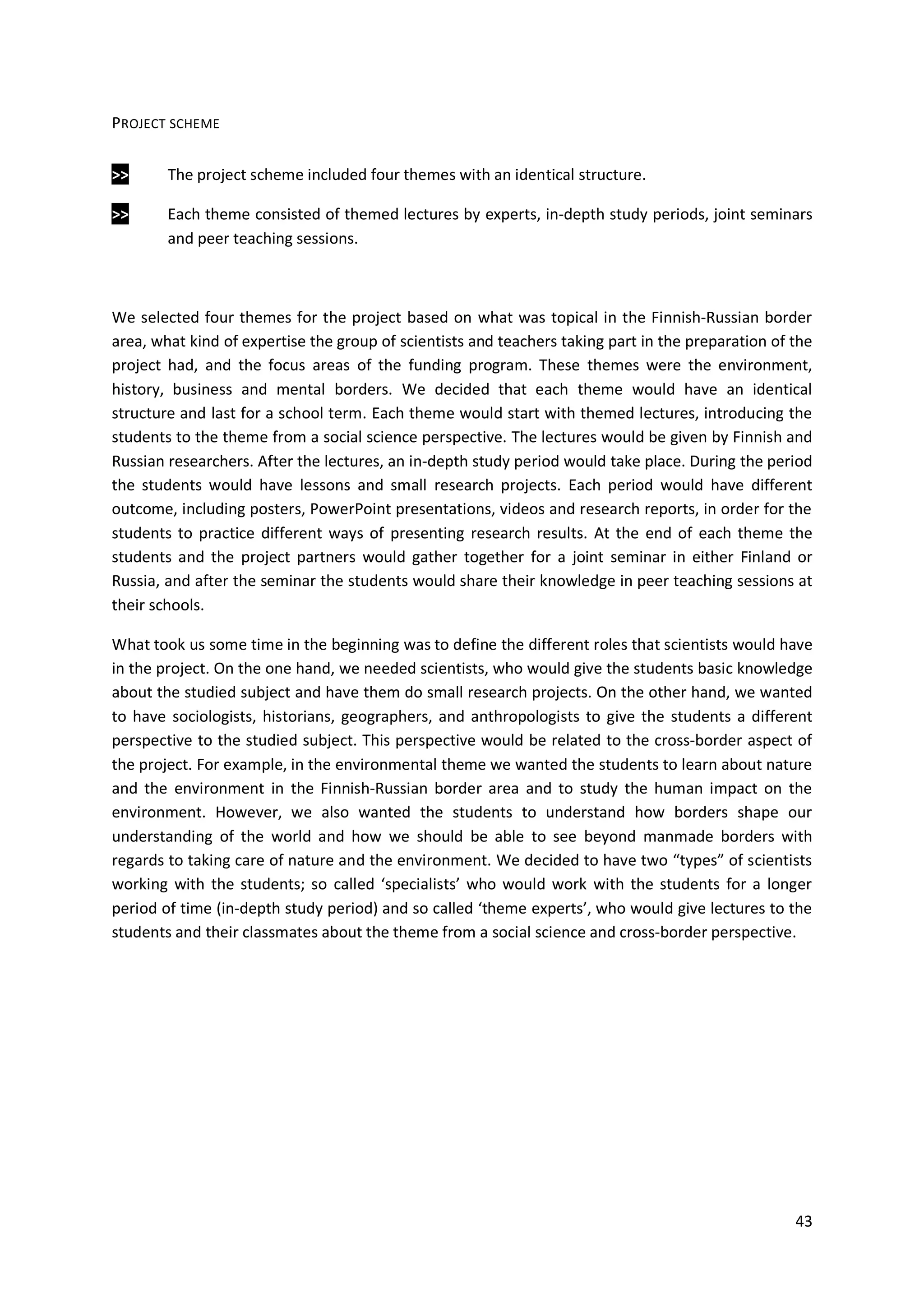 43
PROJECT SCHEME
>> The project scheme included four themes with an identical structure.
>> Each theme consisted of themed lectures by experts, in-depth study periods, joint seminars
and peer teaching sessions.
We selected four themes for the project based on what was topical in the Finnish-Russian border
area, what kind of expertise the group of scientists and teachers taking part in the preparation of the
project had, and the focus areas of the funding program. These themes were the environment,
history, business and mental borders. We decided that each theme would have an identical
structure and last for a school term. Each theme would start with themed lectures, introducing the
students to the theme from a social science perspective. The lectures would be given by Finnish and
Russian researchers. After the lectures, an in-depth study period would take place. During the period
the students would have lessons and small research projects. Each period would have different
outcome, including posters, PowerPoint presentations, videos and research reports, in order for the
students to practice different ways of presenting research results. At the end of each theme the
students and the project partners would gather together for a joint seminar in either Finland or
Russia, and after the seminar the students would share their knowledge in peer teaching sessions at
their schools.
What took us some time in the beginning was to define the different roles that scientists would have
in the project. On the one hand, we needed scientists, who would give the students basic knowledge
about the studied subject and have them do small research projects. On the other hand, we wanted
to have sociologists, historians, geographers, and anthropologists to give the students a different
perspective to the studied subject. This perspective would be related to the cross-border aspect of
the project. For example, in the environmental theme we wanted the students to learn about nature
and the environment in the Finnish-Russian border area and to study the human impact on the
environment. However, we also wanted the students to understand how borders shape our
understanding of the world and how we should be able to see beyond manmade borders with
regards to taking care of nature and the environment. We decided to have two “types” of scientists
working with the students; so called ‘specialists’ who would work with the students for a longer
period of time (in-depth study period) and so called ‘theme experts’, who would give lectures to the
students and their classmates about the theme from a social science and cross-border perspective.
 