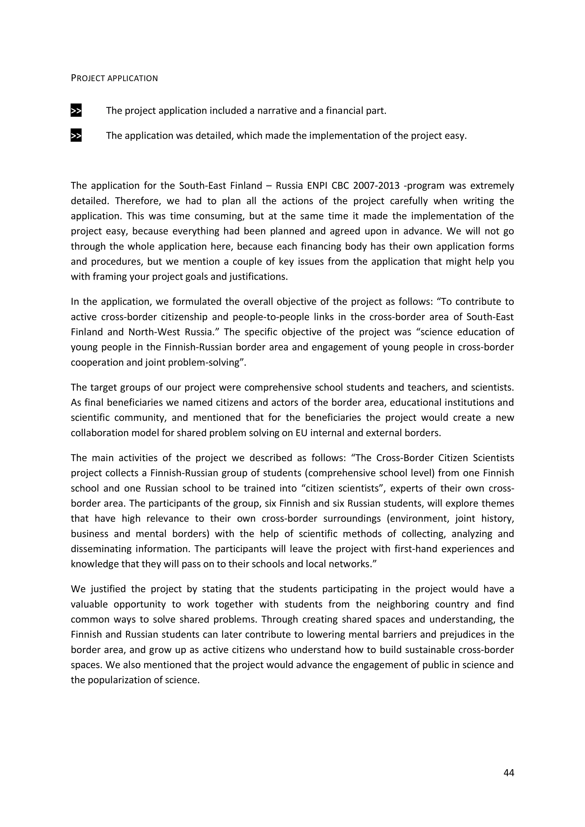 44
PROJECT APPLICATION
>> The project application included a narrative and a financial part.
>> The application was detailed, which made the implementation of the project easy.
The application for the South-East Finland – Russia ENPI CBC 2007-2013 -program was extremely
detailed. Therefore, we had to plan all the actions of the project carefully when writing the
application. This was time consuming, but at the same time it made the implementation of the
project easy, because everything had been planned and agreed upon in advance. We will not go
through the whole application here, because each financing body has their own application forms
and procedures, but we mention a couple of key issues from the application that might help you
with framing your project goals and justifications.
In the application, we formulated the overall objective of the project as follows: “To contribute to
active cross-border citizenship and people-to-people links in the cross-border area of South-East
Finland and North-West Russia.” The specific objective of the project was “science education of
young people in the Finnish-Russian border area and engagement of young people in cross-border
cooperation and joint problem-solving”.
The target groups of our project were comprehensive school students and teachers, and scientists.
As final beneficiaries we named citizens and actors of the border area, educational institutions and
scientific community, and mentioned that for the beneficiaries the project would create a new
collaboration model for shared problem solving on EU internal and external borders.
The main activities of the project we described as follows: “The Cross-Border Citizen Scientists
project collects a Finnish-Russian group of students (comprehensive school level) from one Finnish
school and one Russian school to be trained into “citizen scientists”, experts of their own cross-
border area. The participants of the group, six Finnish and six Russian students, will explore themes
that have high relevance to their own cross-border surroundings (environment, joint history,
business and mental borders) with the help of scientific methods of collecting, analyzing and
disseminating information. The participants will leave the project with first-hand experiences and
knowledge that they will pass on to their schools and local networks.”
We justified the project by stating that the students participating in the project would have a
valuable opportunity to work together with students from the neighboring country and find
common ways to solve shared problems. Through creating shared spaces and understanding, the
Finnish and Russian students can later contribute to lowering mental barriers and prejudices in the
border area, and grow up as active citizens who understand how to build sustainable cross-border
spaces. We also mentioned that the project would advance the engagement of public in science and
the popularization of science.
 