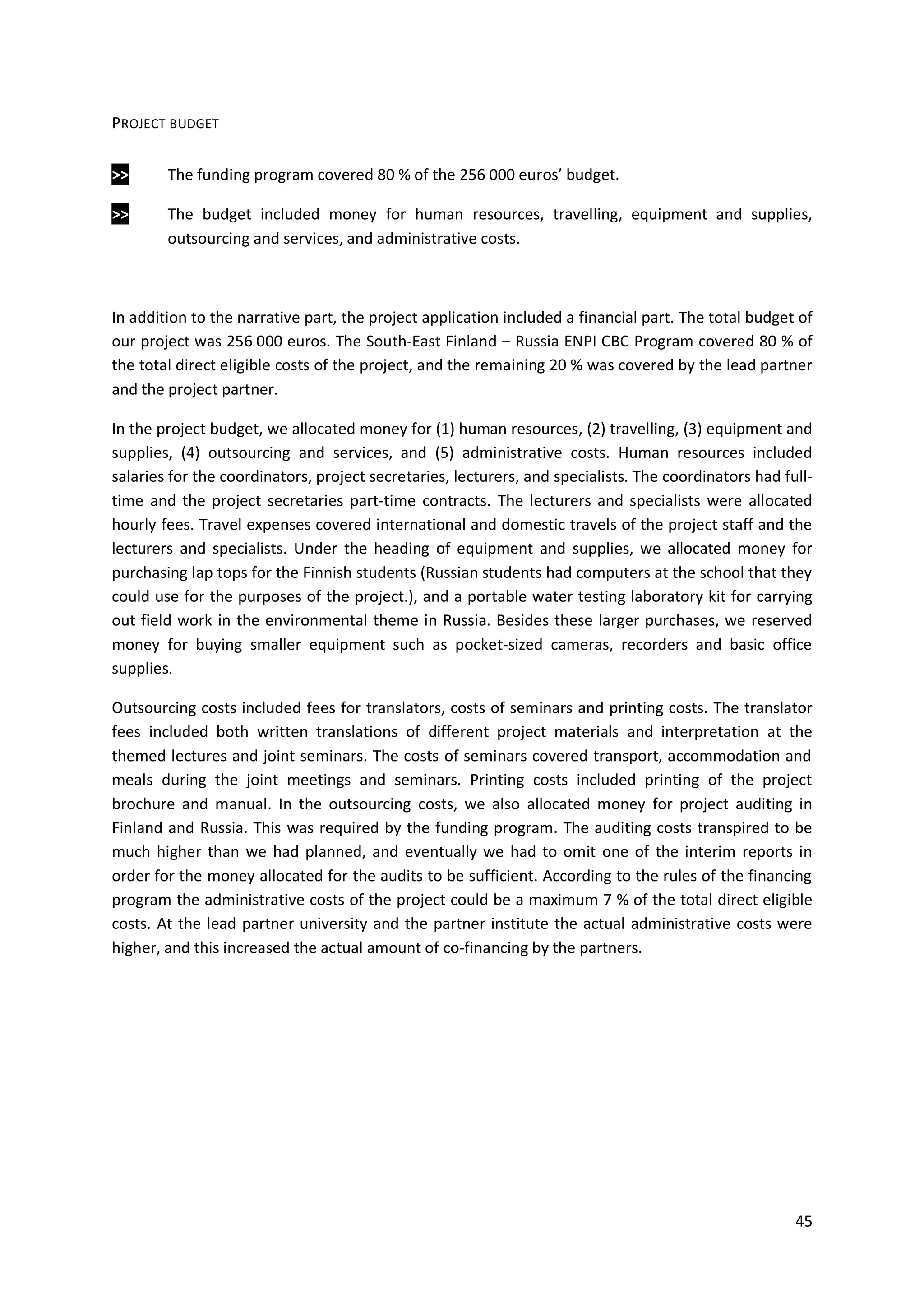 45
PROJECT BUDGET
>> The funding program covered 80 % of the 256 000 euros’ budget.
>> The budget included money for human resources, travelling, equipment and supplies,
outsourcing and services, and administrative costs.
In addition to the narrative part, the project application included a financial part. The total budget of
our project was 256 000 euros. The South-East Finland – Russia ENPI CBC Program covered 80 % of
the total direct eligible costs of the project, and the remaining 20 % was covered by the lead partner
and the project partner.
In the project budget, we allocated money for (1) human resources, (2) travelling, (3) equipment and
supplies, (4) outsourcing and services, and (5) administrative costs. Human resources included
salaries for the coordinators, project secretaries, lecturers, and specialists. The coordinators had full-
time and the project secretaries part-time contracts. The lecturers and specialists were allocated
hourly fees. Travel expenses covered international and domestic travels of the project staff and the
lecturers and specialists. Under the heading of equipment and supplies, we allocated money for
purchasing lap tops for the Finnish students (Russian students had computers at the school that they
could use for the purposes of the project.), and a portable water testing laboratory kit for carrying
out field work in the environmental theme in Russia. Besides these larger purchases, we reserved
money for buying smaller equipment such as pocket-sized cameras, recorders and basic office
supplies.
Outsourcing costs included fees for translators, costs of seminars and printing costs. The translator
fees included both written translations of different project materials and interpretation at the
themed lectures and joint seminars. The costs of seminars covered transport, accommodation and
meals during the joint meetings and seminars. Printing costs included printing of the project
brochure and manual. In the outsourcing costs, we also allocated money for project auditing in
Finland and Russia. This was required by the funding program. The auditing costs transpired to be
much higher than we had planned, and eventually we had to omit one of the interim reports in
order for the money allocated for the audits to be sufficient. According to the rules of the financing
program the administrative costs of the project could be a maximum 7 % of the total direct eligible
costs. At the lead partner university and the partner institute the actual administrative costs were
higher, and this increased the actual amount of co-financing by the partners.
 