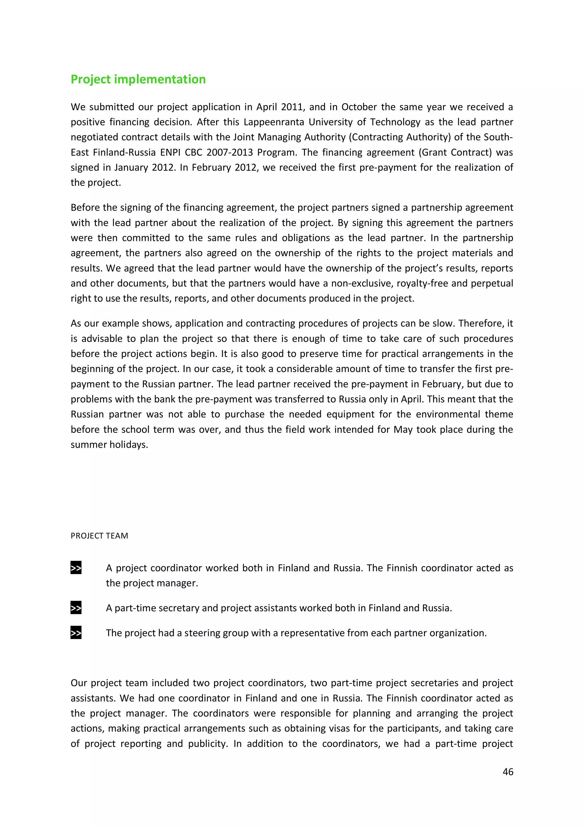 46
Project implementation
We submitted our project application in April 2011, and in October the same year we received a
positive financing decision. After this Lappeenranta University of Technology as the lead partner
negotiated contract details with the Joint Managing Authority (Contracting Authority) of the South-
East Finland-Russia ENPI CBC 2007-2013 Program. The financing agreement (Grant Contract) was
signed in January 2012. In February 2012, we received the first pre-payment for the realization of
the project.
Before the signing of the financing agreement, the project partners signed a partnership agreement
with the lead partner about the realization of the project. By signing this agreement the partners
were then committed to the same rules and obligations as the lead partner. In the partnership
agreement, the partners also agreed on the ownership of the rights to the project materials and
results. We agreed that the lead partner would have the ownership of the project’s results, reports
and other documents, but that the partners would have a non-exclusive, royalty-free and perpetual
right to use the results, reports, and other documents produced in the project.
As our example shows, application and contracting procedures of projects can be slow. Therefore, it
is advisable to plan the project so that there is enough of time to take care of such procedures
before the project actions begin. It is also good to preserve time for practical arrangements in the
beginning of the project. In our case, it took a considerable amount of time to transfer the first pre-
payment to the Russian partner. The lead partner received the pre-payment in February, but due to
problems with the bank the pre-payment was transferred to Russia only in April. This meant that the
Russian partner was not able to purchase the needed equipment for the environmental theme
before the school term was over, and thus the field work intended for May took place during the
summer holidays.
PROJECT TEAM
>> A project coordinator worked both in Finland and Russia. The Finnish coordinator acted as
the project manager.
>> A part-time secretary and project assistants worked both in Finland and Russia.
>> The project had a steering group with a representative from each partner organization.
Our project team included two project coordinators, two part-time project secretaries and project
assistants. We had one coordinator in Finland and one in Russia. The Finnish coordinator acted as
the project manager. The coordinators were responsible for planning and arranging the project
actions, making practical arrangements such as obtaining visas for the participants, and taking care
of project reporting and publicity. In addition to the coordinators, we had a part-time project
 
