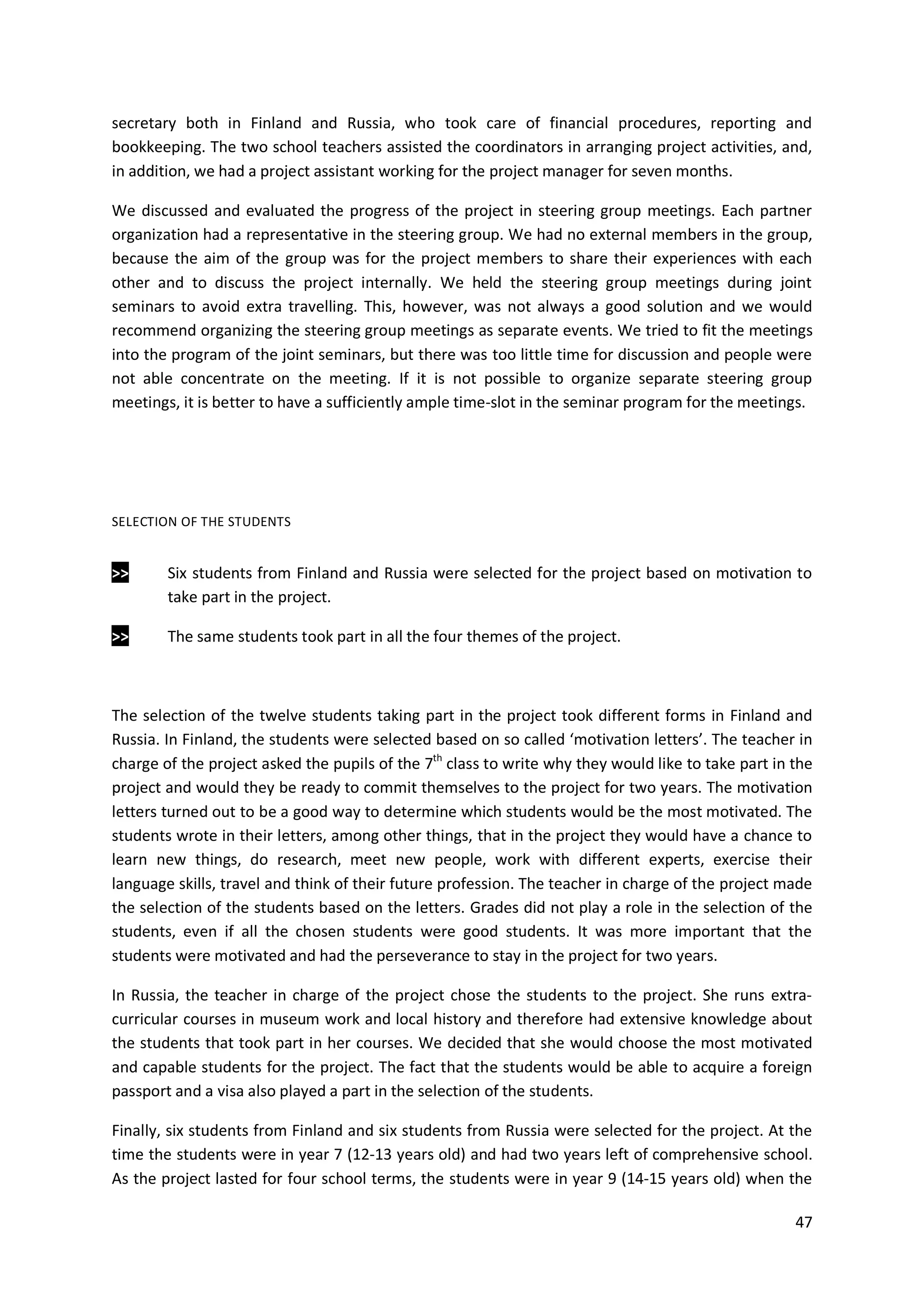 47
secretary both in Finland and Russia, who took care of financial procedures, reporting and
bookkeeping. The two school teachers assisted the coordinators in arranging project activities, and,
in addition, we had a project assistant working for the project manager for seven months.
We discussed and evaluated the progress of the project in steering group meetings. Each partner
organization had a representative in the steering group. We had no external members in the group,
because the aim of the group was for the project members to share their experiences with each
other and to discuss the project internally. We held the steering group meetings during joint
seminars to avoid extra travelling. This, however, was not always a good solution and we would
recommend organizing the steering group meetings as separate events. We tried to fit the meetings
into the program of the joint seminars, but there was too little time for discussion and people were
not able concentrate on the meeting. If it is not possible to organize separate steering group
meetings, it is better to have a sufficiently ample time-slot in the seminar program for the meetings.
SELECTION OF THE STUDENTS
>> Six students from Finland and Russia were selected for the project based on motivation to
take part in the project.
>> The same students took part in all the four themes of the project.
The selection of the twelve students taking part in the project took different forms in Finland and
Russia. In Finland, the students were selected based on so called ‘motivation letters’. The teacher in
charge of the project asked the pupils of the 7th
class to write why they would like to take part in the
project and would they be ready to commit themselves to the project for two years. The motivation
letters turned out to be a good way to determine which students would be the most motivated. The
students wrote in their letters, among other things, that in the project they would have a chance to
learn new things, do research, meet new people, work with different experts, exercise their
language skills, travel and think of their future profession. The teacher in charge of the project made
the selection of the students based on the letters. Grades did not play a role in the selection of the
students, even if all the chosen students were good students. It was more important that the
students were motivated and had the perseverance to stay in the project for two years.
In Russia, the teacher in charge of the project chose the students to the project. She runs extra-
curricular courses in museum work and local history and therefore had extensive knowledge about
the students that took part in her courses. We decided that she would choose the most motivated
and capable students for the project. The fact that the students would be able to acquire a foreign
passport and a visa also played a part in the selection of the students.
Finally, six students from Finland and six students from Russia were selected for the project. At the
time the students were in year 7 (12-13 years old) and had two years left of comprehensive school.
As the project lasted for four school terms, the students were in year 9 (14-15 years old) when the
 