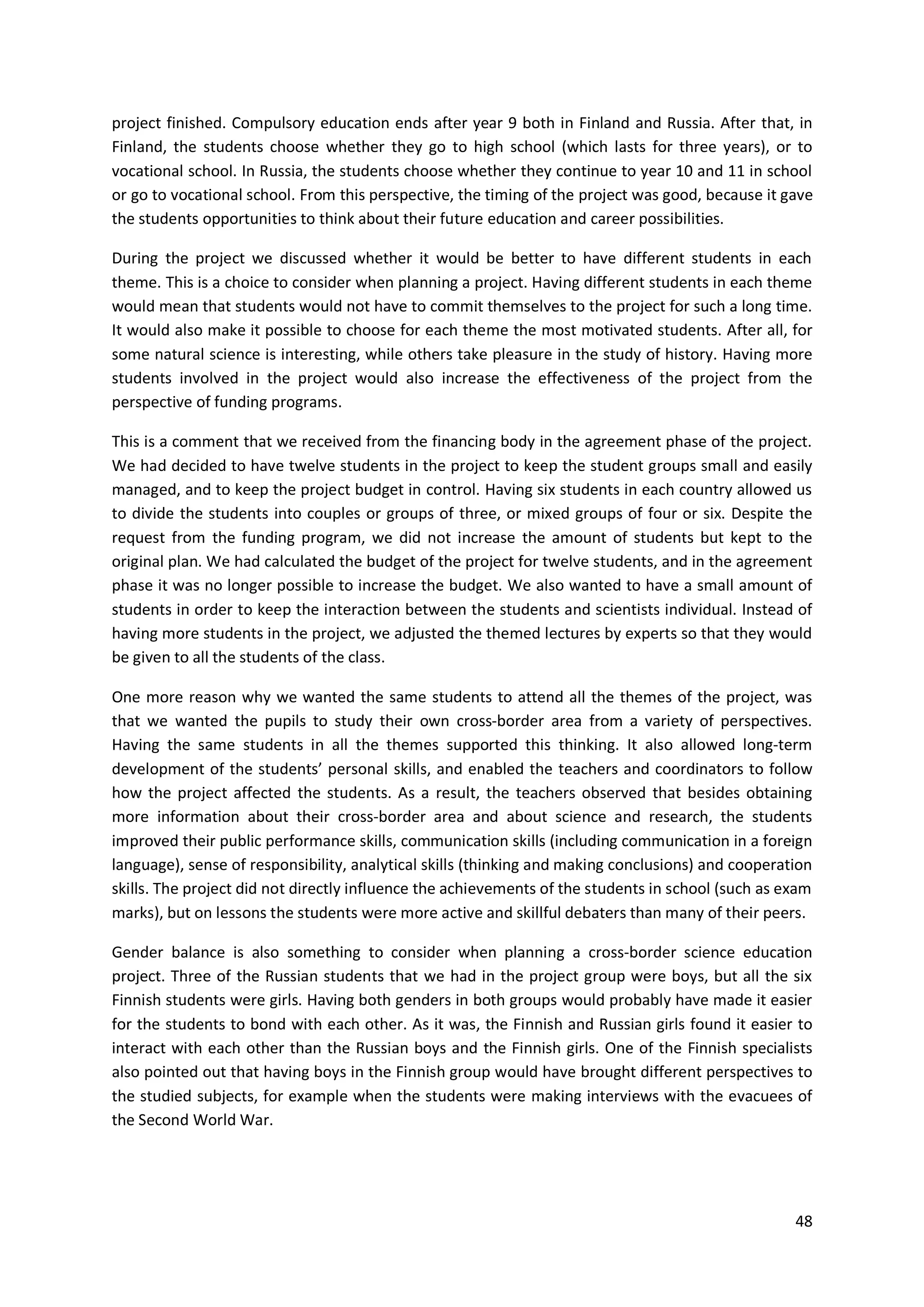 48
project finished. Compulsory education ends after year 9 both in Finland and Russia. After that, in
Finland, the students choose whether they go to high school (which lasts for three years), or to
vocational school. In Russia, the students choose whether they continue to year 10 and 11 in school
or go to vocational school. From this perspective, the timing of the project was good, because it gave
the students opportunities to think about their future education and career possibilities.
During the project we discussed whether it would be better to have different students in each
theme. This is a choice to consider when planning a project. Having different students in each theme
would mean that students would not have to commit themselves to the project for such a long time.
It would also make it possible to choose for each theme the most motivated students. After all, for
some natural science is interesting, while others take pleasure in the study of history. Having more
students involved in the project would also increase the effectiveness of the project from the
perspective of funding programs.
This is a comment that we received from the financing body in the agreement phase of the project.
We had decided to have twelve students in the project to keep the student groups small and easily
managed, and to keep the project budget in control. Having six students in each country allowed us
to divide the students into couples or groups of three, or mixed groups of four or six. Despite the
request from the funding program, we did not increase the amount of students but kept to the
original plan. We had calculated the budget of the project for twelve students, and in the agreement
phase it was no longer possible to increase the budget. We also wanted to have a small amount of
students in order to keep the interaction between the students and scientists individual. Instead of
having more students in the project, we adjusted the themed lectures by experts so that they would
be given to all the students of the class.
One more reason why we wanted the same students to attend all the themes of the project, was
that we wanted the pupils to study their own cross-border area from a variety of perspectives.
Having the same students in all the themes supported this thinking. It also allowed long-term
development of the students’ personal skills, and enabled the teachers and coordinators to follow
how the project affected the students. As a result, the teachers observed that besides obtaining
more information about their cross-border area and about science and research, the students
improved their public performance skills, communication skills (including communication in a foreign
language), sense of responsibility, analytical skills (thinking and making conclusions) and cooperation
skills. The project did not directly influence the achievements of the students in school (such as exam
marks), but on lessons the students were more active and skillful debaters than many of their peers.
Gender balance is also something to consider when planning a cross-border science education
project. Three of the Russian students that we had in the project group were boys, but all the six
Finnish students were girls. Having both genders in both groups would probably have made it easier
for the students to bond with each other. As it was, the Finnish and Russian girls found it easier to
interact with each other than the Russian boys and the Finnish girls. One of the Finnish specialists
also pointed out that having boys in the Finnish group would have brought different perspectives to
the studied subjects, for example when the students were making interviews with the evacuees of
the Second World War.
 