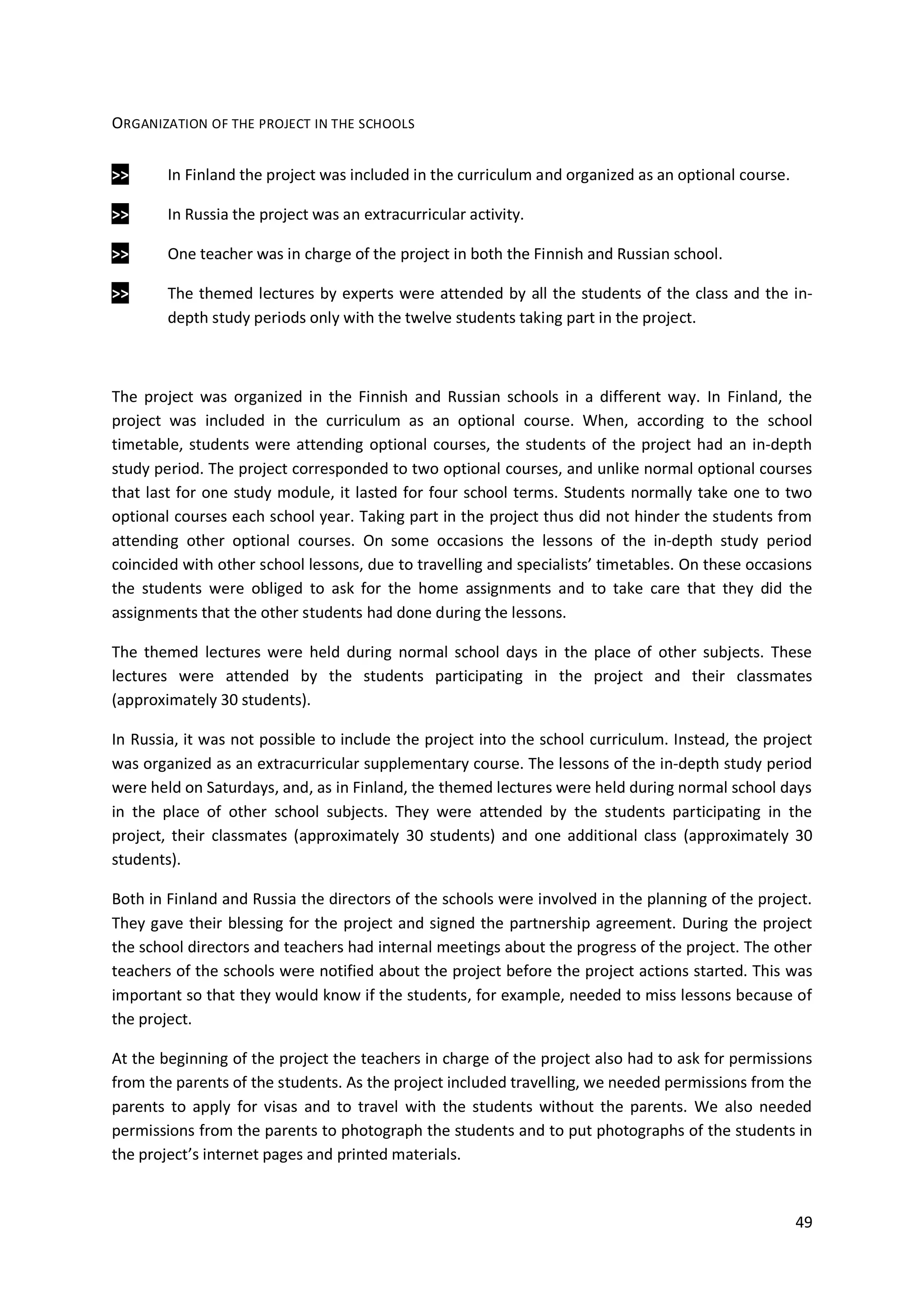 49
ORGANIZATION OF THE PROJECT IN THE SCHOOLS
>> In Finland the project was included in the curriculum and organized as an optional course.
>> In Russia the project was an extracurricular activity.
>> One teacher was in charge of the project in both the Finnish and Russian school.
>> The themed lectures by experts were attended by all the students of the class and the in-
depth study periods only with the twelve students taking part in the project.
The project was organized in the Finnish and Russian schools in a different way. In Finland, the
project was included in the curriculum as an optional course. When, according to the school
timetable, students were attending optional courses, the students of the project had an in-depth
study period. The project corresponded to two optional courses, and unlike normal optional courses
that last for one study module, it lasted for four school terms. Students normally take one to two
optional courses each school year. Taking part in the project thus did not hinder the students from
attending other optional courses. On some occasions the lessons of the in-depth study period
coincided with other school lessons, due to travelling and specialists’ timetables. On these occasions
the students were obliged to ask for the home assignments and to take care that they did the
assignments that the other students had done during the lessons.
The themed lectures were held during normal school days in the place of other subjects. These
lectures were attended by the students participating in the project and their classmates
(approximately 30 students).
In Russia, it was not possible to include the project into the school curriculum. Instead, the project
was organized as an extracurricular supplementary course. The lessons of the in-depth study period
were held on Saturdays, and, as in Finland, the themed lectures were held during normal school days
in the place of other school subjects. They were attended by the students participating in the
project, their classmates (approximately 30 students) and one additional class (approximately 30
students).
Both in Finland and Russia the directors of the schools were involved in the planning of the project.
They gave their blessing for the project and signed the partnership agreement. During the project
the school directors and teachers had internal meetings about the progress of the project. The other
teachers of the schools were notified about the project before the project actions started. This was
important so that they would know if the students, for example, needed to miss lessons because of
the project.
At the beginning of the project the teachers in charge of the project also had to ask for permissions
from the parents of the students. As the project included travelling, we needed permissions from the
parents to apply for visas and to travel with the students without the parents. We also needed
permissions from the parents to photograph the students and to put photographs of the students in
the project’s internet pages and printed materials.
 