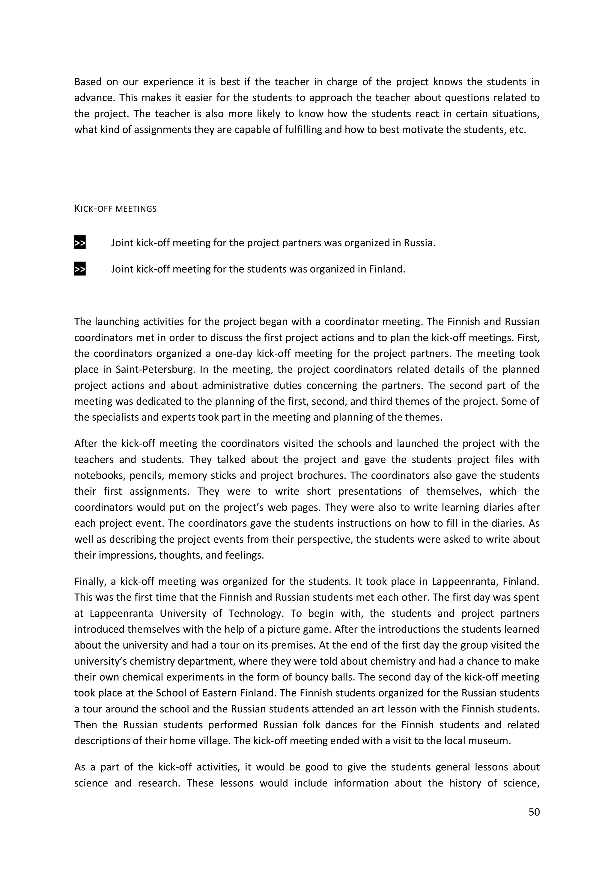50
Based on our experience it is best if the teacher in charge of the project knows the students in
advance. This makes it easier for the students to approach the teacher about questions related to
the project. The teacher is also more likely to know how the students react in certain situations,
what kind of assignments they are capable of fulfilling and how to best motivate the students, etc.
KICK-OFF MEETINGS
>> Joint kick-off meeting for the project partners was organized in Russia.
>> Joint kick-off meeting for the students was organized in Finland.
The launching activities for the project began with a coordinator meeting. The Finnish and Russian
coordinators met in order to discuss the first project actions and to plan the kick-off meetings. First,
the coordinators organized a one-day kick-off meeting for the project partners. The meeting took
place in Saint-Petersburg. In the meeting, the project coordinators related details of the planned
project actions and about administrative duties concerning the partners. The second part of the
meeting was dedicated to the planning of the first, second, and third themes of the project. Some of
the specialists and experts took part in the meeting and planning of the themes.
After the kick-off meeting the coordinators visited the schools and launched the project with the
teachers and students. They talked about the project and gave the students project files with
notebooks, pencils, memory sticks and project brochures. The coordinators also gave the students
their first assignments. They were to write short presentations of themselves, which the
coordinators would put on the project’s web pages. They were also to write learning diaries after
each project event. The coordinators gave the students instructions on how to fill in the diaries. As
well as describing the project events from their perspective, the students were asked to write about
their impressions, thoughts, and feelings.
Finally, a kick-off meeting was organized for the students. It took place in Lappeenranta, Finland.
This was the first time that the Finnish and Russian students met each other. The first day was spent
at Lappeenranta University of Technology. To begin with, the students and project partners
introduced themselves with the help of a picture game. After the introductions the students learned
about the university and had a tour on its premises. At the end of the first day the group visited the
university’s chemistry department, where they were told about chemistry and had a chance to make
their own chemical experiments in the form of bouncy balls. The second day of the kick-off meeting
took place at the School of Eastern Finland. The Finnish students organized for the Russian students
a tour around the school and the Russian students attended an art lesson with the Finnish students.
Then the Russian students performed Russian folk dances for the Finnish students and related
descriptions of their home village. The kick-off meeting ended with a visit to the local museum.
As a part of the kick-off activities, it would be good to give the students general lessons about
science and research. These lessons would include information about the history of science,
 