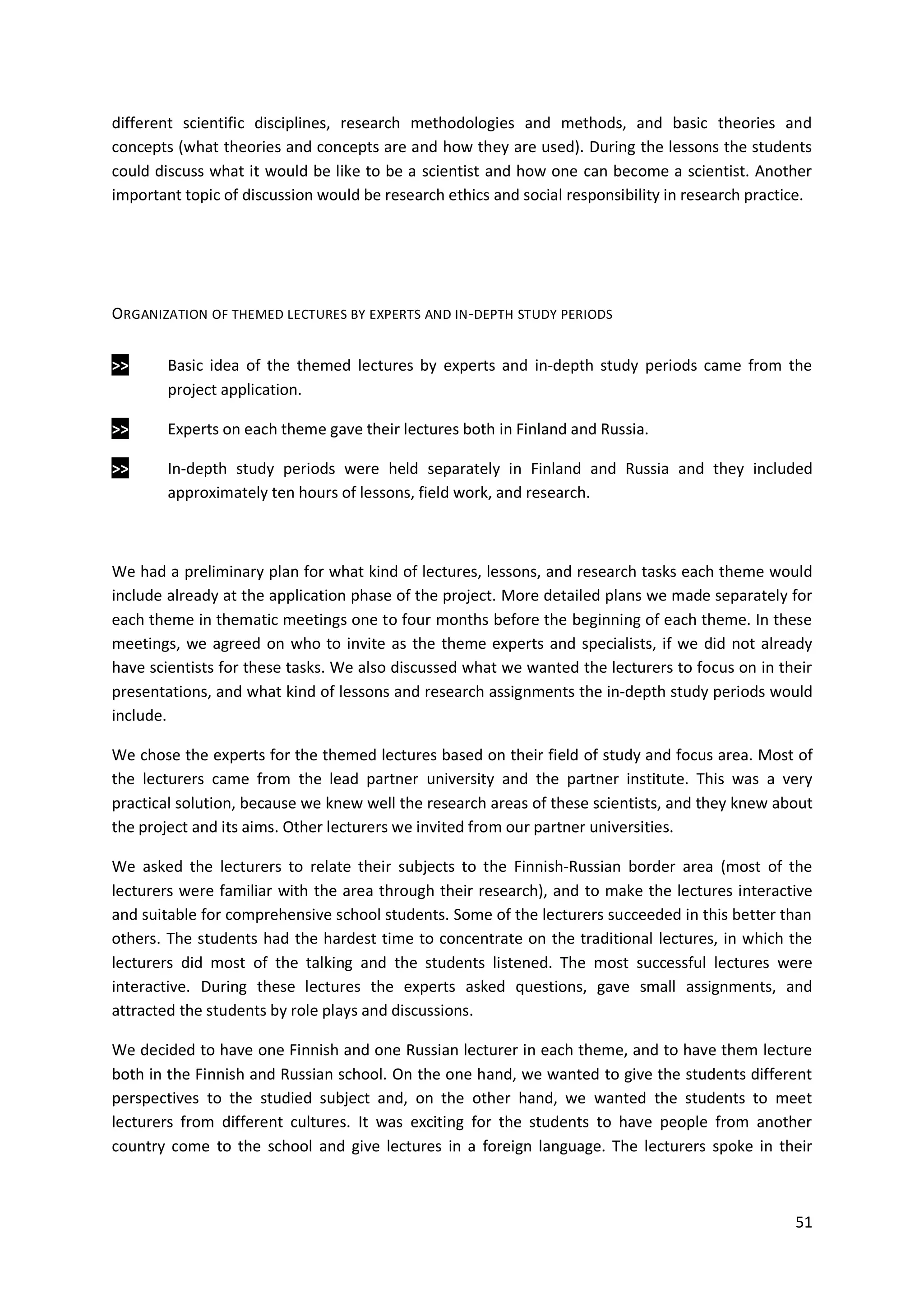 51
different scientific disciplines, research methodologies and methods, and basic theories and
concepts (what theories and concepts are and how they are used). During the lessons the students
could discuss what it would be like to be a scientist and how one can become a scientist. Another
important topic of discussion would be research ethics and social responsibility in research practice.
ORGANIZATION OF THEMED LECTURES BY EXPERTS AND IN-DEPTH STUDY PERIODS
>> Basic idea of the themed lectures by experts and in-depth study periods came from the
project application.
>> Experts on each theme gave their lectures both in Finland and Russia.
>> In-depth study periods were held separately in Finland and Russia and they included
approximately ten hours of lessons, field work, and research.
We had a preliminary plan for what kind of lectures, lessons, and research tasks each theme would
include already at the application phase of the project. More detailed plans we made separately for
each theme in thematic meetings one to four months before the beginning of each theme. In these
meetings, we agreed on who to invite as the theme experts and specialists, if we did not already
have scientists for these tasks. We also discussed what we wanted the lecturers to focus on in their
presentations, and what kind of lessons and research assignments the in-depth study periods would
include.
We chose the experts for the themed lectures based on their field of study and focus area. Most of
the lecturers came from the lead partner university and the partner institute. This was a very
practical solution, because we knew well the research areas of these scientists, and they knew about
the project and its aims. Other lecturers we invited from our partner universities.
We asked the lecturers to relate their subjects to the Finnish-Russian border area (most of the
lecturers were familiar with the area through their research), and to make the lectures interactive
and suitable for comprehensive school students. Some of the lecturers succeeded in this better than
others. The students had the hardest time to concentrate on the traditional lectures, in which the
lecturers did most of the talking and the students listened. The most successful lectures were
interactive. During these lectures the experts asked questions, gave small assignments, and
attracted the students by role plays and discussions.
We decided to have one Finnish and one Russian lecturer in each theme, and to have them lecture
both in the Finnish and Russian school. On the one hand, we wanted to give the students different
perspectives to the studied subject and, on the other hand, we wanted the students to meet
lecturers from different cultures. It was exciting for the students to have people from another
country come to the school and give lectures in a foreign language. The lecturers spoke in their
 