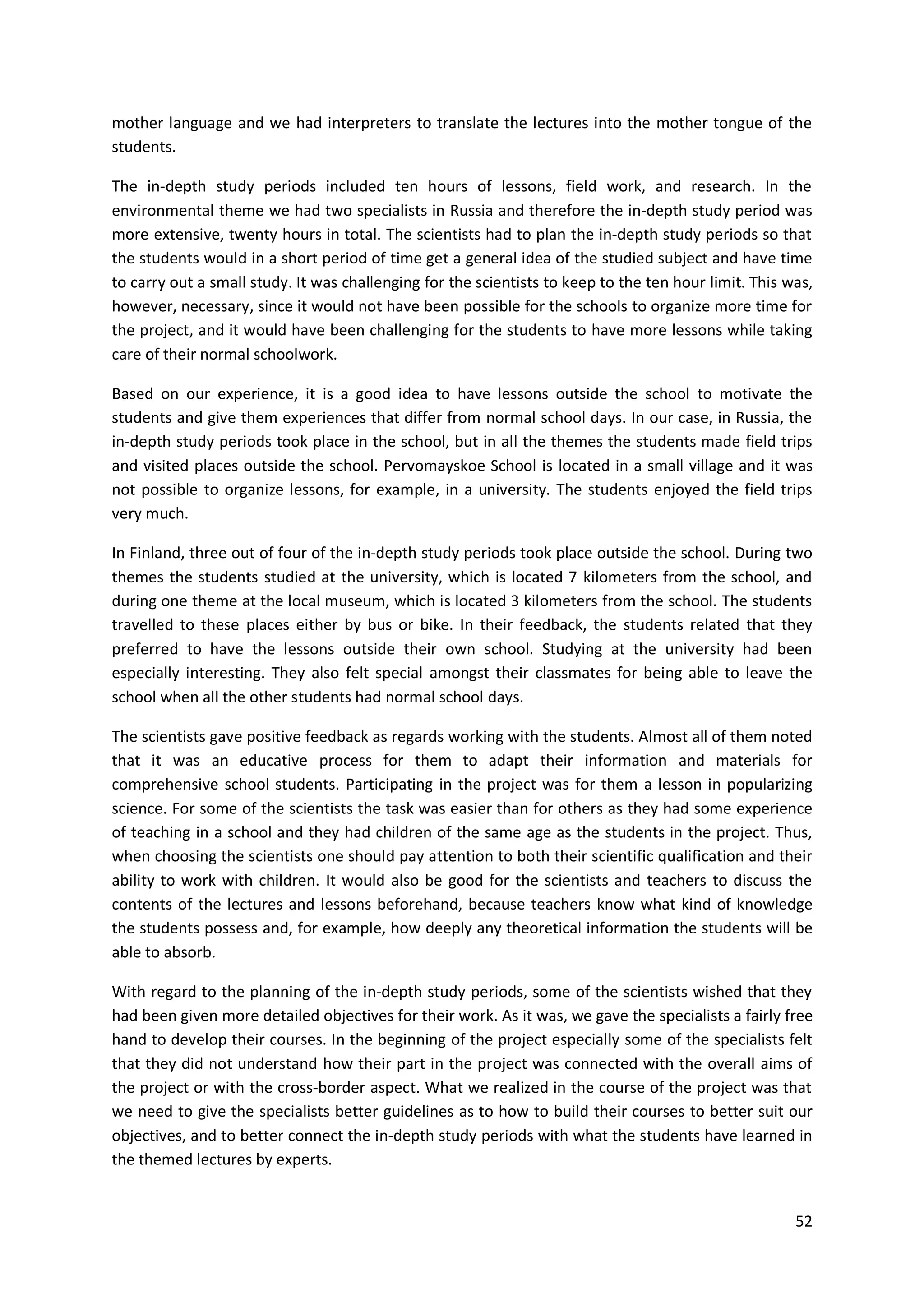 52
mother language and we had interpreters to translate the lectures into the mother tongue of the
students.
The in-depth study periods included ten hours of lessons, field work, and research. In the
environmental theme we had two specialists in Russia and therefore the in-depth study period was
more extensive, twenty hours in total. The scientists had to plan the in-depth study periods so that
the students would in a short period of time get a general idea of the studied subject and have time
to carry out a small study. It was challenging for the scientists to keep to the ten hour limit. This was,
however, necessary, since it would not have been possible for the schools to organize more time for
the project, and it would have been challenging for the students to have more lessons while taking
care of their normal schoolwork.
Based on our experience, it is a good idea to have lessons outside the school to motivate the
students and give them experiences that differ from normal school days. In our case, in Russia, the
in-depth study periods took place in the school, but in all the themes the students made field trips
and visited places outside the school. Pervomayskoe School is located in a small village and it was
not possible to organize lessons, for example, in a university. The students enjoyed the field trips
very much.
In Finland, three out of four of the in-depth study periods took place outside the school. During two
themes the students studied at the university, which is located 7 kilometers from the school, and
during one theme at the local museum, which is located 3 kilometers from the school. The students
travelled to these places either by bus or bike. In their feedback, the students related that they
preferred to have the lessons outside their own school. Studying at the university had been
especially interesting. They also felt special amongst their classmates for being able to leave the
school when all the other students had normal school days.
The scientists gave positive feedback as regards working with the students. Almost all of them noted
that it was an educative process for them to adapt their information and materials for
comprehensive school students. Participating in the project was for them a lesson in popularizing
science. For some of the scientists the task was easier than for others as they had some experience
of teaching in a school and they had children of the same age as the students in the project. Thus,
when choosing the scientists one should pay attention to both their scientific qualification and their
ability to work with children. It would also be good for the scientists and teachers to discuss the
contents of the lectures and lessons beforehand, because teachers know what kind of knowledge
the students possess and, for example, how deeply any theoretical information the students will be
able to absorb.
With regard to the planning of the in-depth study periods, some of the scientists wished that they
had been given more detailed objectives for their work. As it was, we gave the specialists a fairly free
hand to develop their courses. In the beginning of the project especially some of the specialists felt
that they did not understand how their part in the project was connected with the overall aims of
the project or with the cross-border aspect. What we realized in the course of the project was that
we need to give the specialists better guidelines as to how to build their courses to better suit our
objectives, and to better connect the in-depth study periods with what the students have learned in
the themed lectures by experts.
 