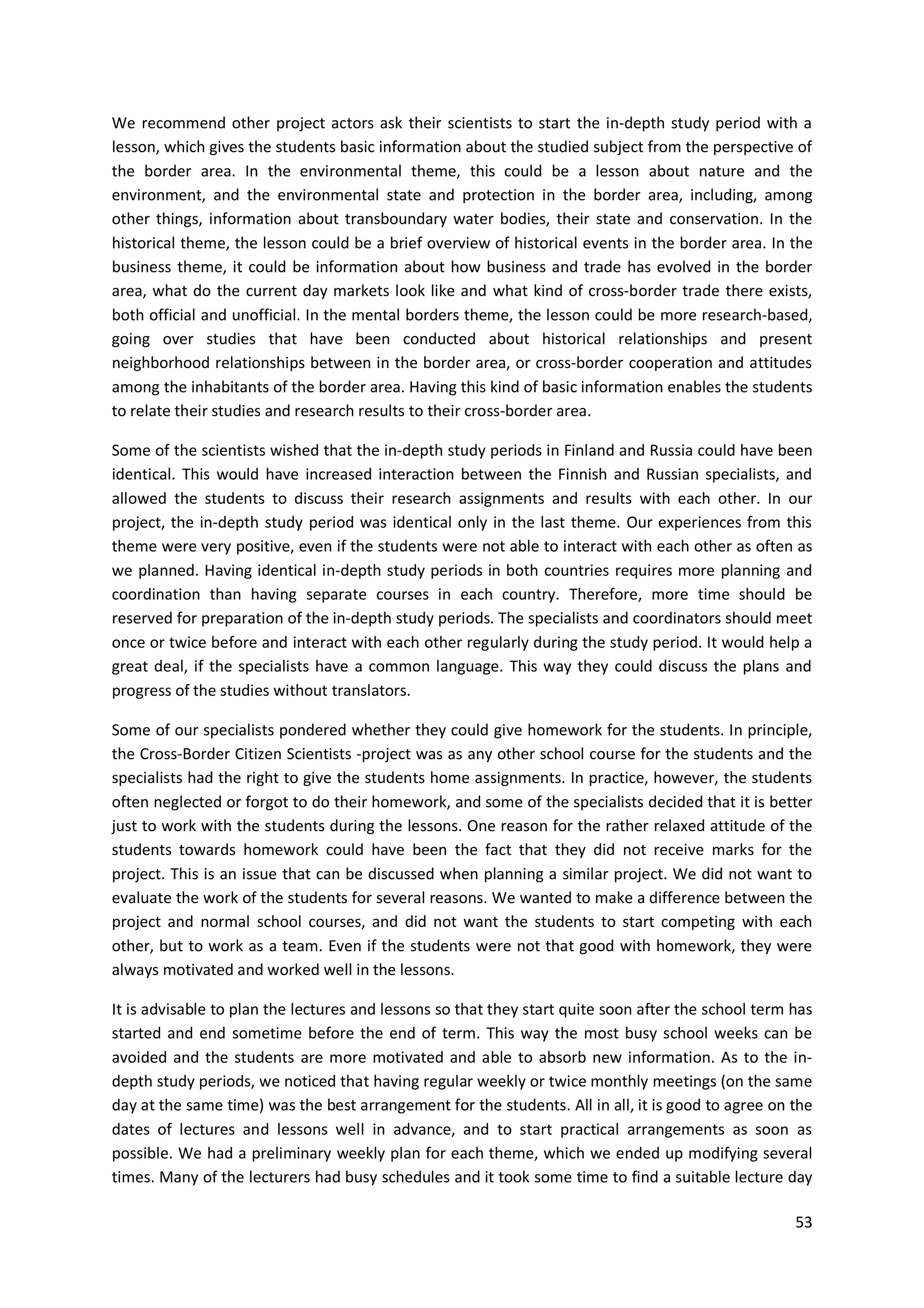 53
We recommend other project actors ask their scientists to start the in-depth study period with a
lesson, which gives the students basic information about the studied subject from the perspective of
the border area. In the environmental theme, this could be a lesson about nature and the
environment, and the environmental state and protection in the border area, including, among
other things, information about transboundary water bodies, their state and conservation. In the
historical theme, the lesson could be a brief overview of historical events in the border area. In the
business theme, it could be information about how business and trade has evolved in the border
area, what do the current day markets look like and what kind of cross-border trade there exists,
both official and unofficial. In the mental borders theme, the lesson could be more research-based,
going over studies that have been conducted about historical relationships and present
neighborhood relationships between in the border area, or cross-border cooperation and attitudes
among the inhabitants of the border area. Having this kind of basic information enables the students
to relate their studies and research results to their cross-border area.
Some of the scientists wished that the in-depth study periods in Finland and Russia could have been
identical. This would have increased interaction between the Finnish and Russian specialists, and
allowed the students to discuss their research assignments and results with each other. In our
project, the in-depth study period was identical only in the last theme. Our experiences from this
theme were very positive, even if the students were not able to interact with each other as often as
we planned. Having identical in-depth study periods in both countries requires more planning and
coordination than having separate courses in each country. Therefore, more time should be
reserved for preparation of the in-depth study periods. The specialists and coordinators should meet
once or twice before and interact with each other regularly during the study period. It would help a
great deal, if the specialists have a common language. This way they could discuss the plans and
progress of the studies without translators.
Some of our specialists pondered whether they could give homework for the students. In principle,
the Cross-Border Citizen Scientists -project was as any other school course for the students and the
specialists had the right to give the students home assignments. In practice, however, the students
often neglected or forgot to do their homework, and some of the specialists decided that it is better
just to work with the students during the lessons. One reason for the rather relaxed attitude of the
students towards homework could have been the fact that they did not receive marks for the
project. This is an issue that can be discussed when planning a similar project. We did not want to
evaluate the work of the students for several reasons. We wanted to make a difference between the
project and normal school courses, and did not want the students to start competing with each
other, but to work as a team. Even if the students were not that good with homework, they were
always motivated and worked well in the lessons.
It is advisable to plan the lectures and lessons so that they start quite soon after the school term has
started and end sometime before the end of term. This way the most busy school weeks can be
avoided and the students are more motivated and able to absorb new information. As to the in-
depth study periods, we noticed that having regular weekly or twice monthly meetings (on the same
day at the same time) was the best arrangement for the students. All in all, it is good to agree on the
dates of lectures and lessons well in advance, and to start practical arrangements as soon as
possible. We had a preliminary weekly plan for each theme, which we ended up modifying several
times. Many of the lecturers had busy schedules and it took some time to find a suitable lecture day
 