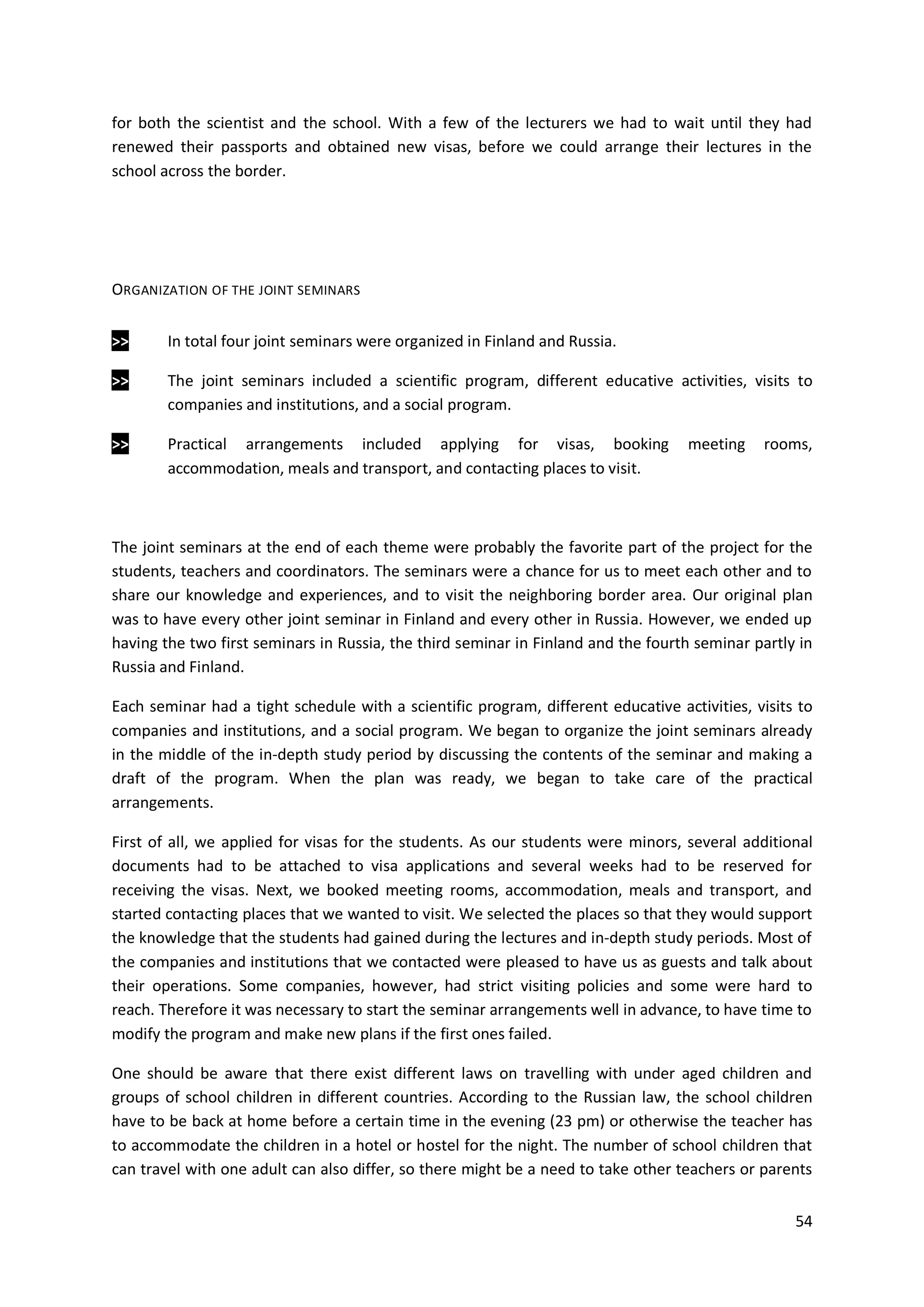 54
for both the scientist and the school. With a few of the lecturers we had to wait until they had
renewed their passports and obtained new visas, before we could arrange their lectures in the
school across the border.
ORGANIZATION OF THE JOINT SEMINARS
>> In total four joint seminars were organized in Finland and Russia.
>> The joint seminars included a scientific program, different educative activities, visits to
companies and institutions, and a social program.
>> Practical arrangements included applying for visas, booking meeting rooms,
accommodation, meals and transport, and contacting places to visit.
The joint seminars at the end of each theme were probably the favorite part of the project for the
students, teachers and coordinators. The seminars were a chance for us to meet each other and to
share our knowledge and experiences, and to visit the neighboring border area. Our original plan
was to have every other joint seminar in Finland and every other in Russia. However, we ended up
having the two first seminars in Russia, the third seminar in Finland and the fourth seminar partly in
Russia and Finland.
Each seminar had a tight schedule with a scientific program, different educative activities, visits to
companies and institutions, and a social program. We began to organize the joint seminars already
in the middle of the in-depth study period by discussing the contents of the seminar and making a
draft of the program. When the plan was ready, we began to take care of the practical
arrangements.
First of all, we applied for visas for the students. As our students were minors, several additional
documents had to be attached to visa applications and several weeks had to be reserved for
receiving the visas. Next, we booked meeting rooms, accommodation, meals and transport, and
started contacting places that we wanted to visit. We selected the places so that they would support
the knowledge that the students had gained during the lectures and in-depth study periods. Most of
the companies and institutions that we contacted were pleased to have us as guests and talk about
their operations. Some companies, however, had strict visiting policies and some were hard to
reach. Therefore it was necessary to start the seminar arrangements well in advance, to have time to
modify the program and make new plans if the first ones failed.
One should be aware that there exist different laws on travelling with under aged children and
groups of school children in different countries. According to the Russian law, the school children
have to be back at home before a certain time in the evening (23 pm) or otherwise the teacher has
to accommodate the children in a hotel or hostel for the night. The number of school children that
can travel with one adult can also differ, so there might be a need to take other teachers or parents
 
