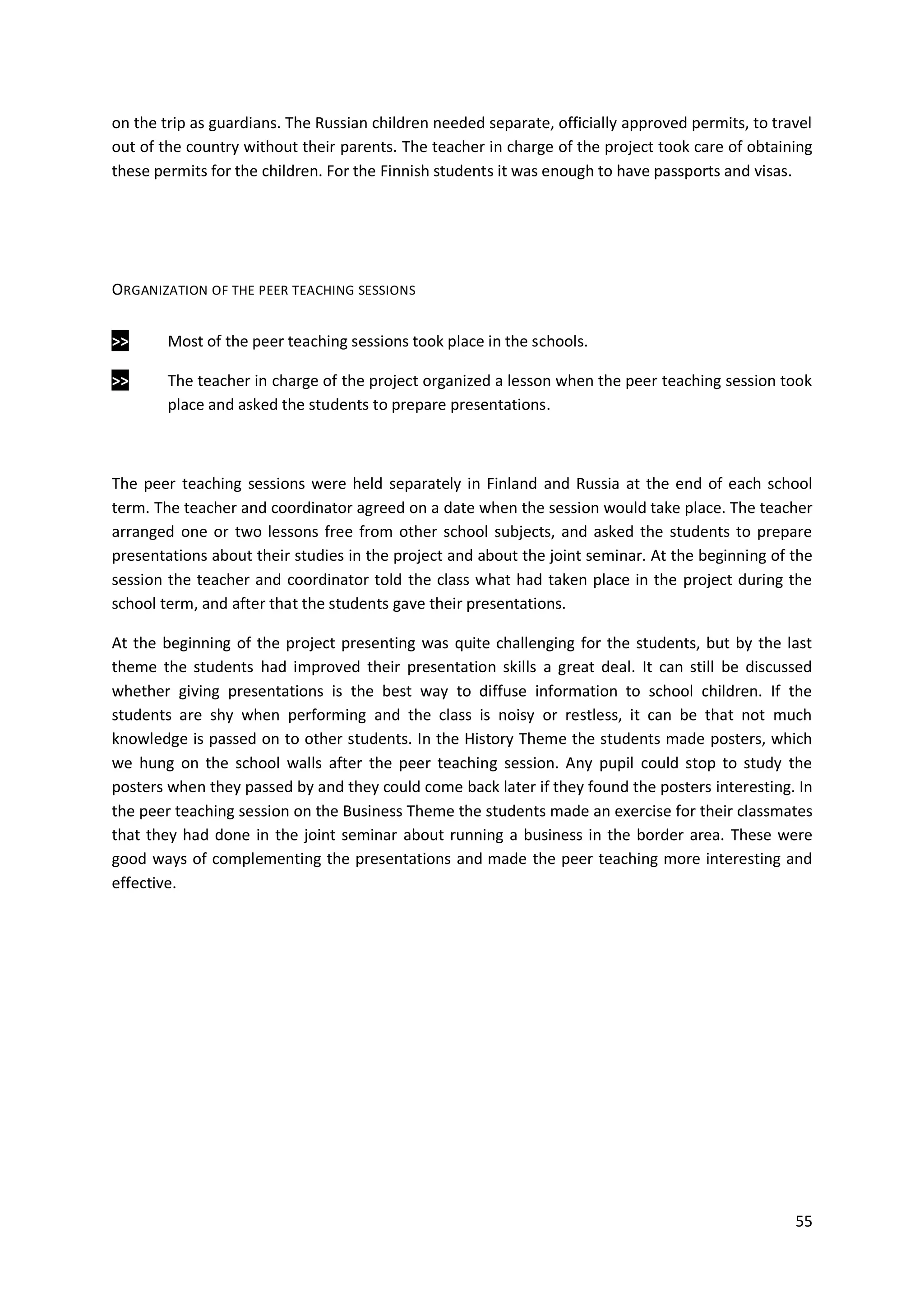 55
on the trip as guardians. The Russian children needed separate, officially approved permits, to travel
out of the country without their parents. The teacher in charge of the project took care of obtaining
these permits for the children. For the Finnish students it was enough to have passports and visas.
ORGANIZATION OF THE PEER TEACHING SESSIONS
>> Most of the peer teaching sessions took place in the schools.
>> The teacher in charge of the project organized a lesson when the peer teaching session took
place and asked the students to prepare presentations.
The peer teaching sessions were held separately in Finland and Russia at the end of each school
term. The teacher and coordinator agreed on a date when the session would take place. The teacher
arranged one or two lessons free from other school subjects, and asked the students to prepare
presentations about their studies in the project and about the joint seminar. At the beginning of the
session the teacher and coordinator told the class what had taken place in the project during the
school term, and after that the students gave their presentations.
At the beginning of the project presenting was quite challenging for the students, but by the last
theme the students had improved their presentation skills a great deal. It can still be discussed
whether giving presentations is the best way to diffuse information to school children. If the
students are shy when performing and the class is noisy or restless, it can be that not much
knowledge is passed on to other students. In the History Theme the students made posters, which
we hung on the school walls after the peer teaching session. Any pupil could stop to study the
posters when they passed by and they could come back later if they found the posters interesting. In
the peer teaching session on the Business Theme the students made an exercise for their classmates
that they had done in the joint seminar about running a business in the border area. These were
good ways of complementing the presentations and made the peer teaching more interesting and
effective.
 