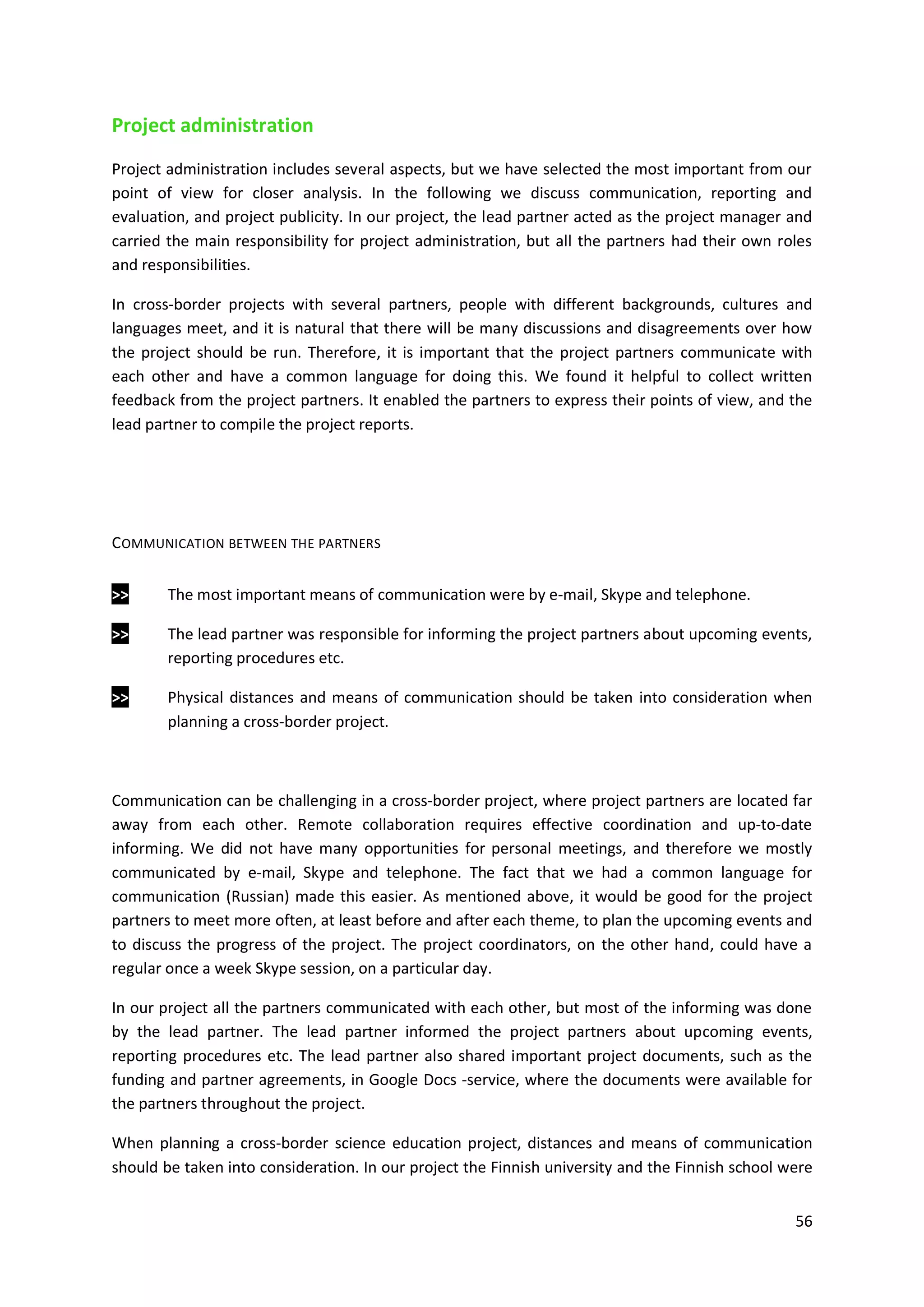 56
Project administration
Project administration includes several aspects, but we have selected the most important from our
point of view for closer analysis. In the following we discuss communication, reporting and
evaluation, and project publicity. In our project, the lead partner acted as the project manager and
carried the main responsibility for project administration, but all the partners had their own roles
and responsibilities.
In cross-border projects with several partners, people with different backgrounds, cultures and
languages meet, and it is natural that there will be many discussions and disagreements over how
the project should be run. Therefore, it is important that the project partners communicate with
each other and have a common language for doing this. We found it helpful to collect written
feedback from the project partners. It enabled the partners to express their points of view, and the
lead partner to compile the project reports.
COMMUNICATION BETWEEN THE PARTNERS
>> The most important means of communication were by e-mail, Skype and telephone.
>> The lead partner was responsible for informing the project partners about upcoming events,
reporting procedures etc.
>> Physical distances and means of communication should be taken into consideration when
planning a cross-border project.
Communication can be challenging in a cross-border project, where project partners are located far
away from each other. Remote collaboration requires effective coordination and up-to-date
informing. We did not have many opportunities for personal meetings, and therefore we mostly
communicated by e-mail, Skype and telephone. The fact that we had a common language for
communication (Russian) made this easier. As mentioned above, it would be good for the project
partners to meet more often, at least before and after each theme, to plan the upcoming events and
to discuss the progress of the project. The project coordinators, on the other hand, could have a
regular once a week Skype session, on a particular day.
In our project all the partners communicated with each other, but most of the informing was done
by the lead partner. The lead partner informed the project partners about upcoming events,
reporting procedures etc. The lead partner also shared important project documents, such as the
funding and partner agreements, in Google Docs -service, where the documents were available for
the partners throughout the project.
When planning a cross-border science education project, distances and means of communication
should be taken into consideration. In our project the Finnish university and the Finnish school were
 
