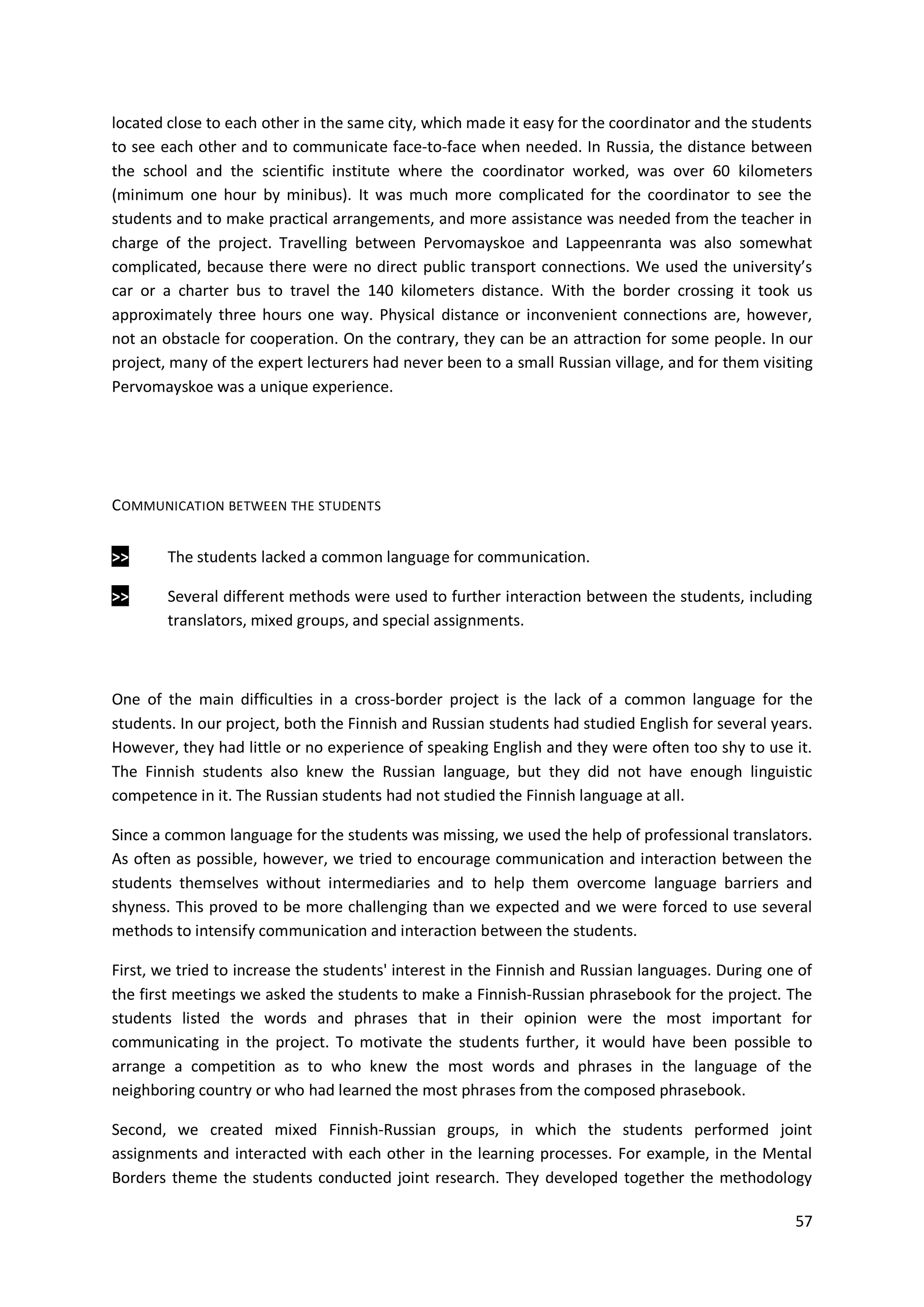 57
located close to each other in the same city, which made it easy for the coordinator and the students
to see each other and to communicate face-to-face when needed. In Russia, the distance between
the school and the scientific institute where the coordinator worked, was over 60 kilometers
(minimum one hour by minibus). It was much more complicated for the coordinator to see the
students and to make practical arrangements, and more assistance was needed from the teacher in
charge of the project. Travelling between Pervomayskoe and Lappeenranta was also somewhat
complicated, because there were no direct public transport connections. We used the university’s
car or a charter bus to travel the 140 kilometers distance. With the border crossing it took us
approximately three hours one way. Physical distance or inconvenient connections are, however,
not an obstacle for cooperation. On the contrary, they can be an attraction for some people. In our
project, many of the expert lecturers had never been to a small Russian village, and for them visiting
Pervomayskoe was a unique experience.
COMMUNICATION BETWEEN THE STUDENTS
>> The students lacked a common language for communication.
>> Several different methods were used to further interaction between the students, including
translators, mixed groups, and special assignments.
One of the main difficulties in a cross-border project is the lack of a common language for the
students. In our project, both the Finnish and Russian students had studied English for several years.
However, they had little or no experience of speaking English and they were often too shy to use it.
The Finnish students also knew the Russian language, but they did not have enough linguistic
competence in it. The Russian students had not studied the Finnish language at all.
Since a common language for the students was missing, we used the help of professional translators.
As often as possible, however, we tried to encourage communication and interaction between the
students themselves without intermediaries and to help them overcome language barriers and
shyness. This proved to be more challenging than we expected and we were forced to use several
methods to intensify communication and interaction between the students.
First, we tried to increase the students' interest in the Finnish and Russian languages. During one of
the first meetings we asked the students to make a Finnish-Russian phrasebook for the project. The
students listed the words and phrases that in their opinion were the most important for
communicating in the project. To motivate the students further, it would have been possible to
arrange a competition as to who knew the most words and phrases in the language of the
neighboring country or who had learned the most phrases from the composed phrasebook.
Second, we created mixed Finnish-Russian groups, in which the students performed joint
assignments and interacted with each other in the learning processes. For example, in the Mental
Borders theme the students conducted joint research. They developed together the methodology
 