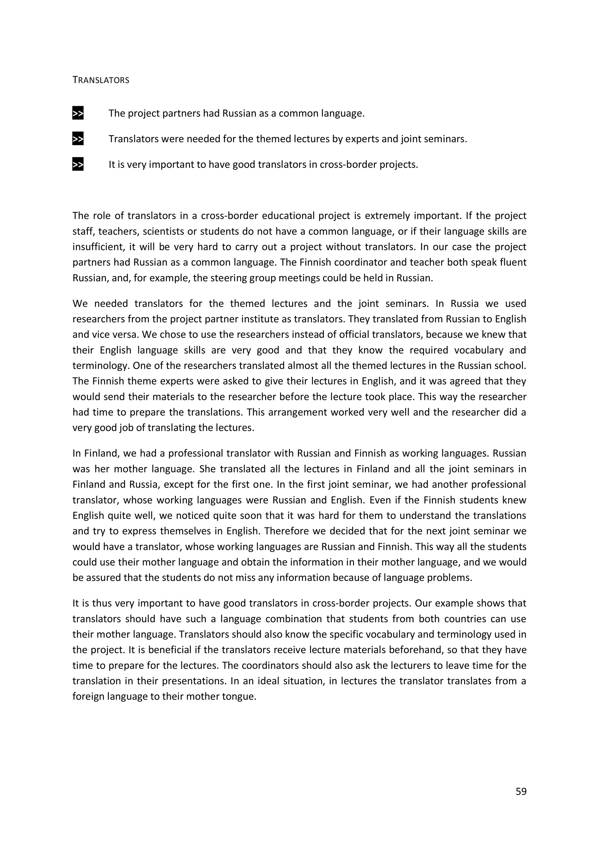 59
TRANSLATORS
>> The project partners had Russian as a common language.
>> Translators were needed for the themed lectures by experts and joint seminars.
>> It is very important to have good translators in cross-border projects.
The role of translators in a cross-border educational project is extremely important. If the project
staff, teachers, scientists or students do not have a common language, or if their language skills are
insufficient, it will be very hard to carry out a project without translators. In our case the project
partners had Russian as a common language. The Finnish coordinator and teacher both speak fluent
Russian, and, for example, the steering group meetings could be held in Russian.
We needed translators for the themed lectures and the joint seminars. In Russia we used
researchers from the project partner institute as translators. They translated from Russian to English
and vice versa. We chose to use the researchers instead of official translators, because we knew that
their English language skills are very good and that they know the required vocabulary and
terminology. One of the researchers translated almost all the themed lectures in the Russian school.
The Finnish theme experts were asked to give their lectures in English, and it was agreed that they
would send their materials to the researcher before the lecture took place. This way the researcher
had time to prepare the translations. This arrangement worked very well and the researcher did a
very good job of translating the lectures.
In Finland, we had a professional translator with Russian and Finnish as working languages. Russian
was her mother language. She translated all the lectures in Finland and all the joint seminars in
Finland and Russia, except for the first one. In the first joint seminar, we had another professional
translator, whose working languages were Russian and English. Even if the Finnish students knew
English quite well, we noticed quite soon that it was hard for them to understand the translations
and try to express themselves in English. Therefore we decided that for the next joint seminar we
would have a translator, whose working languages are Russian and Finnish. This way all the students
could use their mother language and obtain the information in their mother language, and we would
be assured that the students do not miss any information because of language problems.
It is thus very important to have good translators in cross-border projects. Our example shows that
translators should have such a language combination that students from both countries can use
their mother language. Translators should also know the specific vocabulary and terminology used in
the project. It is beneficial if the translators receive lecture materials beforehand, so that they have
time to prepare for the lectures. The coordinators should also ask the lecturers to leave time for the
translation in their presentations. In an ideal situation, in lectures the translator translates from a
foreign language to their mother tongue.
 